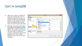 Sort in tempDB
 When you create or rebuild an
index, by setting the “Sort in
tempdb” option to ON you can
direct the SQL Server Database
Engine to use tempdb to store
the intermediate sort results
that are used to build the index.
 Although this option increases
the amount of temporary disk
space that is used to create an
index, the option could reduce
the time that is required to
create or rebuild an index when
tempdb is on a set of disks
different from that of the user
database.
 