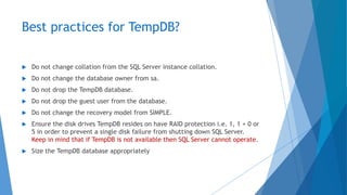 Best practices for TempDB?
 Do not change collation from the SQL Server instance collation.
 Do not change the database owner from sa.
 Do not drop the TempDB database.
 Do not drop the guest user from the database.
 Do not change the recovery model from SIMPLE.
 Ensure the disk drives TempDB resides on have RAID protection i.e. 1, 1 + 0 or
5 in order to prevent a single disk failure from shutting down SQL Server.
Keep in mind that if TempDB is not available then SQL Server cannot operate.
 Size the TempDB database appropriately
 