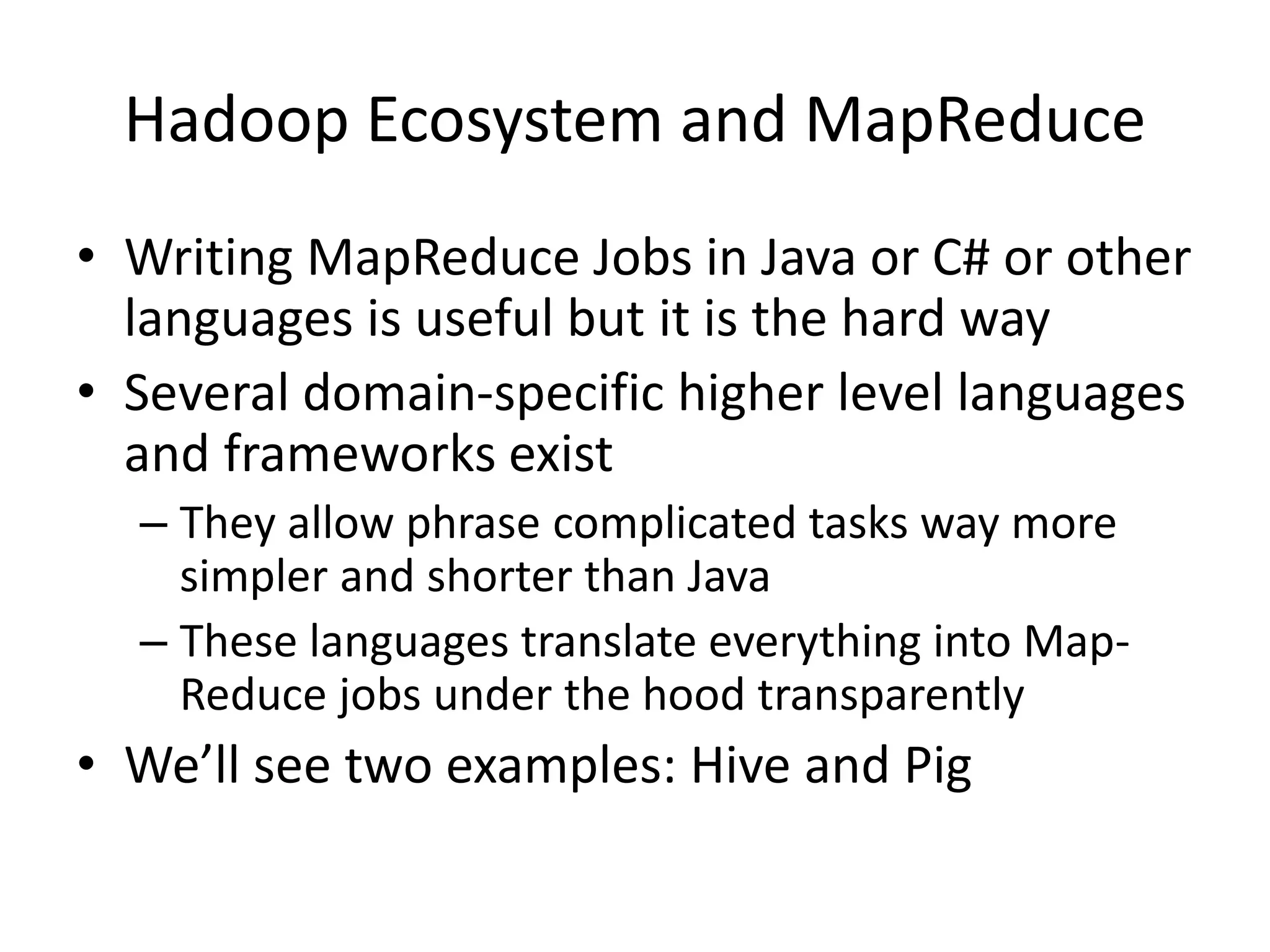 Hadoop Ecosystem and MapReduce
• Writing MapReduce Jobs in Java or C# or other
languages is useful but it is the hard way
• Several domain-specific higher level languages
and frameworks exist
– They allow phrase complicated tasks way more
simpler and shorter than Java
– These languages translate everything into Map-
Reduce jobs under the hood transparently
• We’ll see two examples: Hive and Pig
 