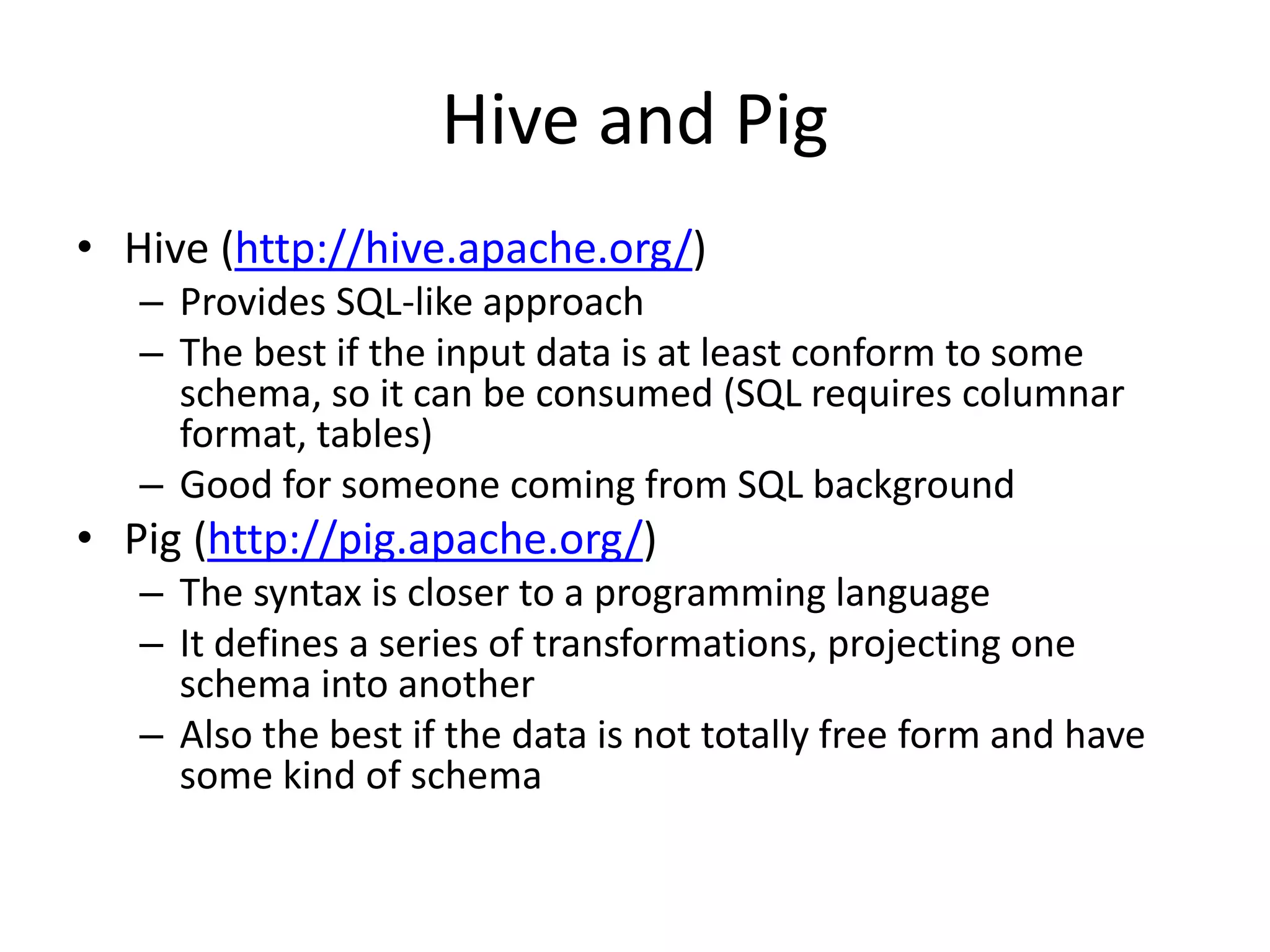 Hive and Pig
• Hive (http://hive.apache.org/)
– Provides SQL-like approach
– The best if the input data is at least conform to some
schema, so it can be consumed (SQL requires columnar
format, tables)
– Good for someone coming from SQL background
• Pig (http://pig.apache.org/)
– The syntax is closer to a programming language
– It defines a series of transformations, projecting one
schema into another
– Also the best if the data is not totally free form and have
some kind of schema
 