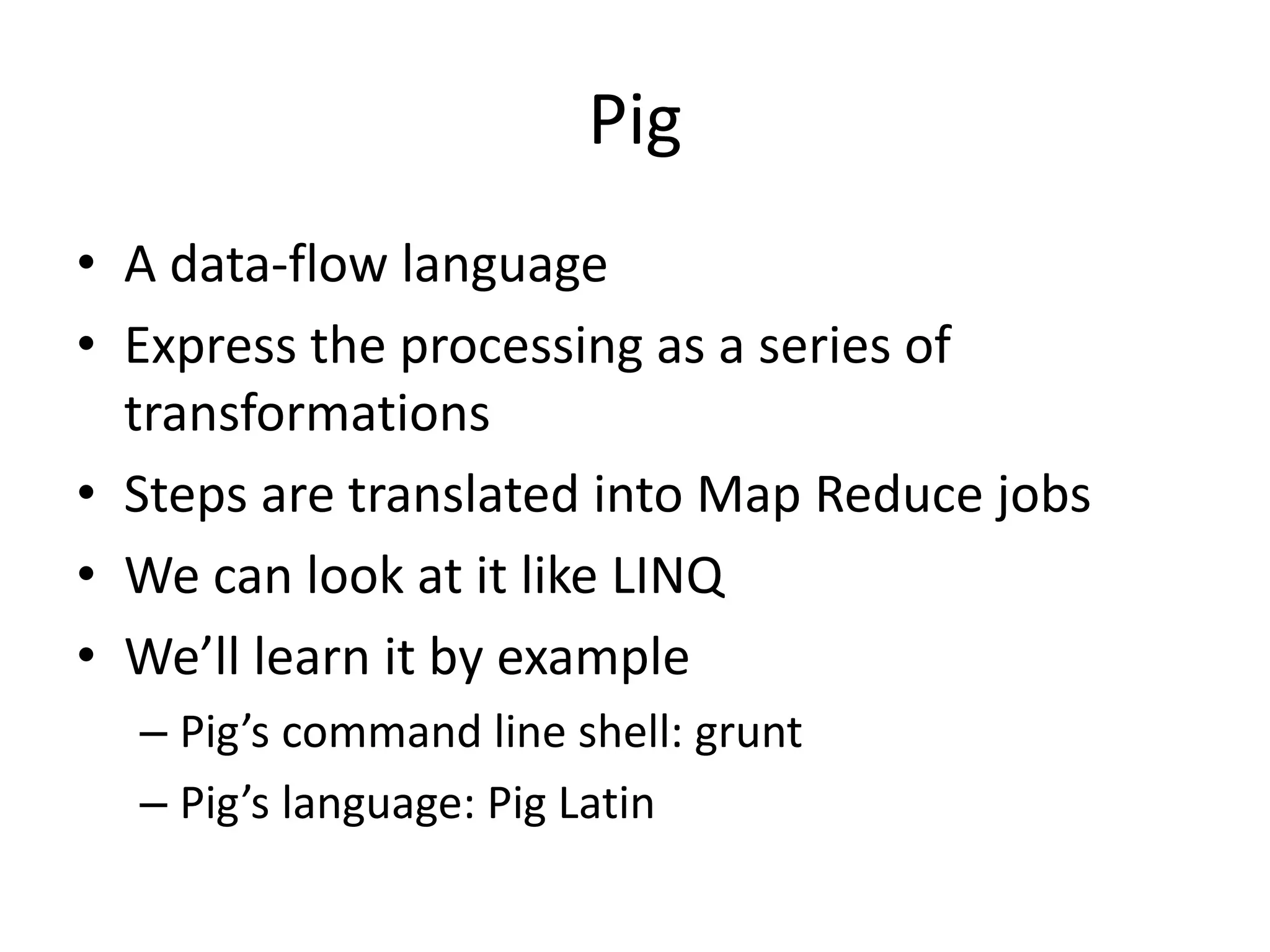 Pig
• Load and store:
– can load/store data from/to HDFS
• Relations
– The transformations are performed on ‘relations’ – Pig
calls the collections like that, don not confuse with
traditional relational DB terminology!
– Think of it as a table with rows and columns of data
– When grouped relations can contain associative key-
values
 
