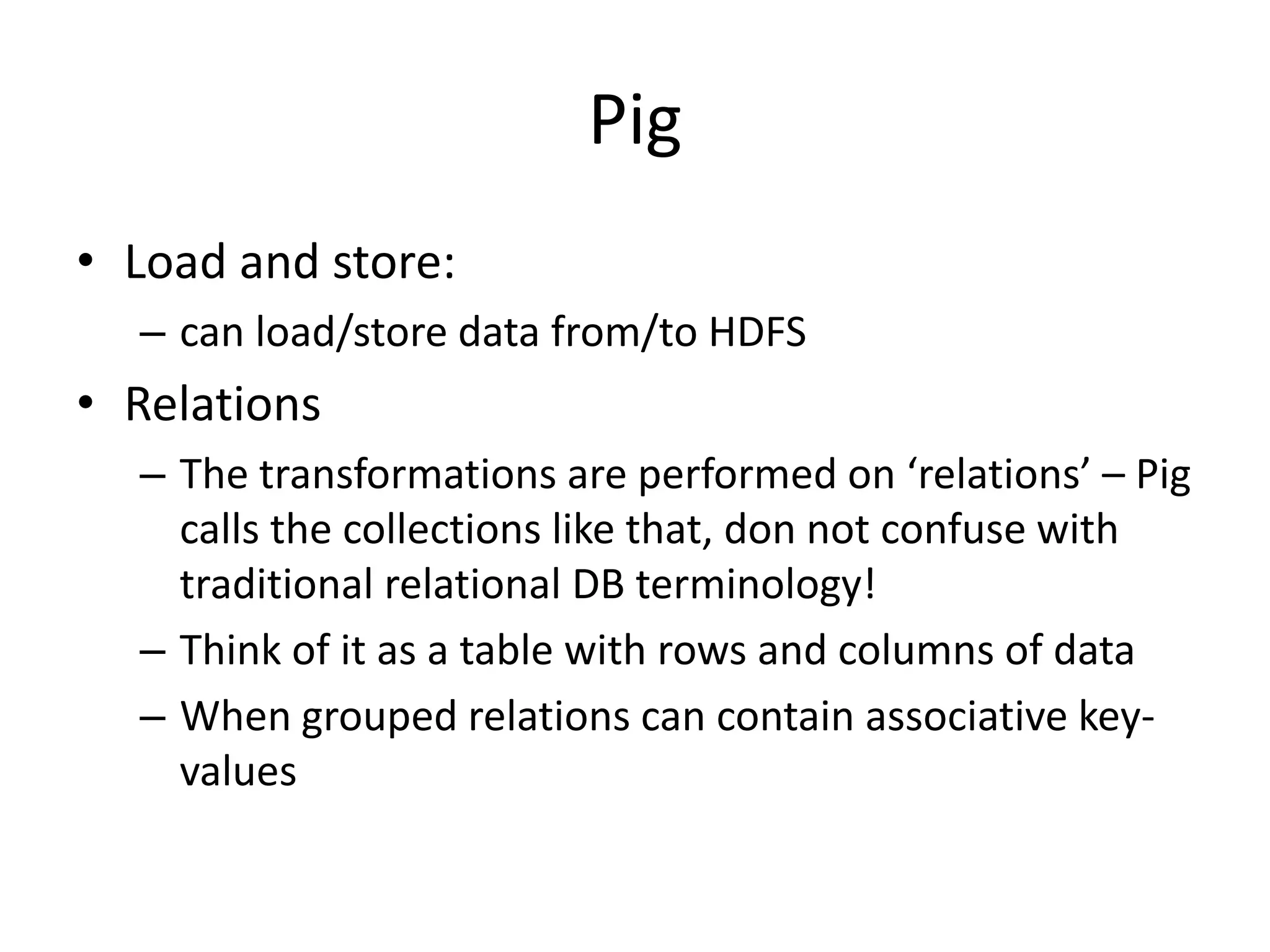 Pig
• Joins
– Can accomplish joins in an conceptually intuitive
manner (using a common key)
• Filter
– Can apply filters to data. A predicate should be
specified
• Projection
– Can project from an existing collection = form a new
collection in a way like an SQL select does. That is the
“GENERATE” command of Pig
 