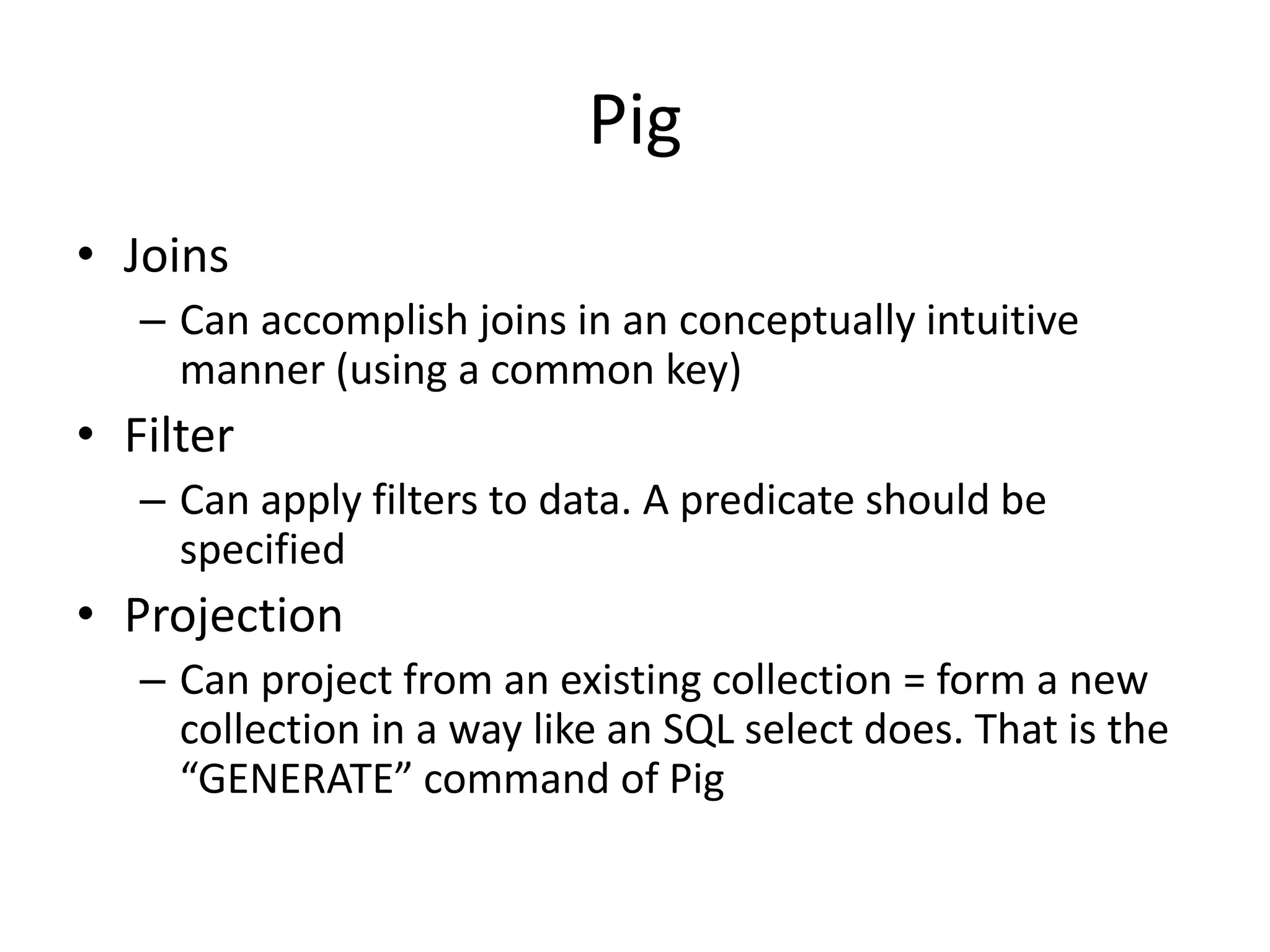 Pig
• Grouping
– Can group data by one or more keys. Once grouped,
you can maintain the hierarchical structure in the
relation throughout the transformations. Projections
can be made, or sometimes you can flatten some of
the hierarchy.
• Dump
– DUMP statement outputs a contents of a relation onto
the console. Useful when fooling around in the Pig
shell
• Extensible
– UDFs: User Defined Functions
 