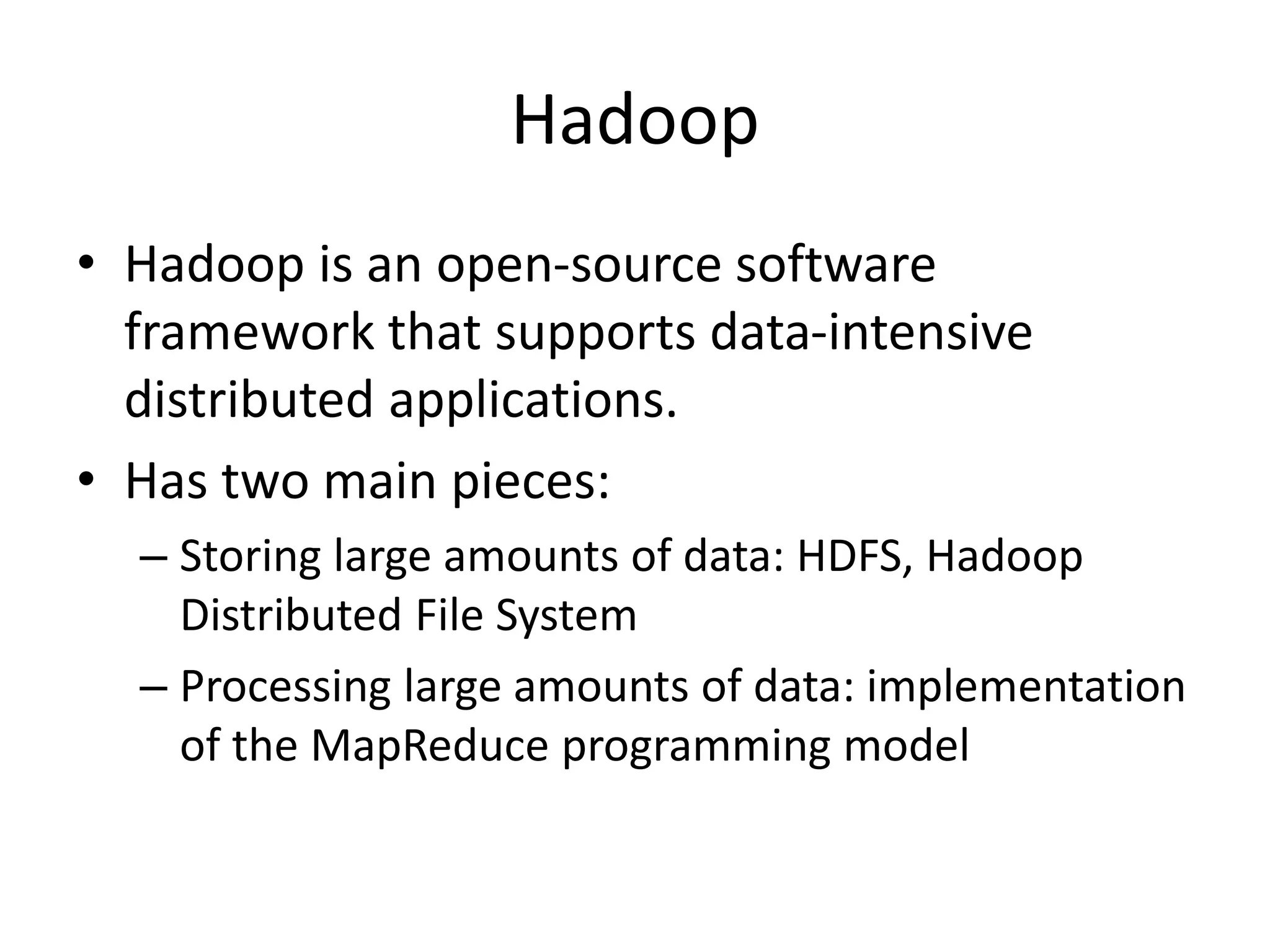 Hadoop
• Hadoop is an open-source software
framework that supports data-intensive
distributed applications.
• Has two main pieces:
– Storing large amounts of data: HDFS, Hadoop
Distributed File System
– Processing large amounts of data: implementation
of the MapReduce programming model
 