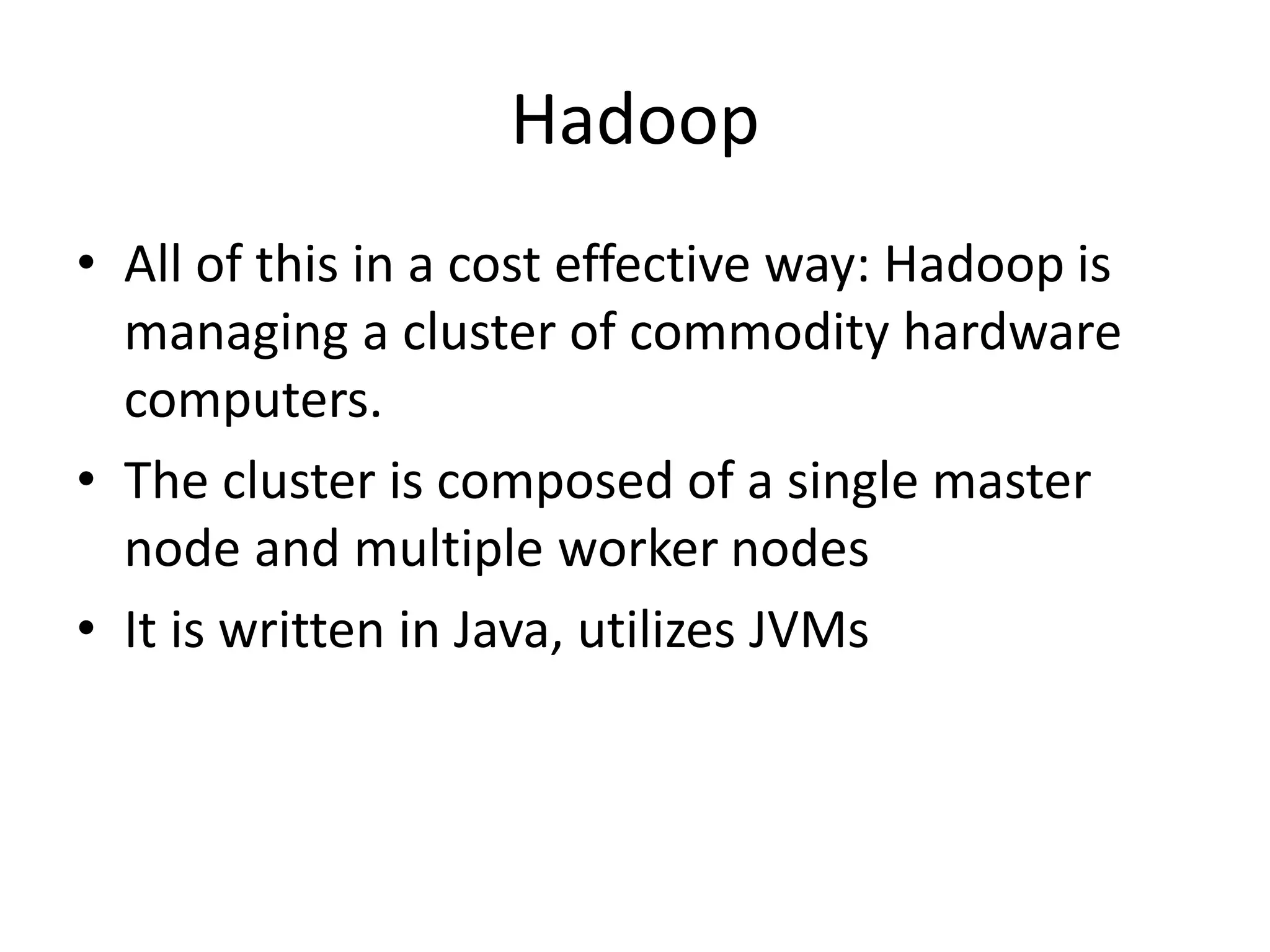 Hadoop
• All of this in a cost effective way: Hadoop is
managing a cluster of commodity hardware
computers.
• The cluster is composed of a single master
node and multiple worker nodes
• It is written in Java, utilizes JVMs
 