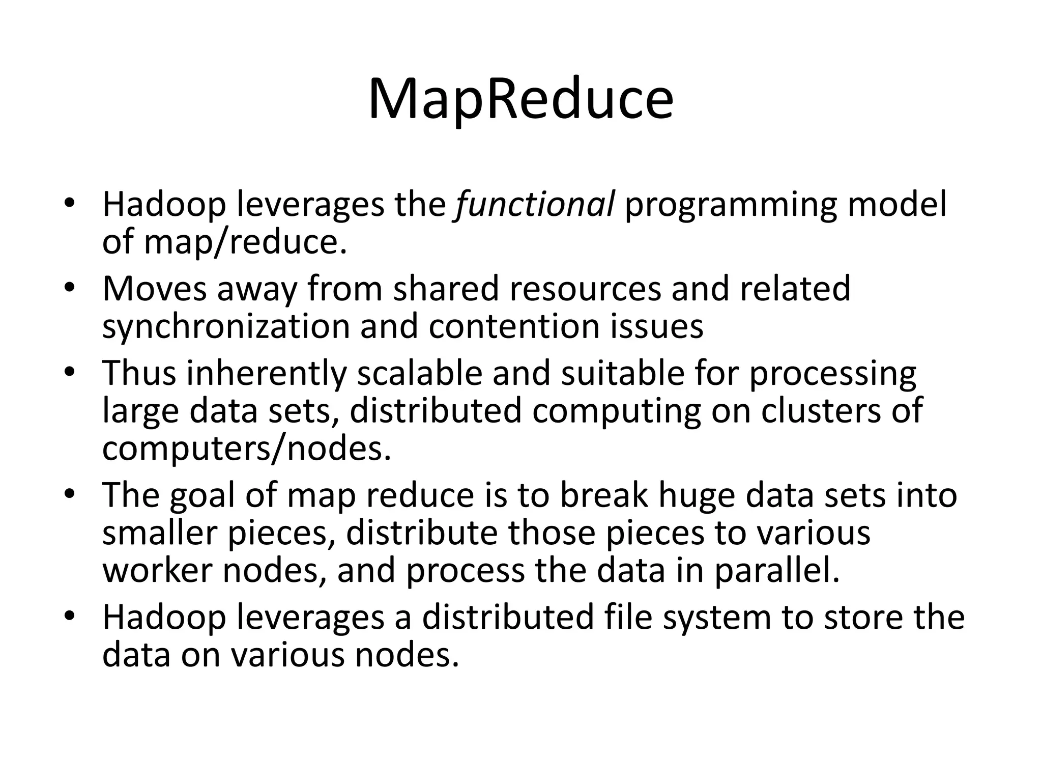 MapReduce
• Hadoop leverages the functional programming model
of map/reduce.
• Moves away from shared resources and related
synchronization and contention issues
• Thus inherently scalable and suitable for processing
large data sets, distributed computing on clusters of
computers/nodes.
• The goal of map reduce is to break huge data sets into
smaller pieces, distribute those pieces to various
worker nodes, and process the data in parallel.
• Hadoop leverages a distributed file system to store the
data on various nodes.
 