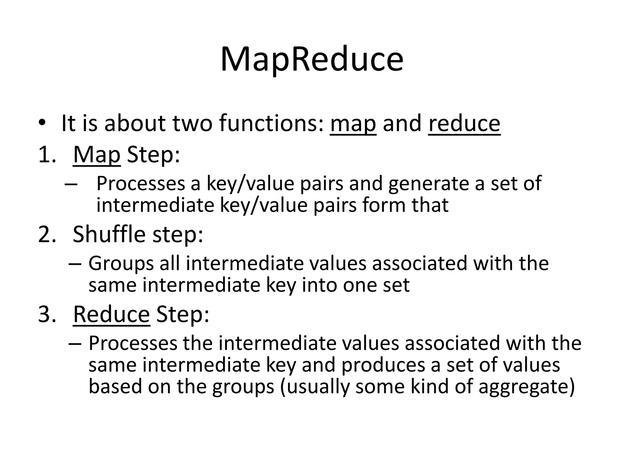 MapReduce
• It is about two functions: map and reduce
1. Map Step:
– Processes a key/value pairs and generate a set of
intermediate key/value pairs form that
2. Shuffle step:
– Groups all intermediate values associated with the
same intermediate key into one set
3. Reduce Step:
– Processes the intermediate values associated with the
same intermediate key and produces a set of values
based on the groups (usually some kind of aggregate)
 