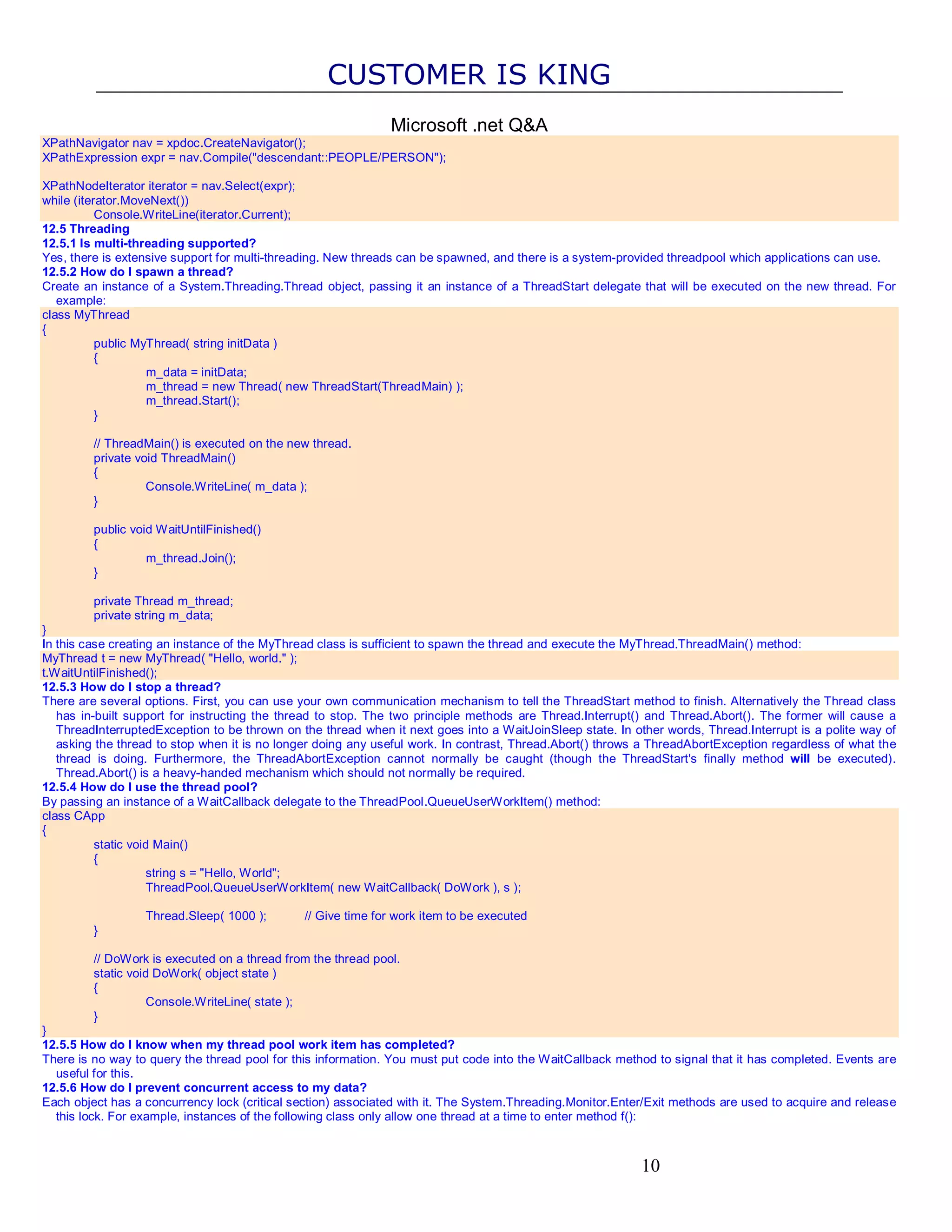 CUSTOMER IS KING Microsoft .net Q&A XPathNavigator nav = xpdoc.CreateNavigator(); XPathExpression expr = nav.Compile("descendant::PEOPLE/PERSON"); XPathNodeIterator iterator = nav.Select(expr); while (iterator.MoveNext()) Console.WriteLine(iterator.Current); 12.5 Threading 12.5.1 Is multi-threading supported? Yes, there is extensive support for multi-threading. New threads can be spawned, and there is a system-provided threadpool which applications can use. 12.5.2 How do I spawn a thread? Create an instance of a System.Threading.Thread object, passing it an instance of a ThreadStart delegate that will be executed on the new thread. For example: class MyThread { public MyThread( string initData ) { m_data = initData; m_thread = new Thread( new ThreadStart(ThreadMain) ); m_thread.Start(); } // ThreadMain() is executed on the new thread. private void ThreadMain() { Console.WriteLine( m_data ); } public void WaitUntilFinished() { m_thread.Join(); } private Thread m_thread; private string m_data; } In this case creating an instance of the MyThread class is sufficient to spawn the thread and execute the MyThread.ThreadMain() method: MyThread t = new MyThread( "Hello, world." ); t.WaitUntilFinished(); 12.5.3 How do I stop a thread? There are several options. First, you can use your own communication mechanism to tell the ThreadStart method to finish. Alternatively the Thread class has in-built support for instructing the thread to stop. The two principle methods are Thread.Interrupt() and Thread.Abort(). The former will cause a ThreadInterruptedException to be thrown on the thread when it next goes into a WaitJoinSleep state. In other words, Thread.Interrupt is a polite way of asking the thread to stop when it is no longer doing any useful work. In contrast, Thread.Abort() throws a ThreadAbortException regardless of what the thread is doing. Furthermore, the ThreadAbortException cannot normally be caught (though the ThreadStart's finally method will be executed). Thread.Abort() is a heavy-handed mechanism which should not normally be required. 12.5.4 How do I use the thread pool? By passing an instance of a WaitCallback delegate to the ThreadPool.QueueUserWorkItem() method: class CApp { static void Main() { string s = "Hello, World"; ThreadPool.QueueUserWorkItem( new WaitCallback( DoWork ), s ); Thread.Sleep( 1000 ); // Give time for work item to be executed } // DoWork is executed on a thread from the thread pool. static void DoWork( object state ) { Console.WriteLine( state ); } } 12.5.5 How do I know when my thread pool work item has completed? There is no way to query the thread pool for this information. You must put code into the WaitCallback method to signal that it has completed. Events are useful for this. 12.5.6 How do I prevent concurrent access to my data? Each object has a concurrency lock (critical section) associated with it. The System.Threading.Monitor.Enter/Exit methods are used to acquire and release this lock. For example, instances of the following class only allow one thread at a time to enter method f(): 10 