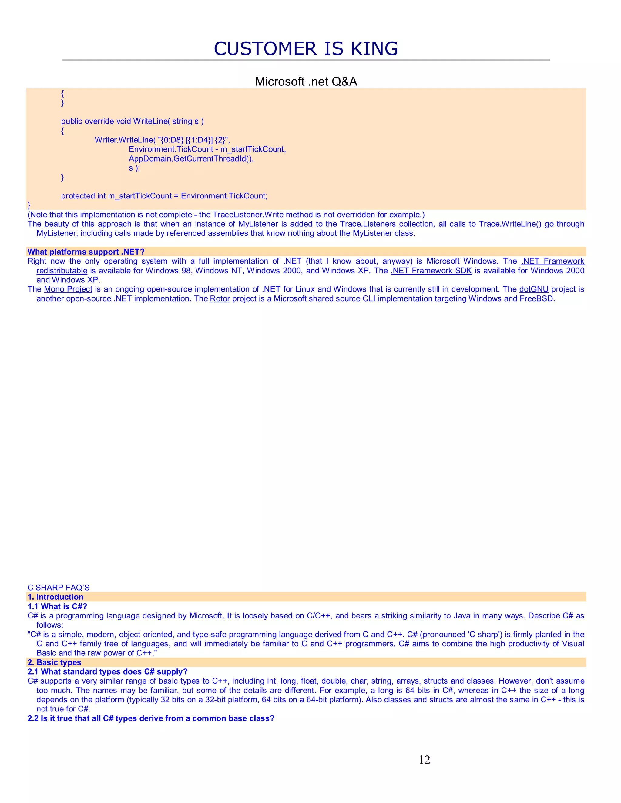 CUSTOMER IS KING Microsoft .net Q&A { } public override void WriteLine( string s ) { Writer.WriteLine( "{0:D8} [{1:D4}] {2}", Environment.TickCount - m_startTickCount, AppDomain.GetCurrentThreadId(), s ); } protected int m_startTickCount = Environment.TickCount; } (Note that this implementation is not complete - the TraceListener.Write method is not overridden for example.) The beauty of this approach is that when an instance of MyListener is added to the Trace.Listeners collection, all calls to Trace.WriteLine() go through MyListener, including calls made by referenced assemblies that know nothing about the MyListener class. What platforms support .NET? Right now the only operating system with a full implementation of .NET (that I know about, anyway) is Microsoft Windows. The .NET Framework redistributable is available for Windows 98, Windows NT, Windows 2000, and Windows XP. The .NET Framework SDK is available for Windows 2000 and Windows XP. The Mono Project is an ongoing open-source implementation of .NET for Linux and Windows that is currently still in development. The dotGNU project is another open-source .NET implementation. The Rotor project is a Microsoft shared source CLI implementation targeting Windows and FreeBSD. C SHARP FAQ’S 1. Introduction 1.1 What is C#? C# is a programming language designed by Microsoft. It is loosely based on C/C++, and bears a striking similarity to Java in many ways. Describe C# as follows: "C# is a simple, modern, object oriented, and type-safe programming language derived from C and C++. C# (pronounced 'C sharp') is firmly planted in the C and C++ family tree of languages, and will immediately be familiar to C and C++ programmers. C# aims to combine the high productivity of Visual Basic and the raw power of C++." 2. Basic types 2.1 What standard types does C# supply? C# supports a very similar range of basic types to C++, including int, long, float, double, char, string, arrays, structs and classes. However, don't assume too much. The names may be familiar, but some of the details are different. For example, a long is 64 bits in C#, whereas in C++ the size of a long depends on the platform (typically 32 bits on a 32-bit platform, 64 bits on a 64-bit platform). Also classes and structs are almost the same in C++ - this is not true for C#. 2.2 Is it true that all C# types derive from a common base class? 12 