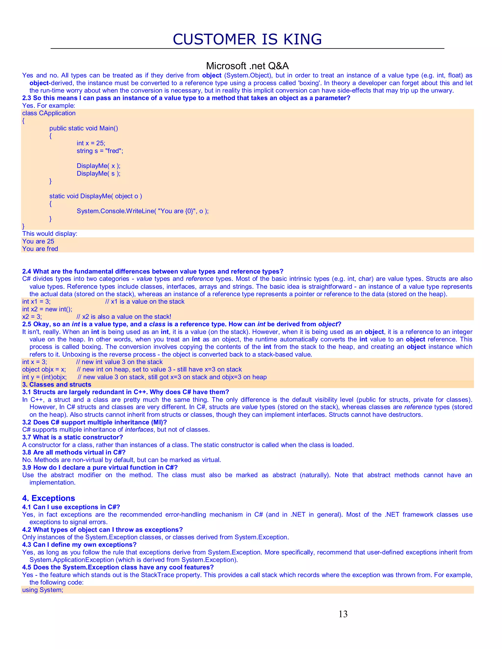 CUSTOMER IS KING Microsoft .net Q&A Yes and no. All types can be treated as if they derive from object (System.Object), but in order to treat an instance of a value type (e.g. int, float) as object-derived, the instance must be converted to a reference type using a process called 'boxing'. In theory a developer can forget about this and let the run-time worry about when the conversion is necessary, but in reality this implicit conversion can have side-effects that may trip up the unwary. 2.3 So this means I can pass an instance of a value type to a method that takes an object as a parameter? Yes. For example: class CApplication { public static void Main() { int x = 25; string s = "fred"; DisplayMe( x ); DisplayMe( s ); } static void DisplayMe( object o ) { System.Console.WriteLine( "You are {0}", o ); } } This would display: You are 25 You are fred 2.4 What are the fundamental differences between value types and reference types? C# divides types into two categories - value types and reference types. Most of the basic intrinsic types (e.g. int, char) are value types. Structs are also value types. Reference types include classes, interfaces, arrays and strings. The basic idea is straightforward - an instance of a value type represents the actual data (stored on the stack), whereas an instance of a reference type represents a pointer or reference to the data (stored on the heap). int x1 = 3; // x1 is a value on the stack int x2 = new int(); x2 = 3; // x2 is also a value on the stack! 2.5 Okay, so an int is a value type, and a class is a reference type. How can int be derived from object? It isn't, really. When an int is being used as an int, it is a value (on the stack). However, when it is being used as an object, it is a reference to an integer value on the heap. In other words, when you treat an int as an object, the runtime automatically converts the int value to an object reference. This process is called boxing. The conversion involves copying the contents of the int from the stack to the heap, and creating an object instance which refers to it. Unboxing is the reverse process - the object is converted back to a stack-based value. int x = 3; // new int value 3 on the stack object objx = x; // new int on heap, set to value 3 - still have x=3 on stack int y = (int)objx; // new value 3 on stack, still got x=3 on stack and objx=3 on heap 3. Classes and structs 3.1 Structs are largely redundant in C++. Why does C# have them? In C++, a struct and a class are pretty much the same thing. The only difference is the default visibility level (public for structs, private for classes). However, In C# structs and classes are very different. In C#, structs are value types (stored on the stack), whereas classes are reference types (stored on the heap). Also structs cannot inherit from structs or classes, though they can implement interfaces. Structs cannot have destructors. 3.2 Does C# support multiple inheritance (MI)? C# supports multiple inheritance of interfaces, but not of classes. 3.7 What is a static constructor? A constructor for a class, rather than instances of a class. The static constructor is called when the class is loaded. 3.8 Are all methods virtual in C#? No. Methods are non-virtual by default, but can be marked as virtual. 3.9 How do I declare a pure virtual function in C#? Use the abstract modifier on the method. The class must also be marked as abstract (naturally). Note that abstract methods cannot have an implementation. 4. Exceptions 4.1 Can I use exceptions in C#? Yes, in fact exceptions are the recommended error-handling mechanism in C# (and in .NET in general). Most of the .NET framework classes use exceptions to signal errors. 4.2 What types of object can I throw as exceptions? Only instances of the System.Exception classes, or classes derived from System.Exception. 4.3 Can I define my own exceptions? Yes, as long as you follow the rule that exceptions derive from System.Exception. More specifically, recommend that user-defined exceptions inherit from System.ApplicationException (which is derived from System.Exception). 4.5 Does the System.Exception class have any cool features? Yes - the feature which stands out is the StackTrace property. This provides a call stack which records where the exception was thrown from. For example, the following code: using System; 13 