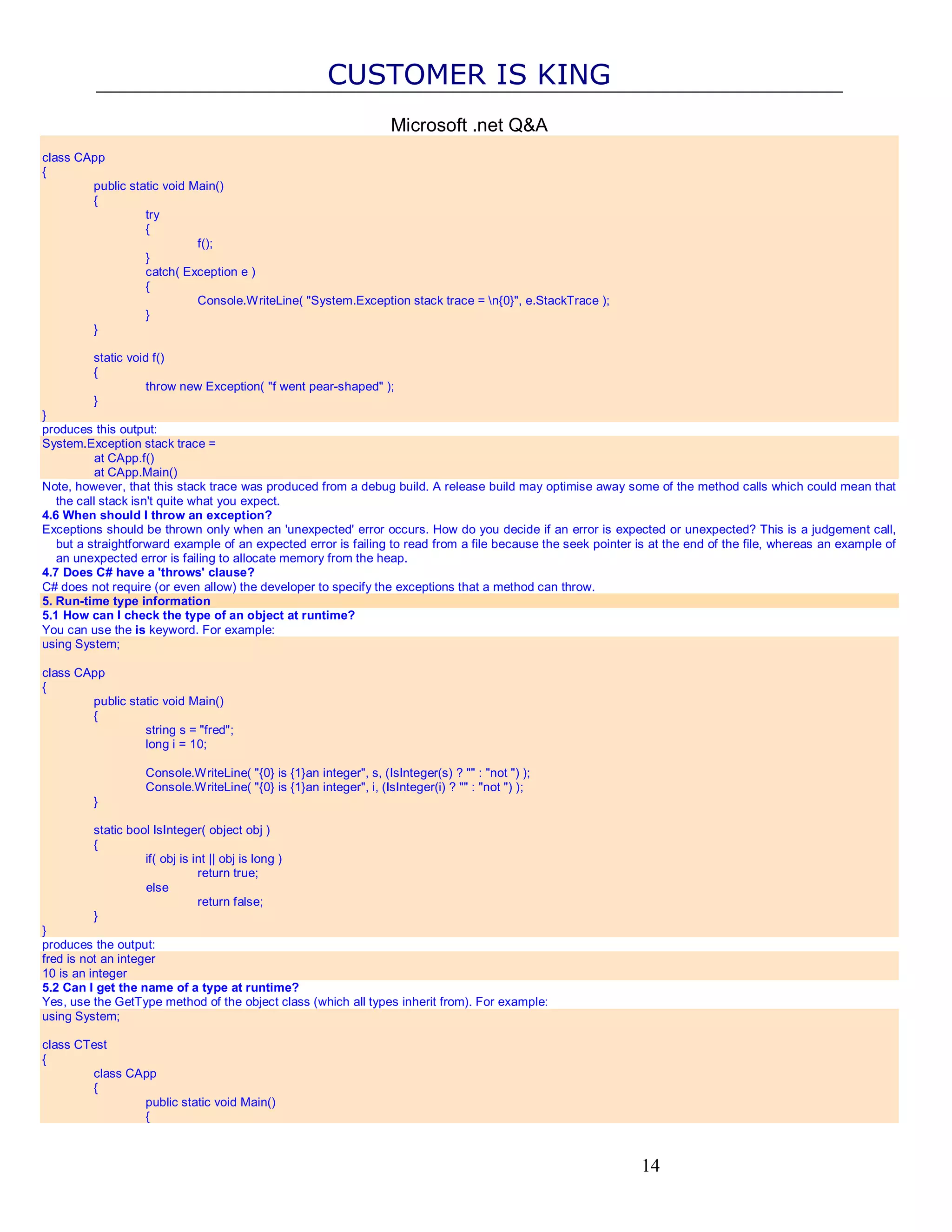 CUSTOMER IS KING Microsoft .net Q&A class CApp { public static void Main() { try { f(); } catch( Exception e ) { Console.WriteLine( "System.Exception stack trace = n{0}", e.StackTrace ); } } static void f() { throw new Exception( "f went pear-shaped" ); } } produces this output: System.Exception stack trace = at CApp.f() at CApp.Main() Note, however, that this stack trace was produced from a debug build. A release build may optimise away some of the method calls which could mean that the call stack isn't quite what you expect. 4.6 When should I throw an exception? Exceptions should be thrown only when an 'unexpected' error occurs. How do you decide if an error is expected or unexpected? This is a judgement call, but a straightforward example of an expected error is failing to read from a file because the seek pointer is at the end of the file, whereas an example of an unexpected error is failing to allocate memory from the heap. 4.7 Does C# have a 'throws' clause? C# does not require (or even allow) the developer to specify the exceptions that a method can throw. 5. Run-time type information 5.1 How can I check the type of an object at runtime? You can use the is keyword. For example: using System; class CApp { public static void Main() { string s = "fred"; long i = 10; Console.WriteLine( "{0} is {1}an integer", s, (IsInteger(s) ? "" : "not ") ); Console.WriteLine( "{0} is {1}an integer", i, (IsInteger(i) ? "" : "not ") ); } static bool IsInteger( object obj ) { if( obj is int || obj is long ) return true; else return false; } } produces the output: fred is not an integer 10 is an integer 5.2 Can I get the name of a type at runtime? Yes, use the GetType method of the object class (which all types inherit from). For example: using System; class CTest { class CApp { public static void Main() { 14 