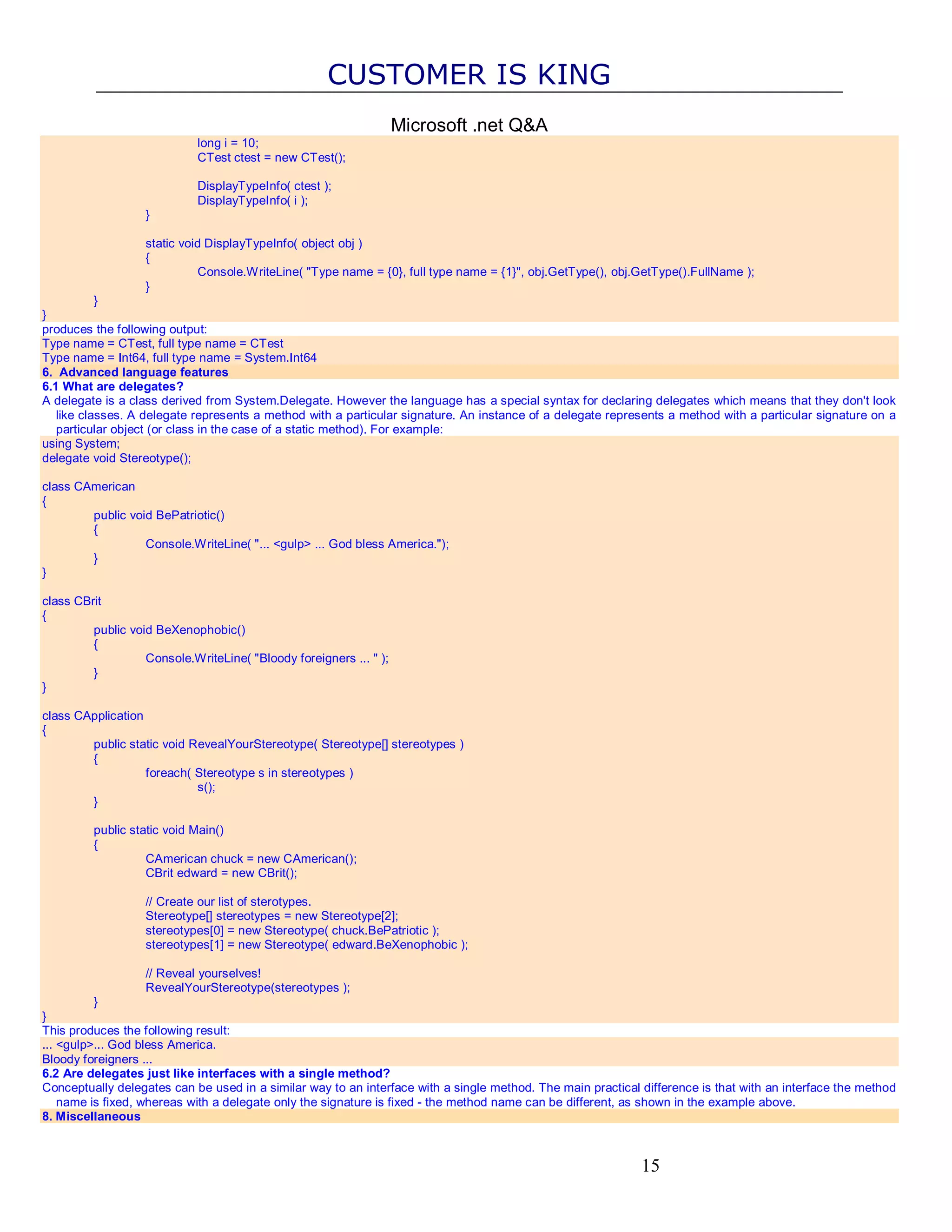 CUSTOMER IS KING Microsoft .net Q&A long i = 10; CTest ctest = new CTest(); DisplayTypeInfo( ctest ); DisplayTypeInfo( i ); } static void DisplayTypeInfo( object obj ) { Console.WriteLine( "Type name = {0}, full type name = {1}", obj.GetType(), obj.GetType().FullName ); } } } produces the following output: Type name = CTest, full type name = CTest Type name = Int64, full type name = System.Int64 6. Advanced language features 6.1 What are delegates? A delegate is a class derived from System.Delegate. However the language has a special syntax for declaring delegates which means that they don't look like classes. A delegate represents a method with a particular signature. An instance of a delegate represents a method with a particular signature on a particular object (or class in the case of a static method). For example: using System; delegate void Stereotype(); class CAmerican { public void BePatriotic() { Console.WriteLine( "... <gulp> ... God bless America."); } } class CBrit { public void BeXenophobic() { Console.WriteLine( "Bloody foreigners ... " ); } } class CApplication { public static void RevealYourStereotype( Stereotype[] stereotypes ) { foreach( Stereotype s in stereotypes ) s(); } public static void Main() { CAmerican chuck = new CAmerican(); CBrit edward = new CBrit(); // Create our list of sterotypes. Stereotype[] stereotypes = new Stereotype[2]; stereotypes[0] = new Stereotype( chuck.BePatriotic ); stereotypes[1] = new Stereotype( edward.BeXenophobic ); // Reveal yourselves! RevealYourStereotype(stereotypes ); } } This produces the following result: ... <gulp>... God bless America. Bloody foreigners ... 6.2 Are delegates just like interfaces with a single method? Conceptually delegates can be used in a similar way to an interface with a single method. The main practical difference is that with an interface the method name is fixed, whereas with a delegate only the signature is fixed - the method name can be different, as shown in the example above. 8. Miscellaneous 15 