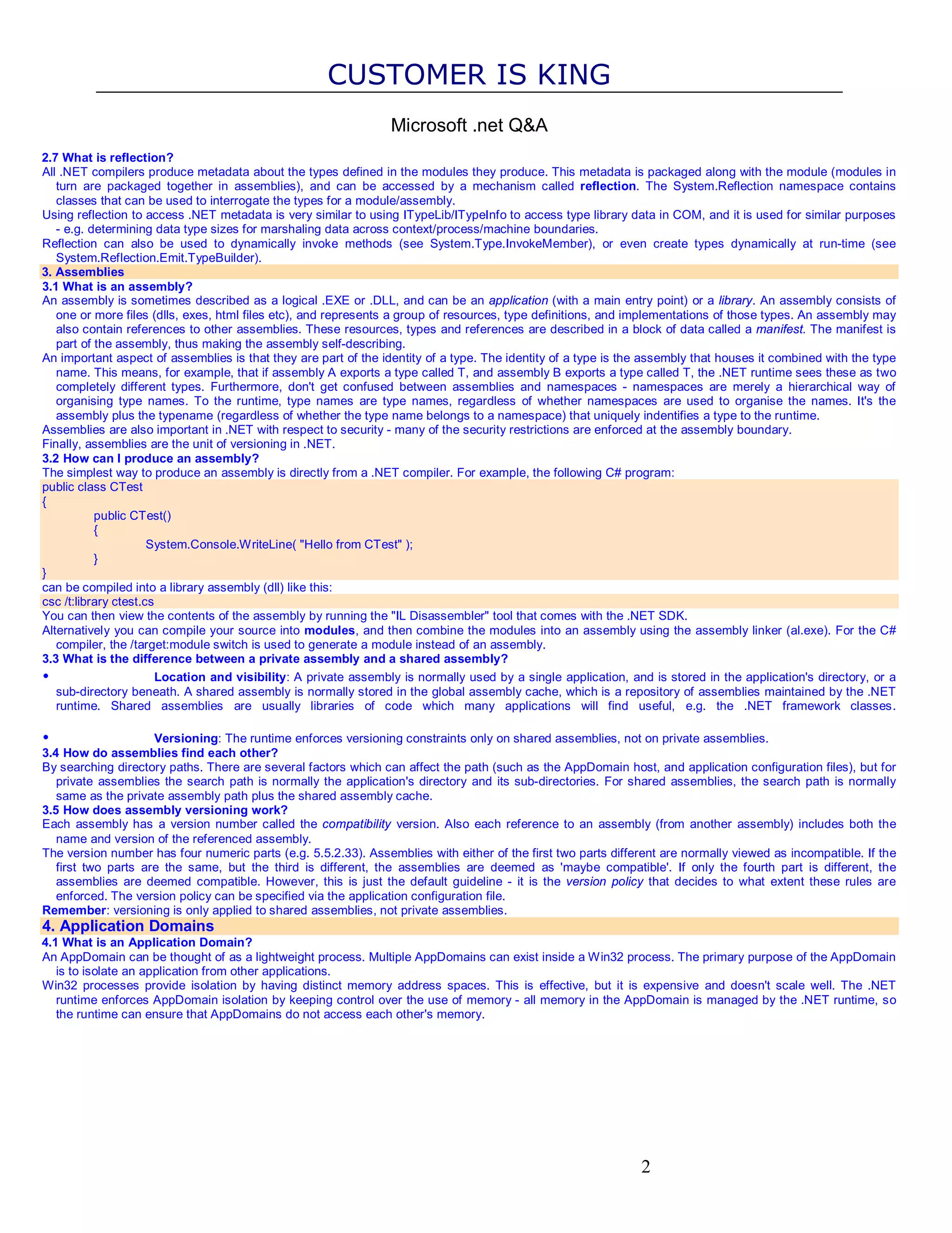 CUSTOMER IS KING Microsoft .net Q&A 2.7 What is reflection? All .NET compilers produce metadata about the types defined in the modules they produce. This metadata is packaged along with the module (modules in turn are packaged together in assemblies), and can be accessed by a mechanism called reflection. The System.Reflection namespace contains classes that can be used to interrogate the types for a module/assembly. Using reflection to access .NET metadata is very similar to using ITypeLib/ITypeInfo to access type library data in COM, and it is used for similar purposes - e.g. determining data type sizes for marshaling data across context/process/machine boundaries. Reflection can also be used to dynamically invoke methods (see System.Type.InvokeMember), or even create types dynamically at run-time (see System.Reflection.Emit.TypeBuilder). 3. Assemblies 3.1 What is an assembly? An assembly is sometimes described as a logical .EXE or .DLL, and can be an application (with a main entry point) or a library. An assembly consists of one or more files (dlls, exes, html files etc), and represents a group of resources, type definitions, and implementations of those types. An assembly may also contain references to other assemblies. These resources, types and references are described in a block of data called a manifest. The manifest is part of the assembly, thus making the assembly self-describing. An important aspect of assemblies is that they are part of the identity of a type. The identity of a type is the assembly that houses it combined with the type name. This means, for example, that if assembly A exports a type called T, and assembly B exports a type called T, the .NET runtime sees these as two completely different types. Furthermore, don't get confused between assemblies and namespaces - namespaces are merely a hierarchical way of organising type names. To the runtime, type names are type names, regardless of whether namespaces are used to organise the names. It's the assembly plus the typename (regardless of whether the type name belongs to a namespace) that uniquely indentifies a type to the runtime. Assemblies are also important in .NET with respect to security - many of the security restrictions are enforced at the assembly boundary. Finally, assemblies are the unit of versioning in .NET. 3.2 How can I produce an assembly? The simplest way to produce an assembly is directly from a .NET compiler. For example, the following C# program: public class CTest { public CTest() { System.Console.WriteLine( "Hello from CTest" ); } } can be compiled into a library assembly (dll) like this: csc /t:library ctest.cs You can then view the contents of the assembly by running the "IL Disassembler" tool that comes with the .NET SDK. Alternatively you can compile your source into modules, and then combine the modules into an assembly using the assembly linker (al.exe). For the C# compiler, the /target:module switch is used to generate a module instead of an assembly. 3.3 What is the difference between a private assembly and a shared assembly? • Location and visibility: A private assembly is normally used by a single application, and is stored in the application's directory, or a sub-directory beneath. A shared assembly is normally stored in the global assembly cache, which is a repository of assemblies maintained by the .NET runtime. Shared assemblies are usually libraries of code which many applications will find useful, e.g. the .NET framework classes. • Versioning: The runtime enforces versioning constraints only on shared assemblies, not on private assemblies. 3.4 How do assemblies find each other? By searching directory paths. There are several factors which can affect the path (such as the AppDomain host, and application configuration files), but for private assemblies the search path is normally the application's directory and its sub-directories. For shared assemblies, the search path is normally same as the private assembly path plus the shared assembly cache. 3.5 How does assembly versioning work? Each assembly has a version number called the compatibility version. Also each reference to an assembly (from another assembly) includes both the name and version of the referenced assembly. The version number has four numeric parts (e.g. 5.5.2.33). Assemblies with either of the first two parts different are normally viewed as incompatible. If the first two parts are the same, but the third is different, the assemblies are deemed as 'maybe compatible'. If only the fourth part is different, the assemblies are deemed compatible. However, this is just the default guideline - it is the version policy that decides to what extent these rules are enforced. The version policy can be specified via the application configuration file. Remember: versioning is only applied to shared assemblies, not private assemblies. 4. Application Domains 4.1 What is an Application Domain? An AppDomain can be thought of as a lightweight process. Multiple AppDomains can exist inside a Win32 process. The primary purpose of the AppDomain is to isolate an application from other applications. Win32 processes provide isolation by having distinct memory address spaces. This is effective, but it is expensive and doesn't scale well. The .NET runtime enforces AppDomain isolation by keeping control over the use of memory - all memory in the AppDomain is managed by the .NET runtime, so the runtime can ensure that AppDomains do not access each other's memory. 2 