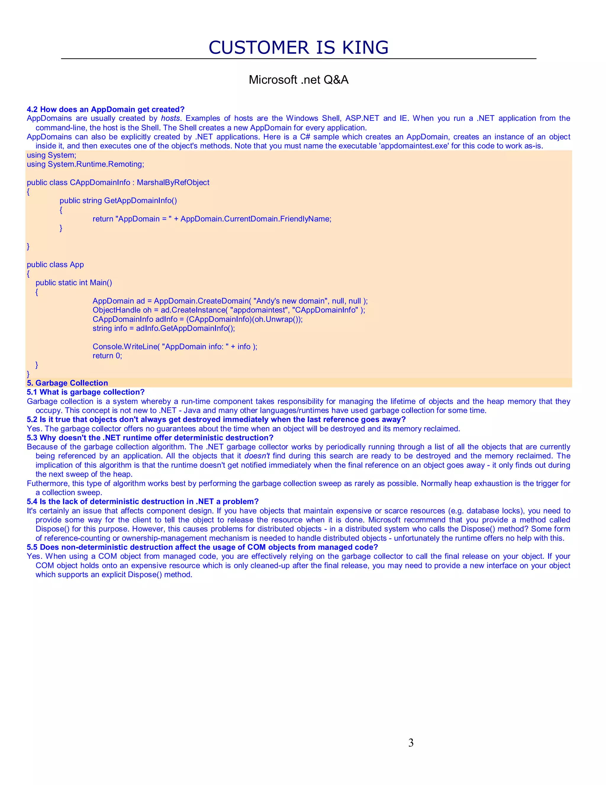 CUSTOMER IS KING Microsoft .net Q&A 4.2 How does an AppDomain get created? AppDomains are usually created by hosts. Examples of hosts are the Windows Shell, ASP.NET and IE. When you run a .NET application from the command-line, the host is the Shell. The Shell creates a new AppDomain for every application. AppDomains can also be explicitly created by .NET applications. Here is a C# sample which creates an AppDomain, creates an instance of an object inside it, and then executes one of the object's methods. Note that you must name the executable 'appdomaintest.exe' for this code to work as-is. using System; using System.Runtime.Remoting; public class CAppDomainInfo : MarshalByRefObject { public string GetAppDomainInfo() { return "AppDomain = " + AppDomain.CurrentDomain.FriendlyName; } } public class App { public static int Main() { AppDomain ad = AppDomain.CreateDomain( "Andy's new domain", null, null ); ObjectHandle oh = ad.CreateInstance( "appdomaintest", "CAppDomainInfo" ); CAppDomainInfo adInfo = (CAppDomainInfo)(oh.Unwrap()); string info = adInfo.GetAppDomainInfo(); Console.WriteLine( "AppDomain info: " + info ); return 0; } } 5. Garbage Collection 5.1 What is garbage collection? Garbage collection is a system whereby a run-time component takes responsibility for managing the lifetime of objects and the heap memory that they occupy. This concept is not new to .NET - Java and many other languages/runtimes have used garbage collection for some time. 5.2 Is it true that objects don't always get destroyed immediately when the last reference goes away? Yes. The garbage collector offers no guarantees about the time when an object will be destroyed and its memory reclaimed. 5.3 Why doesn't the .NET runtime offer deterministic destruction? Because of the garbage collection algorithm. The .NET garbage collector works by periodically running through a list of all the objects that are currently being referenced by an application. All the objects that it doesn't find during this search are ready to be destroyed and the memory reclaimed. The implication of this algorithm is that the runtime doesn't get notified immediately when the final reference on an object goes away - it only finds out during the next sweep of the heap. Futhermore, this type of algorithm works best by performing the garbage collection sweep as rarely as possible. Normally heap exhaustion is the trigger for a collection sweep. 5.4 Is the lack of deterministic destruction in .NET a problem? It's certainly an issue that affects component design. If you have objects that maintain expensive or scarce resources (e.g. database locks), you need to provide some way for the client to tell the object to release the resource when it is done. Microsoft recommend that you provide a method called Dispose() for this purpose. However, this causes problems for distributed objects - in a distributed system who calls the Dispose() method? Some form of reference-counting or ownership-management mechanism is needed to handle distributed objects - unfortunately the runtime offers no help with this. 5.5 Does non-deterministic destruction affect the usage of COM objects from managed code? Yes. When using a COM object from managed code, you are effectively relying on the garbage collector to call the final release on your object. If your COM object holds onto an expensive resource which is only cleaned-up after the final release, you may need to provide a new interface on your object which supports an explicit Dispose() method. 3 