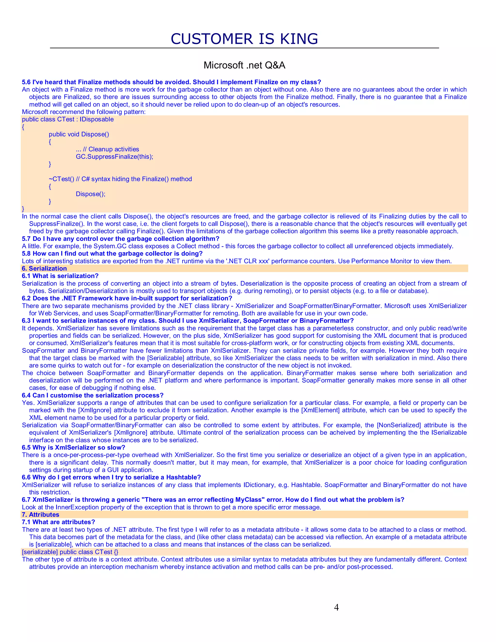 CUSTOMER IS KING Microsoft .net Q&A 5.6 I've heard that Finalize methods should be avoided. Should I implement Finalize on my class? An object with a Finalize method is more work for the garbage collector than an object without one. Also there are no guarantees about the order in which objects are Finalized, so there are issues surrounding access to other objects from the Finalize method. Finally, there is no guarantee that a Finalize method will get called on an object, so it should never be relied upon to do clean-up of an object's resources. Microsoft recommend the following pattern: public class CTest : IDisposable { public void Dispose() { ... // Cleanup activities GC.SuppressFinalize(this); } ~CTest() // C# syntax hiding the Finalize() method { Dispose(); } } In the normal case the client calls Dispose(), the object's resources are freed, and the garbage collector is relieved of its Finalizing duties by the call to SuppressFinalize(). In the worst case, i.e. the client forgets to call Dispose(), there is a reasonable chance that the object's resources will eventually get freed by the garbage collector calling Finalize(). Given the limitations of the garbage collection algorithm this seems like a pretty reasonable approach. 5.7 Do I have any control over the garbage collection algorithm? A little. For example, the System.GC class exposes a Collect method - this forces the garbage collector to collect all unreferenced objects immediately. 5.8 How can I find out what the garbage collector is doing? Lots of interesting statistics are exported from the .NET runtime via the '.NET CLR xxx' performance counters. Use Performance Monitor to view them. 6. Serialization 6.1 What is serialization? Serialization is the process of converting an object into a stream of bytes. Deserialization is the opposite process of creating an object from a stream of bytes. Serialization/Deserialization is mostly used to transport objects (e.g. during remoting), or to persist objects (e.g. to a file or database). 6.2 Does the .NET Framework have in-built support for serialization? There are two separate mechanisms provided by the .NET class library - XmlSerializer and SoapFormatter/BinaryFormatter. Microsoft uses XmlSerializer for Web Services, and uses SoapFormatter/BinaryFormatter for remoting. Both are available for use in your own code. 6.3 I want to serialize instances of my class. Should I use XmlSerializer, SoapFormatter or BinaryFormatter? It depends. XmlSerializer has severe limitations such as the requirement that the target class has a parameterless constructor, and only public read/write properties and fields can be serialized. However, on the plus side, XmlSerializer has good support for customising the XML document that is produced or consumed. XmlSerializer's features mean that it is most suitable for cross-platform work, or for constructing objects from existing XML documents. SoapFormatter and BinaryFormatter have fewer limitations than XmlSerializer. They can serialize private fields, for example. However they both require that the target class be marked with the [Serializable] attribute, so like XmlSerializer the class needs to be written with serialization in mind. Also there are some quirks to watch out for - for example on deserialization the constructor of the new object is not invoked. The choice between SoapFormatter and BinaryFormatter depends on the application. BinaryFormatter makes sense where both serialization and deserialization will be performed on the .NET platform and where performance is important. SoapFormatter generally makes more sense in all other cases, for ease of debugging if nothing else. 6.4 Can I customise the serialization process? Yes. XmlSerializer supports a range of attributes that can be used to configure serialization for a particular class. For example, a field or property can be marked with the [XmlIgnore] attribute to exclude it from serialization. Another example is the [XmlElement] attribute, which can be used to specify the XML element name to be used for a particular property or field. Serialization via SoapFormatter/BinaryFormatter can also be controlled to some extent by attributes. For example, the [NonSerialized] attribute is the equivalent of XmlSerializer's [XmlIgnore] attribute. Ultimate control of the serialization process can be acheived by implementing the the ISerializable interface on the class whose instances are to be serialized. 6.5 Why is XmlSerializer so slow? There is a once-per-process-per-type overhead with XmlSerializer. So the first time you serialize or deserialize an object of a given type in an application, there is a significant delay. This normally doesn't matter, but it may mean, for example, that XmlSerializer is a poor choice for loading configuration settings during startup of a GUI application. 6.6 Why do I get errors when I try to serialize a Hashtable? XmlSerializer will refuse to serialize instances of any class that implements IDictionary, e.g. Hashtable. SoapFormatter and BinaryFormatter do not have this restriction. 6.7 XmlSerializer is throwing a generic "There was an error reflecting MyClass" error. How do I find out what the problem is? Look at the InnerException property of the exception that is thrown to get a more specific error message. 7. Attributes 7.1 What are attributes? There are at least two types of .NET attribute. The first type I will refer to as a metadata attribute - it allows some data to be attached to a class or method. This data becomes part of the metadata for the class, and (like other class metadata) can be accessed via reflection. An example of a metadata attribute is [serializable], which can be attached to a class and means that instances of the class can be serialized. [serializable] public class CTest {} The other type of attribute is a context attribute. Context attributes use a similar syntax to metadata attributes but they are fundamentally different. Context attributes provide an interception mechanism whereby instance activation and method calls can be pre- and/or post-processed. 4 