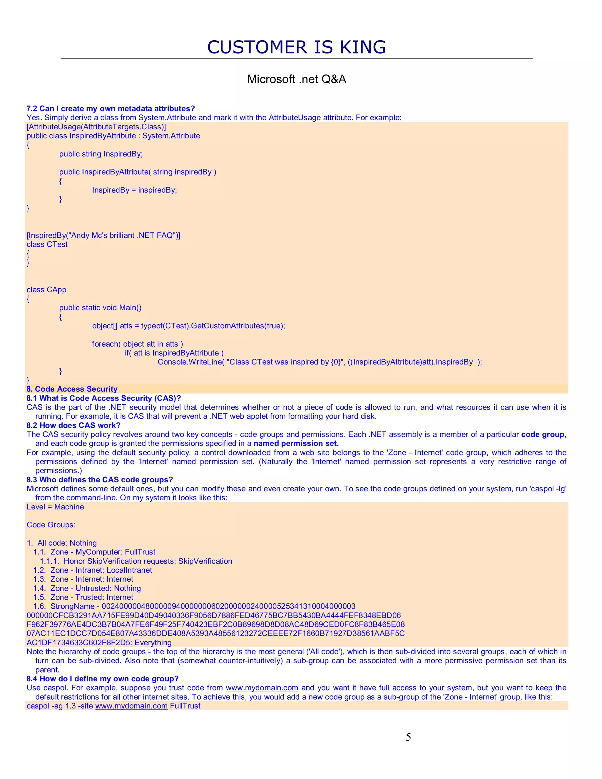 CUSTOMER IS KING Microsoft .net Q&A 7.2 Can I create my own metadata attributes? Yes. Simply derive a class from System.Attribute and mark it with the AttributeUsage attribute. For example: [AttributeUsage(AttributeTargets.Class)] public class InspiredByAttribute : System.Attribute { public string InspiredBy; public InspiredByAttribute( string inspiredBy ) { InspiredBy = inspiredBy; } } [InspiredBy("Andy Mc's brilliant .NET FAQ")] class CTest { } class CApp { public static void Main() { object[] atts = typeof(CTest).GetCustomAttributes(true); foreach( object att in atts ) if( att is InspiredByAttribute ) Console.WriteLine( "Class CTest was inspired by {0}", ((InspiredByAttribute)att).InspiredBy ); } } 8. Code Access Security 8.1 What is Code Access Security (CAS)? CAS is the part of the .NET security model that determines whether or not a piece of code is allowed to run, and what resources it can use when it is running. For example, it is CAS that will prevent a .NET web applet from formatting your hard disk. 8.2 How does CAS work? The CAS security policy revolves around two key concepts - code groups and permissions. Each .NET assembly is a member of a particular code group, and each code group is granted the permissions specified in a named permission set. For example, using the default security policy, a control downloaded from a web site belongs to the 'Zone - Internet' code group, which adheres to the permissions defined by the 'Internet' named permission set. (Naturally the 'Internet' named permission set represents a very restrictive range of permissions.) 8.3 Who defines the CAS code groups? Microsoft defines some default ones, but you can modify these and even create your own. To see the code groups defined on your system, run 'caspol -lg' from the command-line. On my system it looks like this: Level = Machine Code Groups: 1. All code: Nothing 1.1. Zone - MyComputer: FullTrust 1.1.1. Honor SkipVerification requests: SkipVerification 1.2. Zone - Intranet: LocalIntranet 1.3. Zone - Internet: Internet 1.4. Zone - Untrusted: Nothing 1.5. Zone - Trusted: Internet 1.6. StrongName - 0024000004800000940000000602000000240000525341310004000003 000000CFCB3291AA715FE99D40D49040336F9056D7886FED46775BC7BB5430BA4444FEF8348EBD06 F962F39776AE4DC3B7B04A7FE6F49F25F740423EBF2C0B89698D8D08AC48D69CED0FC8F83B465E08 07AC11EC1DCC7D054E807A43336DDE408A5393A48556123272CEEEE72F1660B71927D38561AABF5C AC1DF1734633C602F8F2D5: Everything Note the hierarchy of code groups - the top of the hierarchy is the most general ('All code'), which is then sub-divided into several groups, each of which in turn can be sub-divided. Also note that (somewhat counter-intuitively) a sub-group can be associated with a more permissive permission set than its parent. 8.4 How do I define my own code group? Use caspol. For example, suppose you trust code from www.mydomain.com and you want it have full access to your system, but you want to keep the default restrictions for all other internet sites. To achieve this, you would add a new code group as a sub-group of the 'Zone - Internet' group, like this: caspol -ag 1.3 -site www.mydomain.com FullTrust 5 