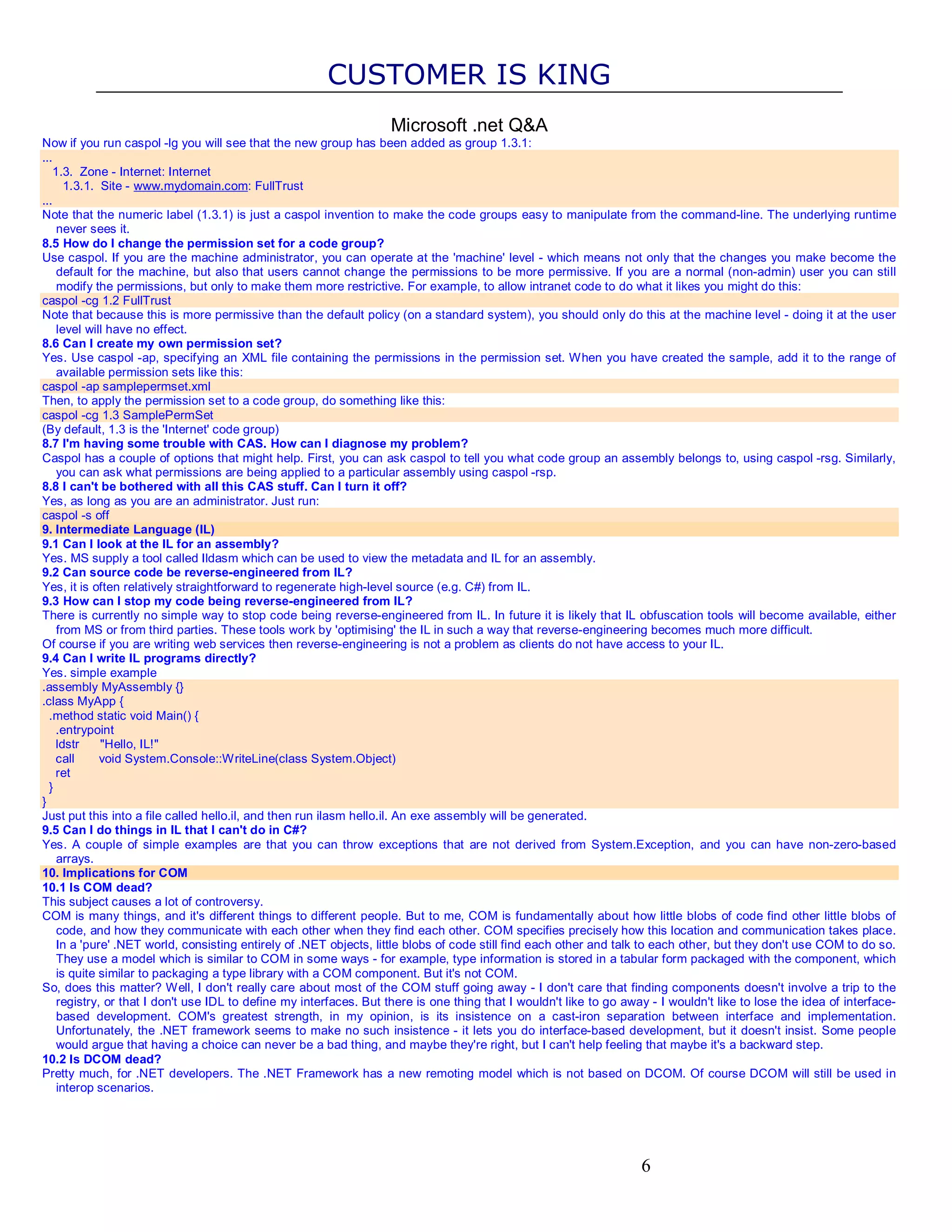 CUSTOMER IS KING Microsoft .net Q&A Now if you run caspol -lg you will see that the new group has been added as group 1.3.1: ... 1.3. Zone - Internet: Internet 1.3.1. Site - www.mydomain.com: FullTrust ... Note that the numeric label (1.3.1) is just a caspol invention to make the code groups easy to manipulate from the command-line. The underlying runtime never sees it. 8.5 How do I change the permission set for a code group? Use caspol. If you are the machine administrator, you can operate at the 'machine' level - which means not only that the changes you make become the default for the machine, but also that users cannot change the permissions to be more permissive. If you are a normal (non-admin) user you can still modify the permissions, but only to make them more restrictive. For example, to allow intranet code to do what it likes you might do this: caspol -cg 1.2 FullTrust Note that because this is more permissive than the default policy (on a standard system), you should only do this at the machine level - doing it at the user level will have no effect. 8.6 Can I create my own permission set? Yes. Use caspol -ap, specifying an XML file containing the permissions in the permission set. When you have created the sample, add it to the range of available permission sets like this: caspol -ap samplepermset.xml Then, to apply the permission set to a code group, do something like this: caspol -cg 1.3 SamplePermSet (By default, 1.3 is the 'Internet' code group) 8.7 I'm having some trouble with CAS. How can I diagnose my problem? Caspol has a couple of options that might help. First, you can ask caspol to tell you what code group an assembly belongs to, using caspol -rsg. Similarly, you can ask what permissions are being applied to a particular assembly using caspol -rsp. 8.8 I can't be bothered with all this CAS stuff. Can I turn it off? Yes, as long as you are an administrator. Just run: caspol -s off 9. Intermediate Language (IL) 9.1 Can I look at the IL for an assembly? Yes. MS supply a tool called Ildasm which can be used to view the metadata and IL for an assembly. 9.2 Can source code be reverse-engineered from IL? Yes, it is often relatively straightforward to regenerate high-level source (e.g. C#) from IL. 9.3 How can I stop my code being reverse-engineered from IL? There is currently no simple way to stop code being reverse-engineered from IL. In future it is likely that IL obfuscation tools will become available, either from MS or from third parties. These tools work by 'optimising' the IL in such a way that reverse-engineering becomes much more difficult. Of course if you are writing web services then reverse-engineering is not a problem as clients do not have access to your IL. 9.4 Can I write IL programs directly? Yes. simple example .assembly MyAssembly {} .class MyApp { .method static void Main() { .entrypoint ldstr "Hello, IL!" call void System.Console::WriteLine(class System.Object) ret } } Just put this into a file called hello.il, and then run ilasm hello.il. An exe assembly will be generated. 9.5 Can I do things in IL that I can't do in C#? Yes. A couple of simple examples are that you can throw exceptions that are not derived from System.Exception, and you can have non-zero-based arrays. 10. Implications for COM 10.1 Is COM dead? This subject causes a lot of controversy. COM is many things, and it's different things to different people. But to me, COM is fundamentally about how little blobs of code find other little blobs of code, and how they communicate with each other when they find each other. COM specifies precisely how this location and communication takes place. In a 'pure' .NET world, consisting entirely of .NET objects, little blobs of code still find each other and talk to each other, but they don't use COM to do so. They use a model which is similar to COM in some ways - for example, type information is stored in a tabular form packaged with the component, which is quite similar to packaging a type library with a COM component. But it's not COM. So, does this matter? Well, I don't really care about most of the COM stuff going away - I don't care that finding components doesn't involve a trip to the registry, or that I don't use IDL to define my interfaces. But there is one thing that I wouldn't like to go away - I wouldn't like to lose the idea of interface- based development. COM's greatest strength, in my opinion, is its insistence on a cast-iron separation between interface and implementation. Unfortunately, the .NET framework seems to make no such insistence - it lets you do interface-based development, but it doesn't insist. Some people would argue that having a choice can never be a bad thing, and maybe they're right, but I can't help feeling that maybe it's a backward step. 10.2 Is DCOM dead? Pretty much, for .NET developers. The .NET Framework has a new remoting model which is not based on DCOM. Of course DCOM will still be used in interop scenarios. 6 