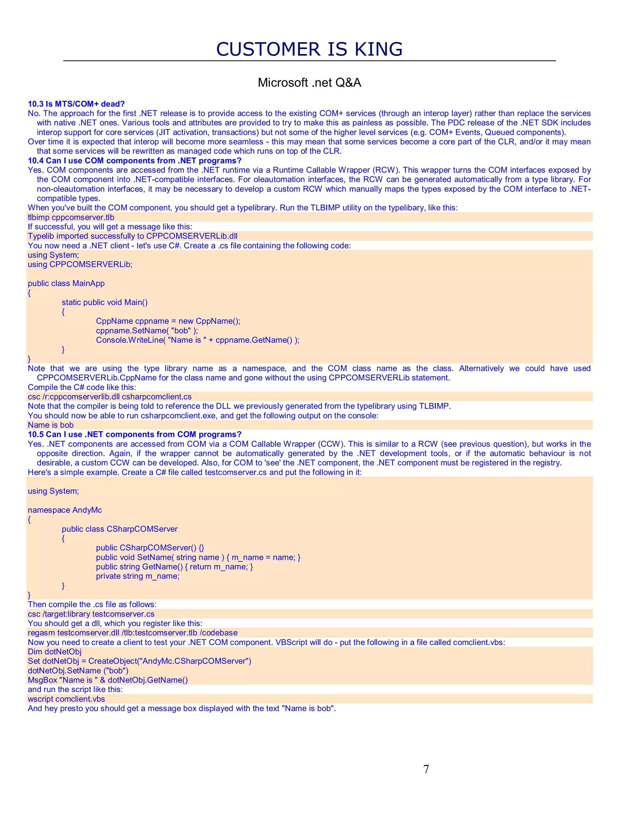 CUSTOMER IS KING Microsoft .net Q&A 10.3 Is MTS/COM+ dead? No. The approach for the first .NET release is to provide access to the existing COM+ services (through an interop layer) rather than replace the services with native .NET ones. Various tools and attributes are provided to try to make this as painless as possible. The PDC release of the .NET SDK includes interop support for core services (JIT activation, transactions) but not some of the higher level services (e.g. COM+ Events, Queued components). Over time it is expected that interop will become more seamless - this may mean that some services become a core part of the CLR, and/or it may mean that some services will be rewritten as managed code which runs on top of the CLR. 10.4 Can I use COM components from .NET programs? Yes. COM components are accessed from the .NET runtime via a Runtime Callable Wrapper (RCW). This wrapper turns the COM interfaces exposed by the COM component into .NET-compatible interfaces. For oleautomation interfaces, the RCW can be generated automatically from a type library. For non-oleautomation interfaces, it may be necessary to develop a custom RCW which manually maps the types exposed by the COM interface to .NET- compatible types. When you've built the COM component, you should get a typelibrary. Run the TLBIMP utility on the typelibary, like this: tlbimp cppcomserver.tlb If successful, you will get a message like this: Typelib imported successfully to CPPCOMSERVERLib.dll You now need a .NET client - let's use C#. Create a .cs file containing the following code: using System; using CPPCOMSERVERLib; public class MainApp { static public void Main() { CppName cppname = new CppName(); cppname.SetName( "bob" ); Console.WriteLine( "Name is " + cppname.GetName() ); } } Note that we are using the type library name as a namespace, and the COM class name as the class. Alternatively we could have used CPPCOMSERVERLib.CppName for the class name and gone without the using CPPCOMSERVERLib statement. Compile the C# code like this: csc /r:cppcomserverlib.dll csharpcomclient.cs Note that the compiler is being told to reference the DLL we previously generated from the typelibrary using TLBIMP. You should now be able to run csharpcomclient.exe, and get the following output on the console: Name is bob 10.5 Can I use .NET components from COM programs? Yes. .NET components are accessed from COM via a COM Callable Wrapper (CCW). This is similar to a RCW (see previous question), but works in the opposite direction. Again, if the wrapper cannot be automatically generated by the .NET development tools, or if the automatic behaviour is not desirable, a custom CCW can be developed. Also, for COM to 'see' the .NET component, the .NET component must be registered in the registry. Here's a simple example. Create a C# file called testcomserver.cs and put the following in it: using System; namespace AndyMc { public class CSharpCOMServer { public CSharpCOMServer() {} public void SetName( string name ) { m_name = name; } public string GetName() { return m_name; } private string m_name; } } Then compile the .cs file as follows: csc /target:library testcomserver.cs You should get a dll, which you register like this: regasm testcomserver.dll /tlb:testcomserver.tlb /codebase Now you need to create a client to test your .NET COM component. VBScript will do - put the following in a file called comclient.vbs: Dim dotNetObj Set dotNetObj = CreateObject("AndyMc.CSharpCOMServer") dotNetObj.SetName ("bob") MsgBox "Name is " & dotNetObj.GetName() and run the script like this: wscript comclient.vbs And hey presto you should get a message box displayed with the text "Name is bob". 7 