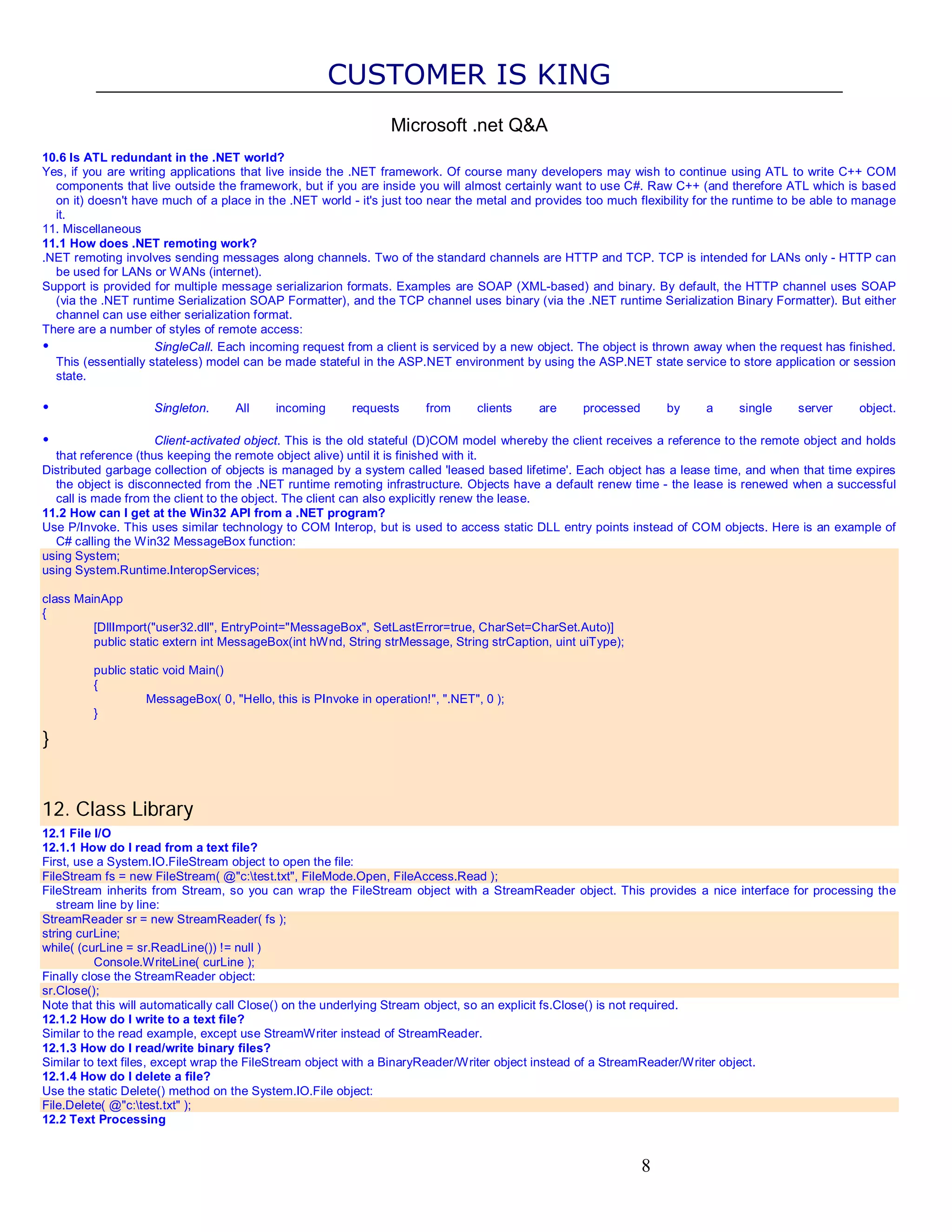 CUSTOMER IS KING Microsoft .net Q&A 10.6 Is ATL redundant in the .NET world? Yes, if you are writing applications that live inside the .NET framework. Of course many developers may wish to continue using ATL to write C++ COM components that live outside the framework, but if you are inside you will almost certainly want to use C#. Raw C++ (and therefore ATL which is based on it) doesn't have much of a place in the .NET world - it's just too near the metal and provides too much flexibility for the runtime to be able to manage it. 11. Miscellaneous 11.1 How does .NET remoting work? .NET remoting involves sending messages along channels. Two of the standard channels are HTTP and TCP. TCP is intended for LANs only - HTTP can be used for LANs or WANs (internet). Support is provided for multiple message serializarion formats. Examples are SOAP (XML-based) and binary. By default, the HTTP channel uses SOAP (via the .NET runtime Serialization SOAP Formatter), and the TCP channel uses binary (via the .NET runtime Serialization Binary Formatter). But either channel can use either serialization format. There are a number of styles of remote access: • SingleCall. Each incoming request from a client is serviced by a new object. The object is thrown away when the request has finished. This (essentially stateless) model can be made stateful in the ASP.NET environment by using the ASP.NET state service to store application or session state. • Singleton. All incoming requests from clients are processed by a single server object. • Client-activated object. This is the old stateful (D)COM model whereby the client receives a reference to the remote object and holds that reference (thus keeping the remote object alive) until it is finished with it. Distributed garbage collection of objects is managed by a system called 'leased based lifetime'. Each object has a lease time, and when that time expires the object is disconnected from the .NET runtime remoting infrastructure. Objects have a default renew time - the lease is renewed when a successful call is made from the client to the object. The client can also explicitly renew the lease. 11.2 How can I get at the Win32 API from a .NET program? Use P/Invoke. This uses similar technology to COM Interop, but is used to access static DLL entry points instead of COM objects. Here is an example of C# calling the Win32 MessageBox function: using System; using System.Runtime.InteropServices; class MainApp { [DllImport("user32.dll", EntryPoint="MessageBox", SetLastError=true, CharSet=CharSet.Auto)] public static extern int MessageBox(int hWnd, String strMessage, String strCaption, uint uiType); public static void Main() { MessageBox( 0, "Hello, this is PInvoke in operation!", ".NET", 0 ); } } 12. Class Library 12.1 File I/O 12.1.1 How do I read from a text file? First, use a System.IO.FileStream object to open the file: FileStream fs = new FileStream( @"c:test.txt", FileMode.Open, FileAccess.Read ); FileStream inherits from Stream, so you can wrap the FileStream object with a StreamReader object. This provides a nice interface for processing the stream line by line: StreamReader sr = new StreamReader( fs ); string curLine; while( (curLine = sr.ReadLine()) != null ) Console.WriteLine( curLine ); Finally close the StreamReader object: sr.Close(); Note that this will automatically call Close() on the underlying Stream object, so an explicit fs.Close() is not required. 12.1.2 How do I write to a text file? Similar to the read example, except use StreamWriter instead of StreamReader. 12.1.3 How do I read/write binary files? Similar to text files, except wrap the FileStream object with a BinaryReader/Writer object instead of a StreamReader/Writer object. 12.1.4 How do I delete a file? Use the static Delete() method on the System.IO.File object: File.Delete( @"c:test.txt" ); 12.2 Text Processing 8 