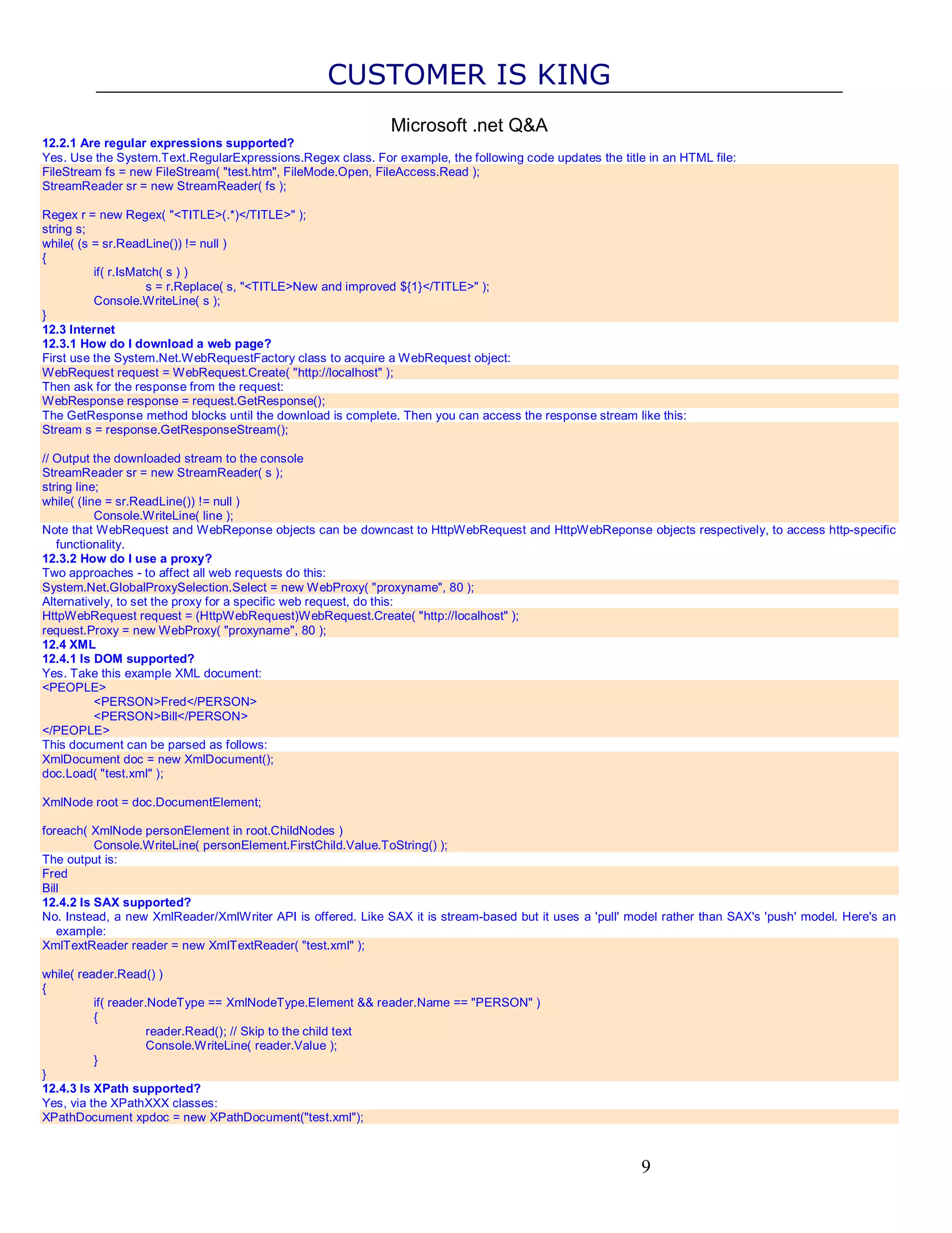 CUSTOMER IS KING Microsoft .net Q&A 12.2.1 Are regular expressions supported? Yes. Use the System.Text.RegularExpressions.Regex class. For example, the following code updates the title in an HTML file: FileStream fs = new FileStream( "test.htm", FileMode.Open, FileAccess.Read ); StreamReader sr = new StreamReader( fs ); Regex r = new Regex( "<TITLE>(.*)</TITLE>" ); string s; while( (s = sr.ReadLine()) != null ) { if( r.IsMatch( s ) ) s = r.Replace( s, "<TITLE>New and improved ${1}</TITLE>" ); Console.WriteLine( s ); } 12.3 Internet 12.3.1 How do I download a web page? First use the System.Net.WebRequestFactory class to acquire a WebRequest object: WebRequest request = WebRequest.Create( "http://localhost" ); Then ask for the response from the request: WebResponse response = request.GetResponse(); The GetResponse method blocks until the download is complete. Then you can access the response stream like this: Stream s = response.GetResponseStream(); // Output the downloaded stream to the console StreamReader sr = new StreamReader( s ); string line; while( (line = sr.ReadLine()) != null ) Console.WriteLine( line ); Note that WebRequest and WebReponse objects can be downcast to HttpWebRequest and HttpWebReponse objects respectively, to access http-specific functionality. 12.3.2 How do I use a proxy? Two approaches - to affect all web requests do this: System.Net.GlobalProxySelection.Select = new WebProxy( "proxyname", 80 ); Alternatively, to set the proxy for a specific web request, do this: HttpWebRequest request = (HttpWebRequest)WebRequest.Create( "http://localhost" ); request.Proxy = new WebProxy( "proxyname", 80 ); 12.4 XML 12.4.1 Is DOM supported? Yes. Take this example XML document: <PEOPLE> <PERSON>Fred</PERSON> <PERSON>Bill</PERSON> </PEOPLE> This document can be parsed as follows: XmlDocument doc = new XmlDocument(); doc.Load( "test.xml" ); XmlNode root = doc.DocumentElement; foreach( XmlNode personElement in root.ChildNodes ) Console.WriteLine( personElement.FirstChild.Value.ToString() ); The output is: Fred Bill 12.4.2 Is SAX supported? No. Instead, a new XmlReader/XmlWriter API is offered. Like SAX it is stream-based but it uses a 'pull' model rather than SAX's 'push' model. Here's an example: XmlTextReader reader = new XmlTextReader( "test.xml" ); while( reader.Read() ) { if( reader.NodeType == XmlNodeType.Element && reader.Name == "PERSON" ) { reader.Read(); // Skip to the child text Console.WriteLine( reader.Value ); } } 12.4.3 Is XPath supported? Yes, via the XPathXXX classes: XPathDocument xpdoc = new XPathDocument("test.xml"); 9 