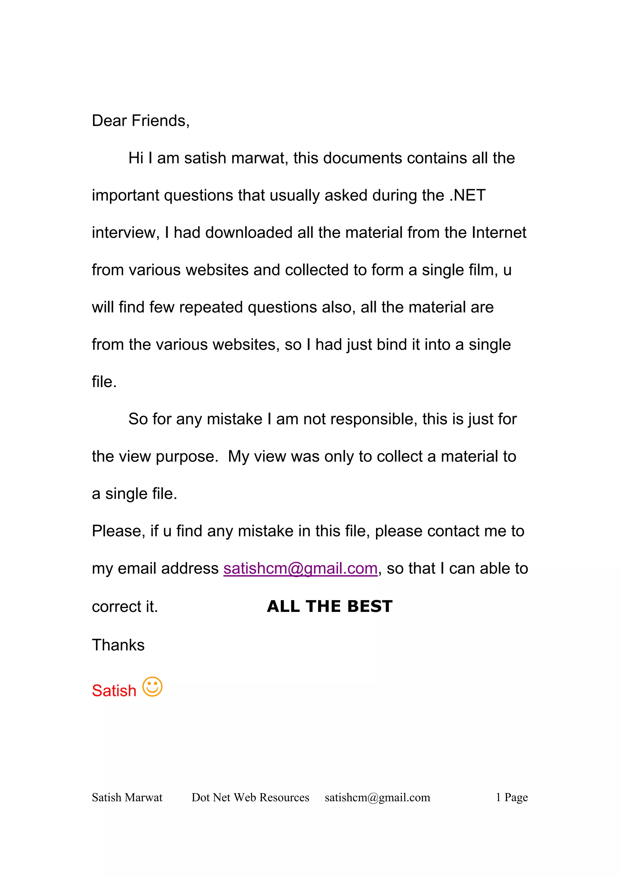 Dear Friends,

        Hi I am satish marwat, this documents contains all the

important questions that usually asked during the .NET

interview, I had downloaded all the material from the Internet

from various websites and collected to form a single film, u

will find few repeated questions also, all the material are

from the various websites, so I had just bind it into a single

file.

        So for any mistake I am not responsible, this is just for

the view purpose. My view was only to collect a material to

a single file.

Please, if u find any mistake in this file, please contact me to

my email address satishcm@gmail.com, so that I can able to

correct it.                   ALL THE BEST

Thanks

Satish   J


Satish Marwat    Dot Net Web Resources   satishcm@gmail.com   1 Page
 