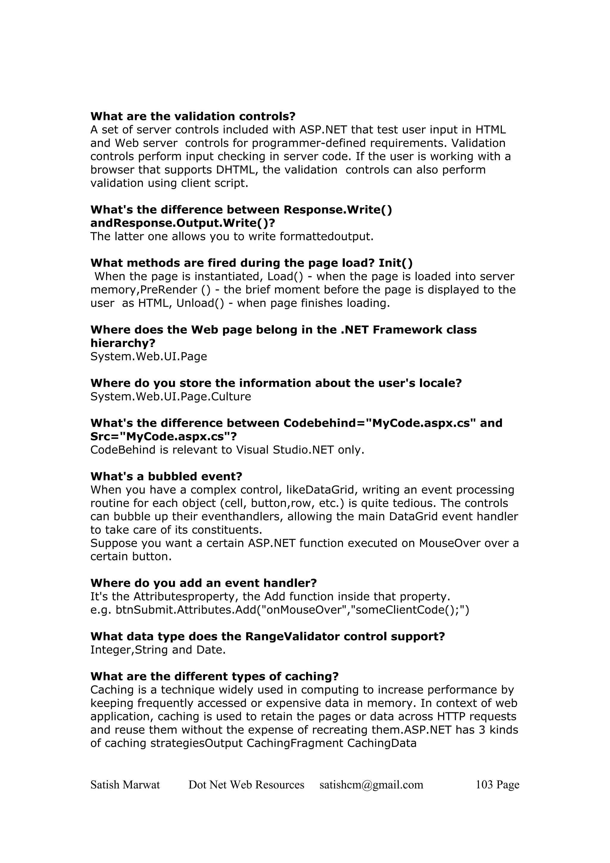 What are the validation controls?
A set of server controls included with ASP.NET that test user input in HTML
and Web server controls for programmer-defined requirements. Validation
controls perform input checking in server code. If the user is working with a
browser that supports DHTML, the validation controls can also perform
validation using client script.

What's the difference between Response.Write()
andResponse.Output.Write()?
The latter one allows you to write formattedoutput.

What methods are fired during the page load? Init()
 When the page is instantiated, Load() - when the page is loaded into server
memory,PreRender () - the brief moment before the page is displayed to the
user as HTML, Unload() - when page finishes loading.

Where does the Web page belong in the .NET Framework class
hierarchy?
System.Web.UI.Page

Where do you store the information about the user's locale?
System.Web.UI.Page.Culture

What's the difference between Codebehind="MyCode.aspx.cs" and
Src="MyCode.aspx.cs"?
CodeBehind is relevant to Visual Studio.NET only.

What's a bubbled event?
When you have a complex control, likeDataGrid, writing an event processing
routine for each object (cell, button,row, etc.) is quite tedious. The controls
can bubble up their eventhandlers, allowing the main DataGrid event handler
to take care of its constituents.
Suppose you want a certain ASP.NET function executed on MouseOver over a
certain button.

Where do you add an event handler?
It's the Attributesproperty, the Add function inside that property.
e.g. btnSubmit.Attributes.Add("onMouseOver","someClientCode();")

What data type does the RangeValidator control support?
Integer,String and Date.

What are the different types of caching?
Caching is a technique widely used in computing to increase performance by
keeping frequently accessed or expensive data in memory. In context of web
application, caching is used to retain the pages or data across HTTP requests
and reuse them without the expense of recreating them.ASP.NET has 3 kinds
of caching strategiesOutput CachingFragment CachingData


Satish Marwat     Dot Net Web Resources   satishcm@gmail.com          103 Page
 
