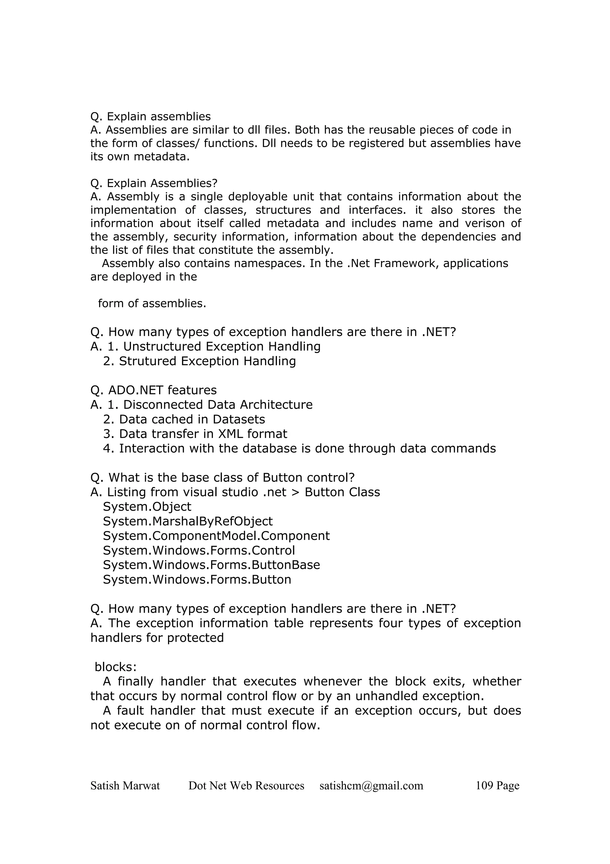 Q. Explain assemblies
A. Assemblies are similar to dll files. Both has the reusable pieces of code in
the form of classes/ functions. Dll needs to be registered but assemblies have
its own metadata.

Q. Explain Assemblies?
A. Assembly is a single deployable unit that contains information about the
implementation of classes, structures and interfaces. it also stores the
information about itself called metadata and includes name and verison of
the assembly, security information, information about the dependencies and
the list of files that constitute the assembly.
  Assembly also contains namespaces. In the .Net Framework, applications
are deployed in the

 form of assemblies.

Q. How many types of exception handlers are there in .NET?
A. 1. Unstructured Exception Handling
  2. Strutured Exception Handling

Q. ADO.NET features
A. 1. Disconnected Data Architecture
  2. Data cached in Datasets
  3. Data transfer in XML format
  4. Interaction with the database is done through data commands

Q. What is the base class of Button control?
A. Listing from visual studio .net > Button Class
  System.Object
  System.MarshalByRefObject
  System.ComponentModel.Component
  System.Windows.Forms.Control
  System.Windows.Forms.ButtonBase
  System.Windows.Forms.Button

Q. How many types of exception handlers are there in .NET?
A. The exception information table represents four types of exception
handlers for protected

 blocks:
  A finally handler that executes whenever the block exits, whether
that occurs by normal control flow or by an unhandled exception.
  A fault handler that must execute if an exception occurs, but does
not execute on of normal control flow.




Satish Marwat     Dot Net Web Resources   satishcm@gmail.com          109 Page
 