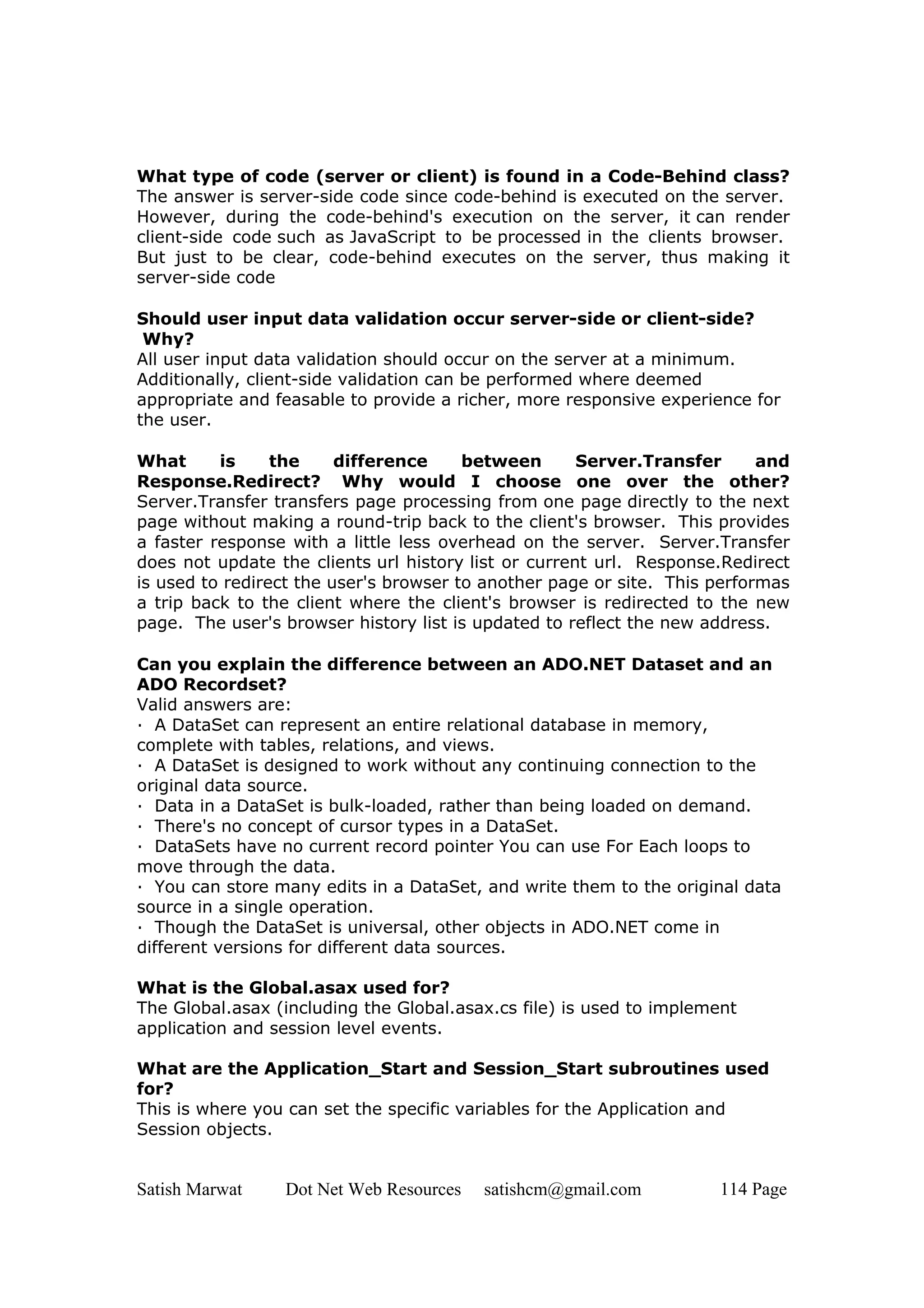 What type of code (server or client) is found in a Code-Behind class?
The answer is server-side code since code-behind is executed on the server.
However, during the code-behind's execution on the server, it can render
client-side code such as JavaScript to be processed in the clients browser.
But just to be clear, code-behind executes on the server, thus making it
server-side code

Should user input data validation occur server-side or client-side?
 Why?
All user input data validation should occur on the server at a minimum.
Additionally, client-side validation can be performed where deemed
appropriate and feasable to provide a richer, more responsive experience for
the user.

What      is     the     difference     between       Server.Transfer      and
Response.Redirect? Why would I choose one over the other?
Server.Transfer transfers page processing from one page directly to the next
page without making a round-trip back to the client's browser. This provides
a faster response with a little less overhead on the server. Server.Transfer
does not update the clients url history list or current url. Response.Redirect
is used to redirect the user's browser to another page or site. This performas
a trip back to the client where the client's browser is redirected to the new
page. The user's browser history list is updated to reflect the new address.

Can you explain the difference between an ADO.NET Dataset and an
ADO Recordset?
Valid answers are:
· A DataSet can represent an entire relational database in memory,
complete with tables, relations, and views.
· A DataSet is designed to work without any continuing connection to the
original data source.
· Data in a DataSet is bulk-loaded, rather than being loaded on demand.
· There's no concept of cursor types in a DataSet.
· DataSets have no current record pointer You can use For Each loops to
move through the data.
· You can store many edits in a DataSet, and write them to the original data
source in a single operation.
· Though the DataSet is universal, other objects in ADO.NET come in
different versions for different data sources.

What is the Global.asax used for?
The Global.asax (including the Global.asax.cs file) is used to implement
application and session level events.

What are the Application_Start and Session_Start subroutines used
for?
This is where you can set the specific variables for the Application and
Session objects.


Satish Marwat    Dot Net Web Resources   satishcm@gmail.com          114 Page
 