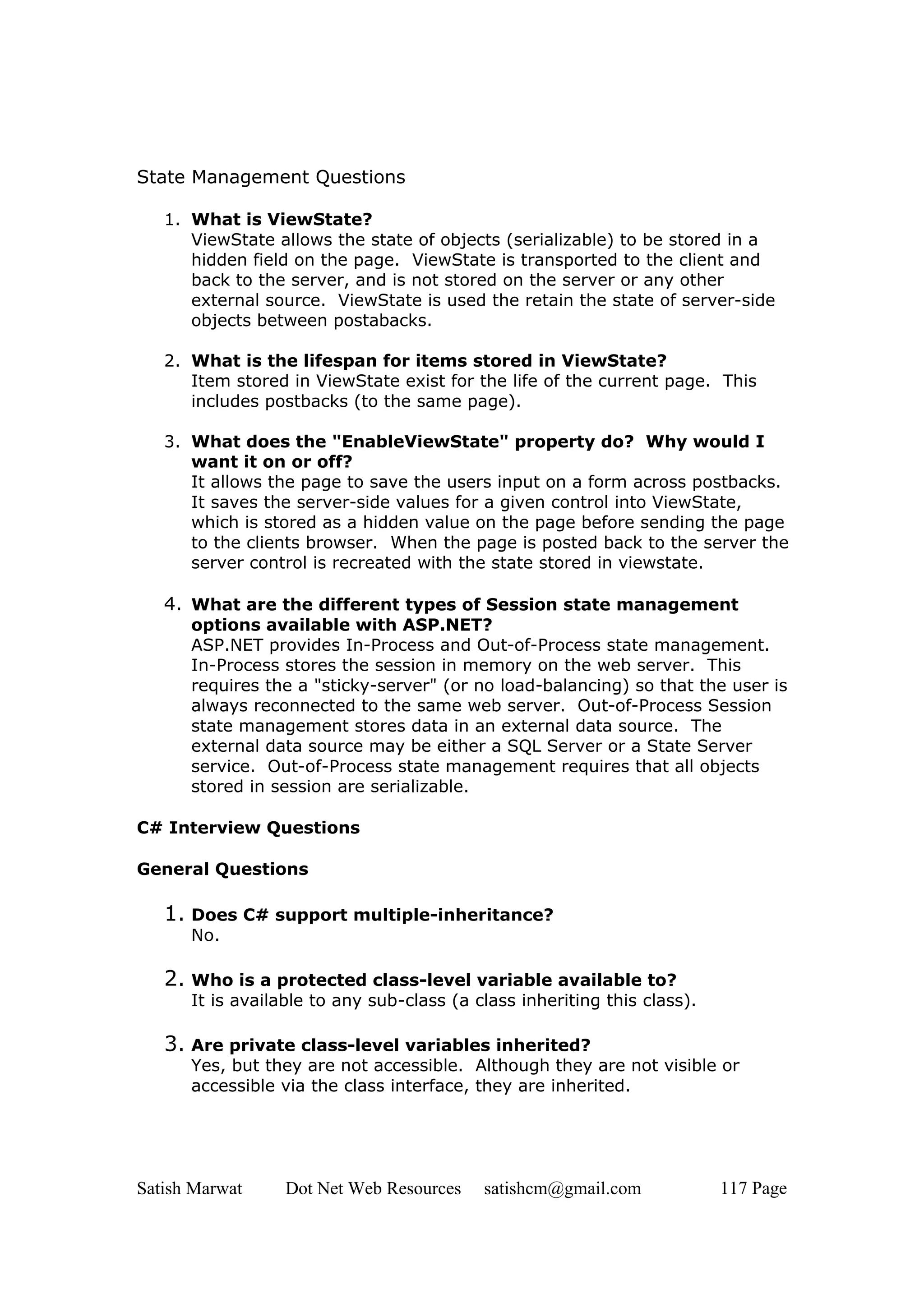 State Management Questions

   1. What is ViewState?
      ViewState allows the state of objects (serializable) to be stored in a
      hidden field on the page. ViewState is transported to the client and
      back to the server, and is not stored on the server or any other
      external source. ViewState is used the retain the state of server-side
      objects between postabacks.

   2. What is the lifespan for items stored in ViewState?
      Item stored in ViewState exist for the life of the current page. This
      includes postbacks (to the same page).

   3. What does the "EnableViewState" property do? Why would I
      want it on or off?
      It allows the page to save the users input on a form across postbacks.
      It saves the server-side values for a given control into ViewState,
      which is stored as a hidden value on the page before sending the page
      to the clients browser. When the page is posted back to the server the
      server control is recreated with the state stored in viewstate.

   4. What are the different types of Session state management
      options available with ASP.NET?
      ASP.NET provides In-Process and Out-of-Process state management.
      In-Process stores the session in memory on the web server. This
      requires the a "sticky-server" (or no load-balancing) so that the user is
      always reconnected to the same web server. Out-of-Process Session
      state management stores data in an external data source. The
      external data source may be either a SQL Server or a State Server
      service. Out-of-Process state management requires that all objects
      stored in session are serializable.

C# Interview Questions

General Questions

   1. Does C# support multiple-inheritance?
      No.

   2. Who is a protected class-level variable available to?
      It is available to any sub-class (a class inheriting this class).

   3. Are private class-level variables inherited?
      Yes, but they are not accessible. Although they are not visible or
      accessible via the class interface, they are inherited.




Satish Marwat     Dot Net Web Resources    satishcm@gmail.com             117 Page
 