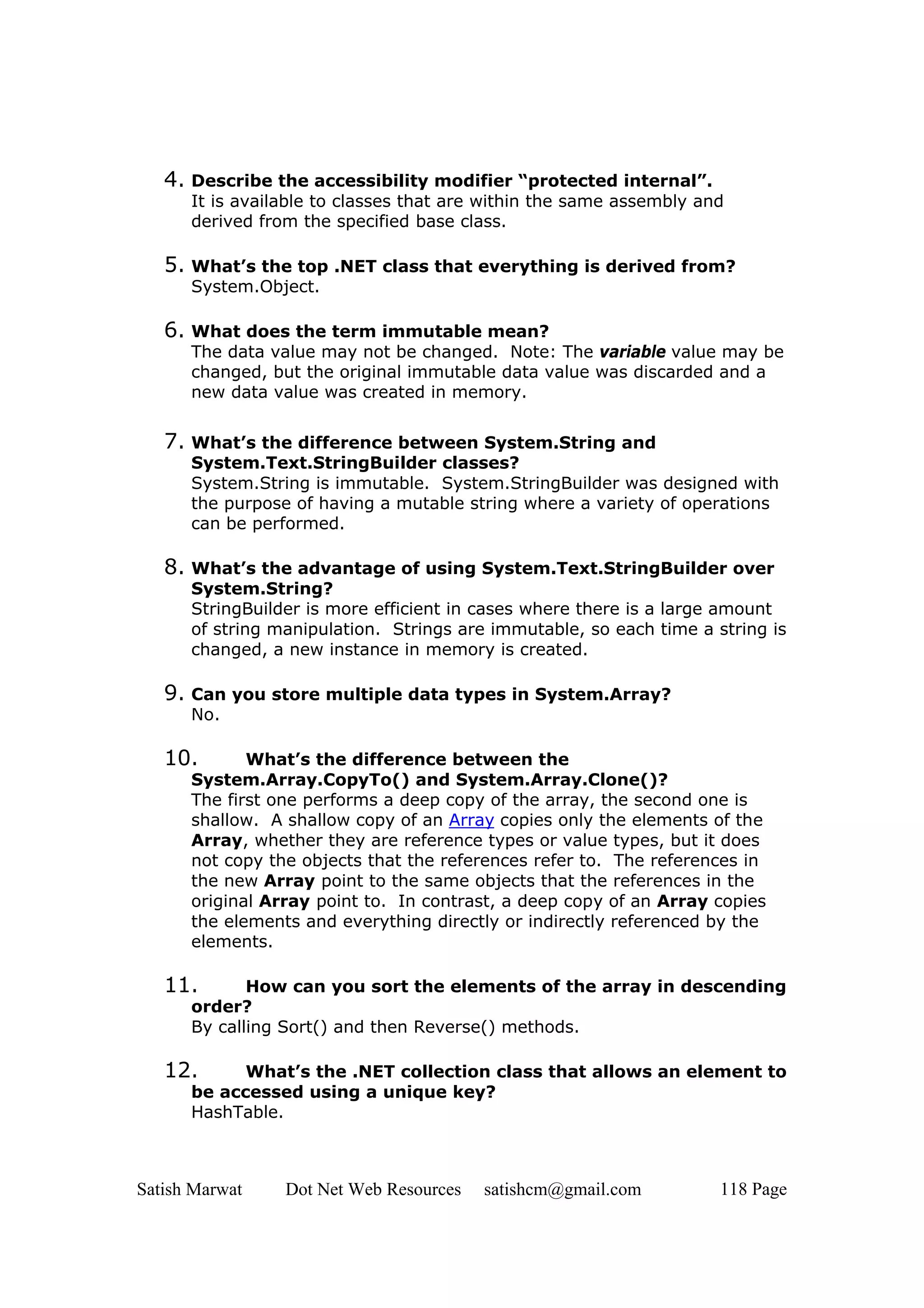 4. Describe the accessibility modifier “protected internal”.
      It is available to classes that are within the same assembly and
      derived from the specified base class.

   5. What’s the top .NET class that everything is derived from?
      System.Object.

   6. What does the term immutable mean?
      The data value may not be changed. Note: The variable value may be
      changed, but the original immutable data value was discarded and a
      new data value was created in memory.


   7. What’s the difference between System.String and
      System.Text.StringBuilder classes?
      System.String is immutable. System.StringBuilder was designed with
      the purpose of having a mutable string where a variety of operations
      can be performed.

   8. What’s the advantage of using System.Text.StringBuilder over
      System.String?
      StringBuilder is more efficient in cases where there is a large amount
      of string manipulation. Strings are immutable, so each time a string is
      changed, a new instance in memory is created.

   9. Can you store multiple data types in System.Array?
      No.

   10.       What’s the difference between the
      System.Array.CopyTo() and System.Array.Clone()?
      The first one performs a deep copy of the array, the second one is
      shallow. A shallow copy of an Array copies only the elements of the
      Array, whether they are reference types or value types, but it does
      not copy the objects that the references refer to. The references in
      the new Array point to the same objects that the references in the
      original Array point to. In contrast, a deep copy of an Array copies
      the elements and everything directly or indirectly referenced by the
      elements.

   11.       How can you sort the elements of the array in descending
      order?
      By calling Sort() and then Reverse() methods.

   12.      What’s the .NET collection class that allows an element to
      be accessed using a unique key?
      HashTable.



Satish Marwat    Dot Net Web Resources   satishcm@gmail.com          118 Page
 
