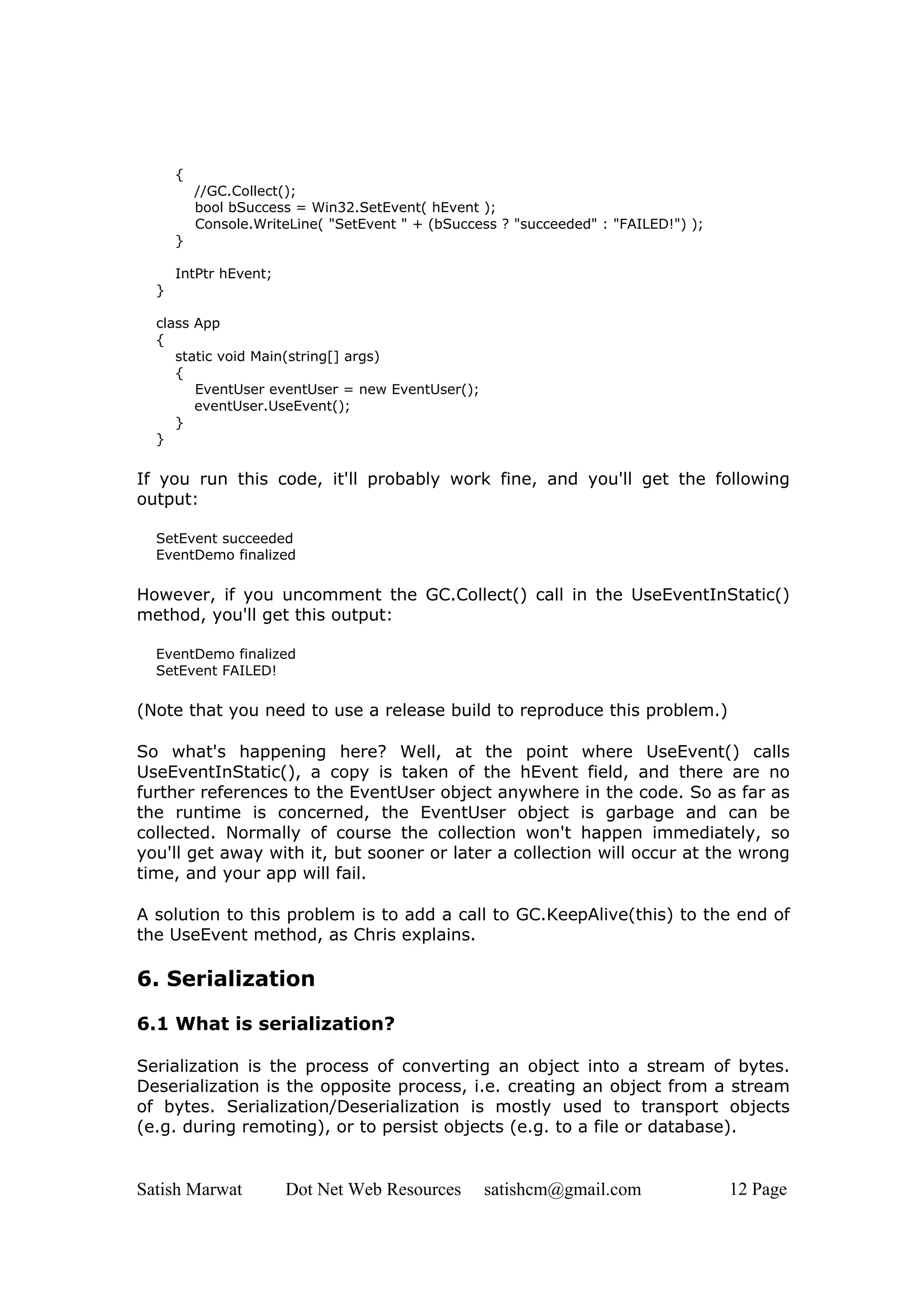 {
          //GC.Collect();
          bool bSuccess = Win32.SetEvent( hEvent );
          Console.WriteLine( "SetEvent " + (bSuccess ? "succeeded" : "FAILED!") );
      }

      IntPtr hEvent;
  }

  class App
  {
     static void Main(string[] args)
     {
        EventUser eventUser = new EventUser();
        eventUser.UseEvent();
     }
  }


If you run this code, it'll probably work fine, and you'll get the following
output:

  SetEvent succeeded
  EventDemo finalized

However, if you uncomment the GC.Collect() call in the UseEventInStatic()
method, you'll get this output:

  EventDemo finalized
  SetEvent FAILED!

(Note that you need to use a release build to reproduce this problem.)

So what's happening here? Well, at the point where UseEvent() calls
UseEventInStatic(), a copy is taken of the hEvent field, and there are no
further references to the EventUser object anywhere in the code. So as far as
the runtime is concerned, the EventUser object is garbage and can be
collected. Normally of course the collection won't happen immediately, so
you'll get away with it, but sooner or later a collection will occur at the wrong
time, and your app will fail.

A solution to this problem is to add a call to GC.KeepAlive(this) to the end of
the UseEvent method, as Chris explains.

6. Serialization

6.1 What is serialization?

Serialization is the process of converting an object into a stream of bytes.
Deserialization is the opposite process, i.e. creating an object from a stream
of bytes. Serialization/Deserialization is mostly used to transport objects
(e.g. during remoting), or to persist objects (e.g. to a file or database).


Satish Marwat          Dot Net Web Resources      satishcm@gmail.com                 12 Page
 