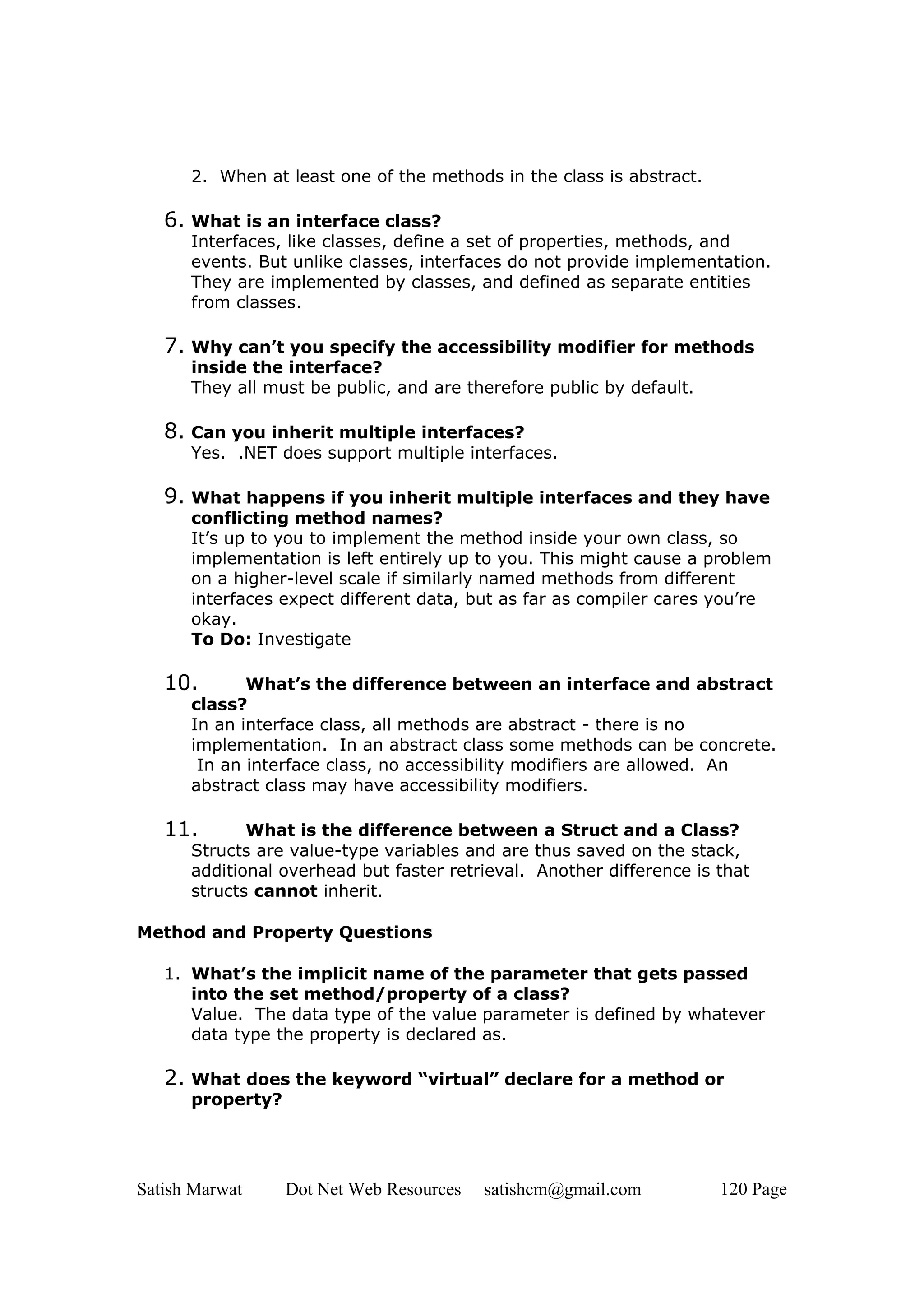 2. When at least one of the methods in the class is abstract.

   6. What is an interface class?
      Interfaces, like classes, define a set of properties, methods, and
      events. But unlike classes, interfaces do not provide implementation.
      They are implemented by classes, and defined as separate entities
      from classes.

   7. Why can’t you specify the accessibility modifier for methods
      inside the interface?
      They all must be public, and are therefore public by default.

   8. Can you inherit multiple interfaces?
      Yes. .NET does support multiple interfaces.

   9. What happens if you inherit multiple interfaces and they have
      conflicting method names?
      It’s up to you to implement the method inside your own class, so
      implementation is left entirely up to you. This might cause a problem
      on a higher-level scale if similarly named methods from different
      interfaces expect different data, but as far as compiler cares you’re
      okay.
      To Do: Investigate

   10.       What’s the difference between an interface and abstract
      class?
      In an interface class, all methods are abstract - there is no
      implementation. In an abstract class some methods can be concrete.
       In an interface class, no accessibility modifiers are allowed. An
      abstract class may have accessibility modifiers.

   11.       What is the difference between a Struct and a Class?
      Structs are value-type variables and are thus saved on the stack,
      additional overhead but faster retrieval. Another difference is that
      structs cannot inherit.

Method and Property Questions

   1. What’s the implicit name of the parameter that gets passed
      into the set method/property of a class?
      Value. The data type of the value parameter is defined by whatever
      data type the property is declared as.

   2. What does the keyword “virtual” declare for a method or
      property?




Satish Marwat     Dot Net Web Resources   satishcm@gmail.com          120 Page
 