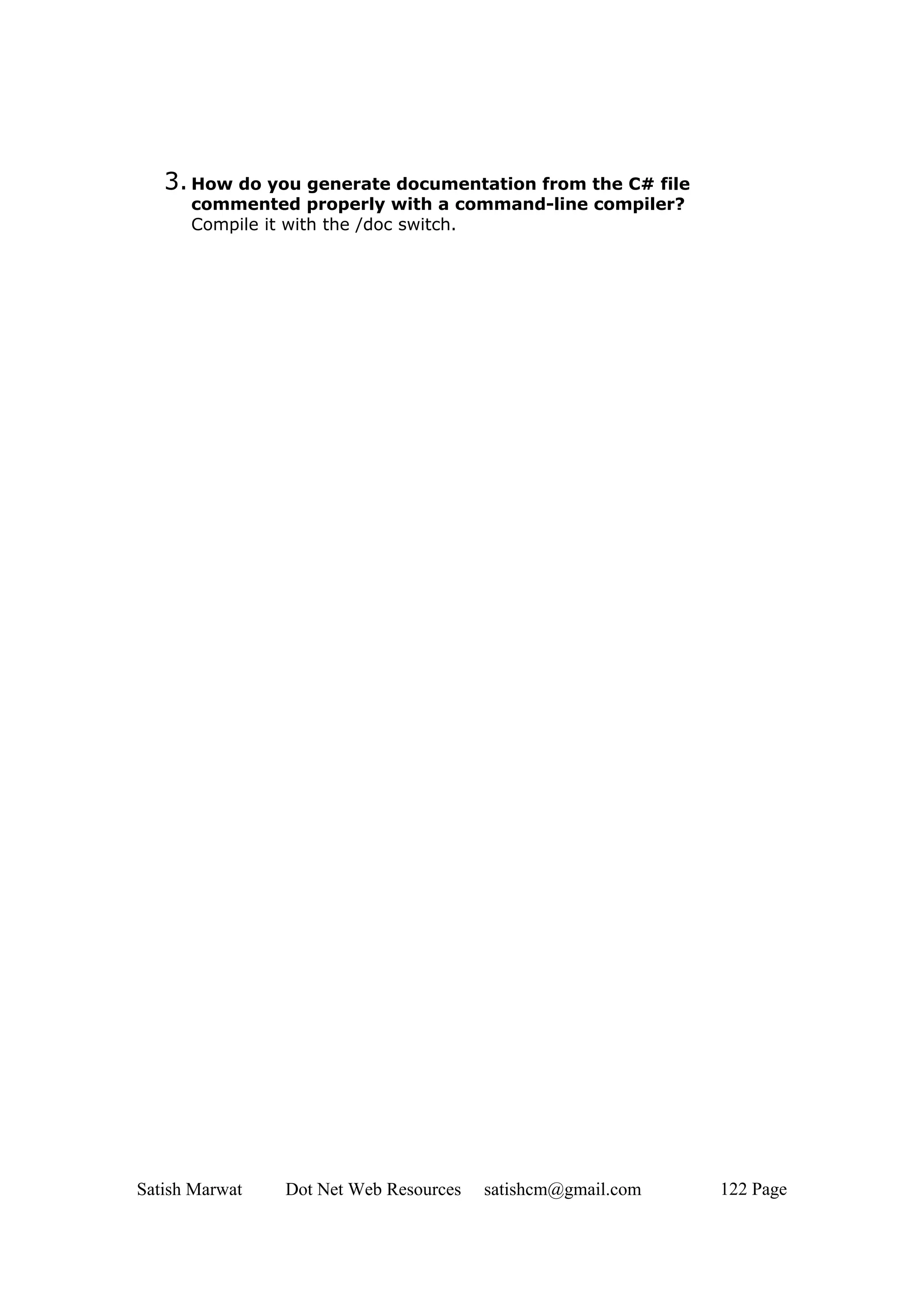 3. How do you generate documentation from the C# file
      commented properly with a command-line compiler?
      Compile it with the /doc switch.




Satish Marwat   Dot Net Web Resources   satishcm@gmail.com   122 Page
 