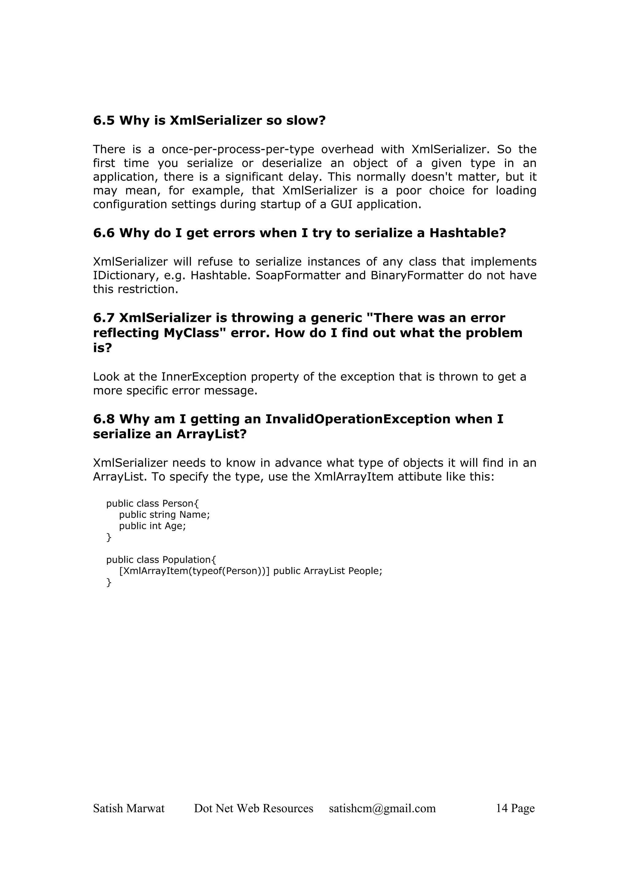 6.5 Why is XmlSerializer so slow?

There is a once-per-process-per-type overhead with XmlSerializer. So the
first time you serialize or deserialize an object of a given type in an
application, there is a significant delay. This normally doesn't matter, but it
may mean, for example, that XmlSerializer is a poor choice for loading
configuration settings during startup of a GUI application.

6.6 Why do I get errors when I try to serialize a Hashtable?

XmlSerializer will refuse to serialize instances of any class that implements
IDictionary, e.g. Hashtable. SoapFormatter and BinaryFormatter do not have
this restriction.

6.7 XmlSerializer is throwing a generic "There was an error
reflecting MyClass" error. How do I find out what the problem
is?

Look at the InnerException property of the exception that is thrown to get a
more specific error message.

6.8 Why am I getting an InvalidOperationException when I
serialize an ArrayList?

XmlSerializer needs to know in advance what type of objects it will find in an
ArrayList. To specify the type, use the XmlArrayItem attibute like this:

  public class Person{
    public string Name;
    public int Age;
  }

  public class Population{
    [XmlArrayItem(typeof(Person))] public ArrayList People;
  }




Satish Marwat       Dot Net Web Resources      satishcm@gmail.com      14 Page
 