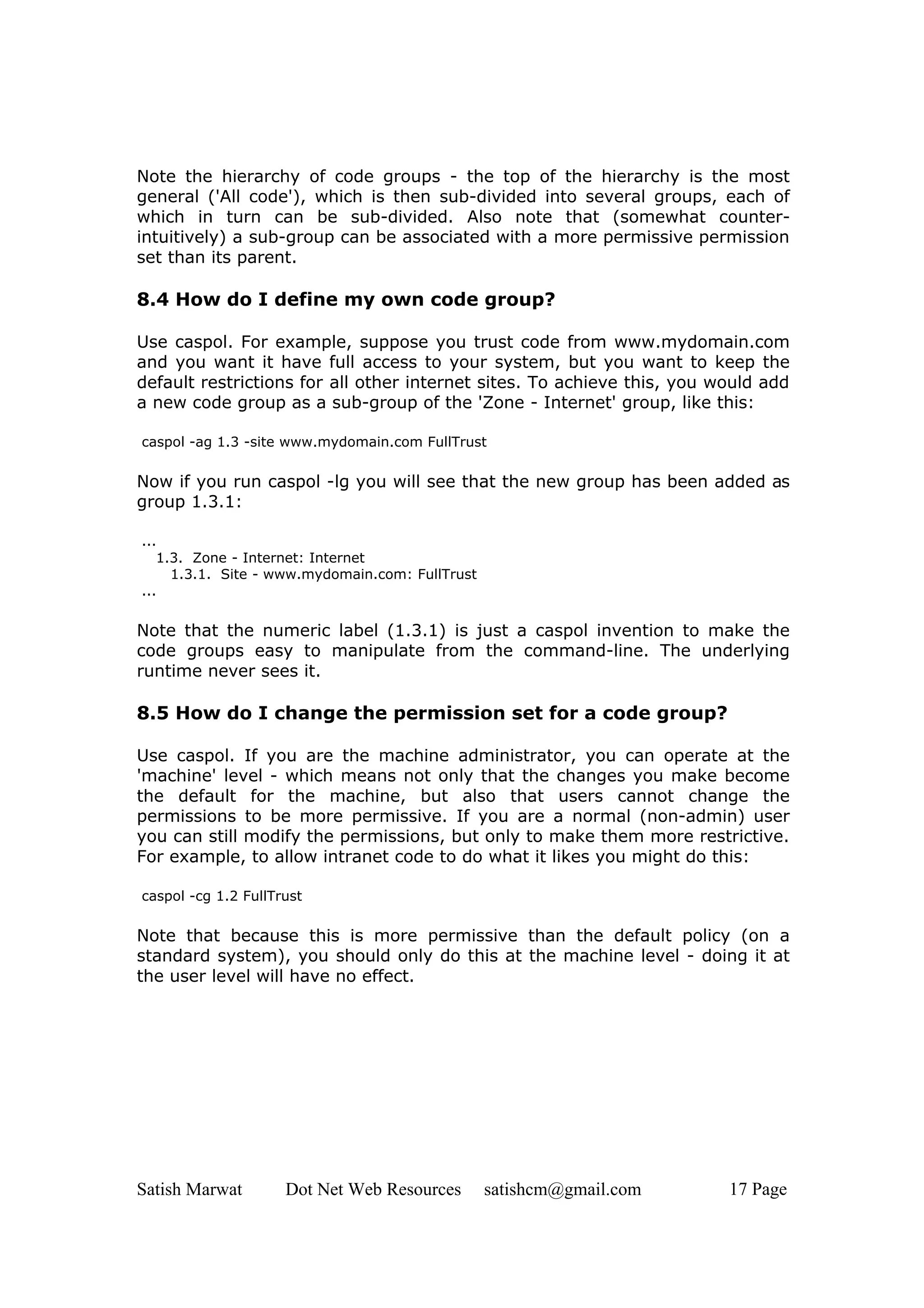 Note the hierarchy of code groups - the top of the hierarchy is the most
general ('All code'), which is then sub-divided into several groups, each of
which in turn can be sub-divided. Also note that (somewhat counter-
intuitively) a sub-group can be associated with a more permissive permission
set than its parent.

8.4 How do I define my own code group?

Use caspol. For example, suppose you trust code from www.mydomain.com
and you want it have full access to your system, but you want to keep the
default restrictions for all other internet sites. To achieve this, you would add
a new code group as a sub-group of the 'Zone - Internet' group, like this:

caspol -ag 1.3 -site www.mydomain.com FullTrust

Now if you run caspol -lg you will see that the new group has been added as
group 1.3.1:

...
   1.3. Zone - Internet: Internet
     1.3.1. Site - www.mydomain.com: FullTrust
...

Note that the numeric label (1.3.1) is just a caspol invention to make the
code groups easy to manipulate from the command-line. The underlying
runtime never sees it.

8.5 How do I change the permission set for a code group?

Use caspol. If you are the machine administrator, you can operate at the
'machine' level - which means not only that the changes you make become
the default for the machine, but also that users cannot change the
permissions to be more permissive. If you are a normal (non-admin) user
you can still modify the permissions, but only to make them more restrictive.
For example, to allow intranet code to do what it likes you might do this:

caspol -cg 1.2 FullTrust

Note that because this is more permissive than the default policy (on a
standard system), you should only do this at the machine level - doing it at
the user level will have no effect.




Satish Marwat        Dot Net Web Resources       satishcm@gmail.com      17 Page
 