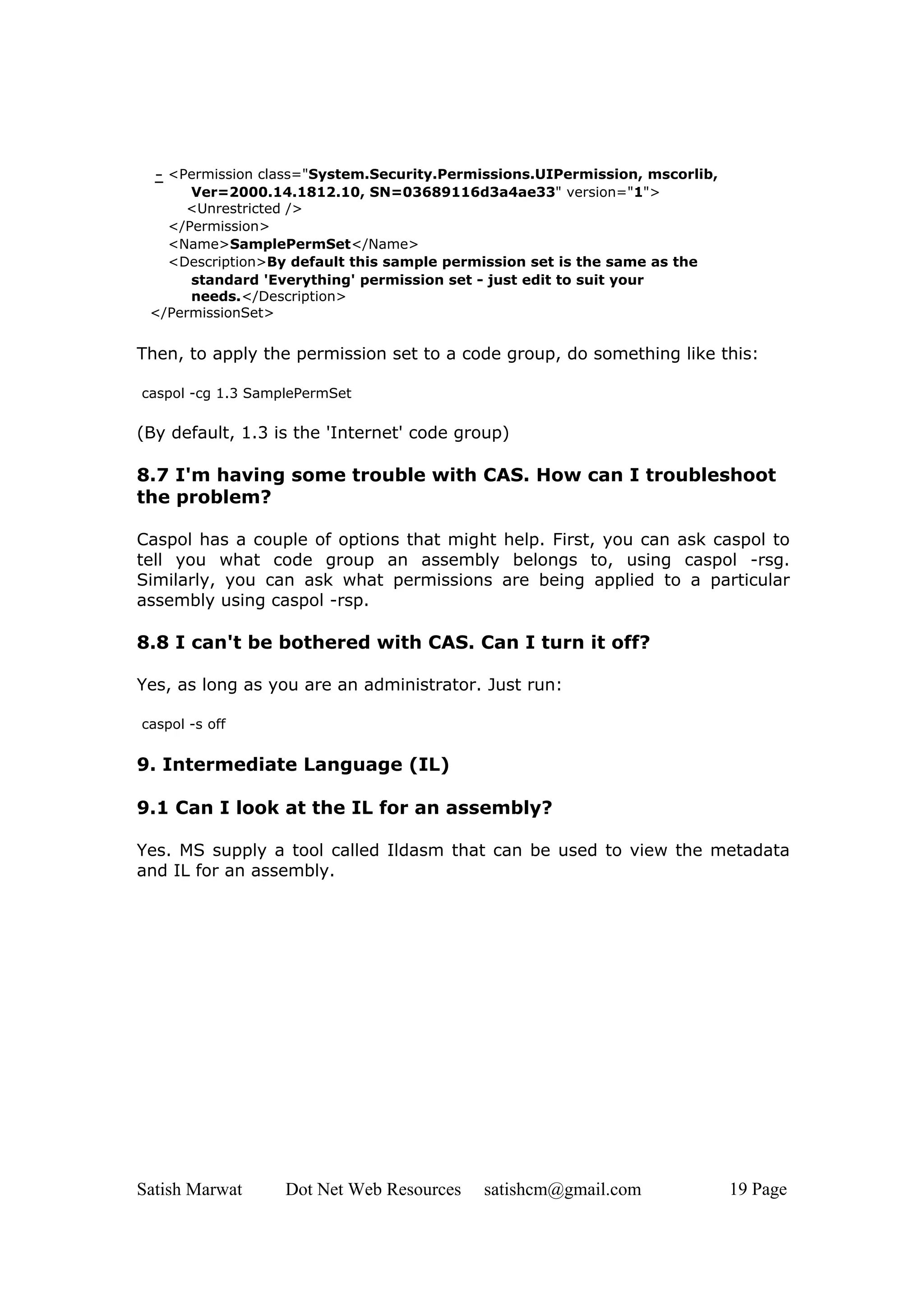 - <Permission class="System.Security.Permissions.UIPermission, mscorlib,
      Ver=2000.14.1812.10, SN=03689116d3a4ae33" version="1">
     <Unrestricted />
   </Permission>
   <Name>SamplePermSet</Name>
   <Description>By default this sample permission set is the same as the
      standard 'Everything' permission set - just edit to suit your
      needs.</Description>
 </PermissionSet>


Then, to apply the permission set to a code group, do something like this:

caspol -cg 1.3 SamplePermSet

(By default, 1.3 is the 'Internet' code group)

8.7 I'm having some trouble with CAS. How can I troubleshoot
the problem?

Caspol has a couple of options that might help. First, you can ask caspol to
tell you what code group an assembly belongs to, using caspol -rsg.
Similarly, you can ask what permissions are being applied to a particular
assembly using caspol -rsp.

8.8 I can't be bothered with CAS. Can I turn it off?

Yes, as long as you are an administrator. Just run:

caspol -s off


9. Intermediate Language (IL)

9.1 Can I look at the IL for an assembly?

Yes. MS supply a tool called Ildasm that can be used to view the metadata
and IL for an assembly.




Satish Marwat      Dot Net Web Resources   satishcm@gmail.com               19 Page
 