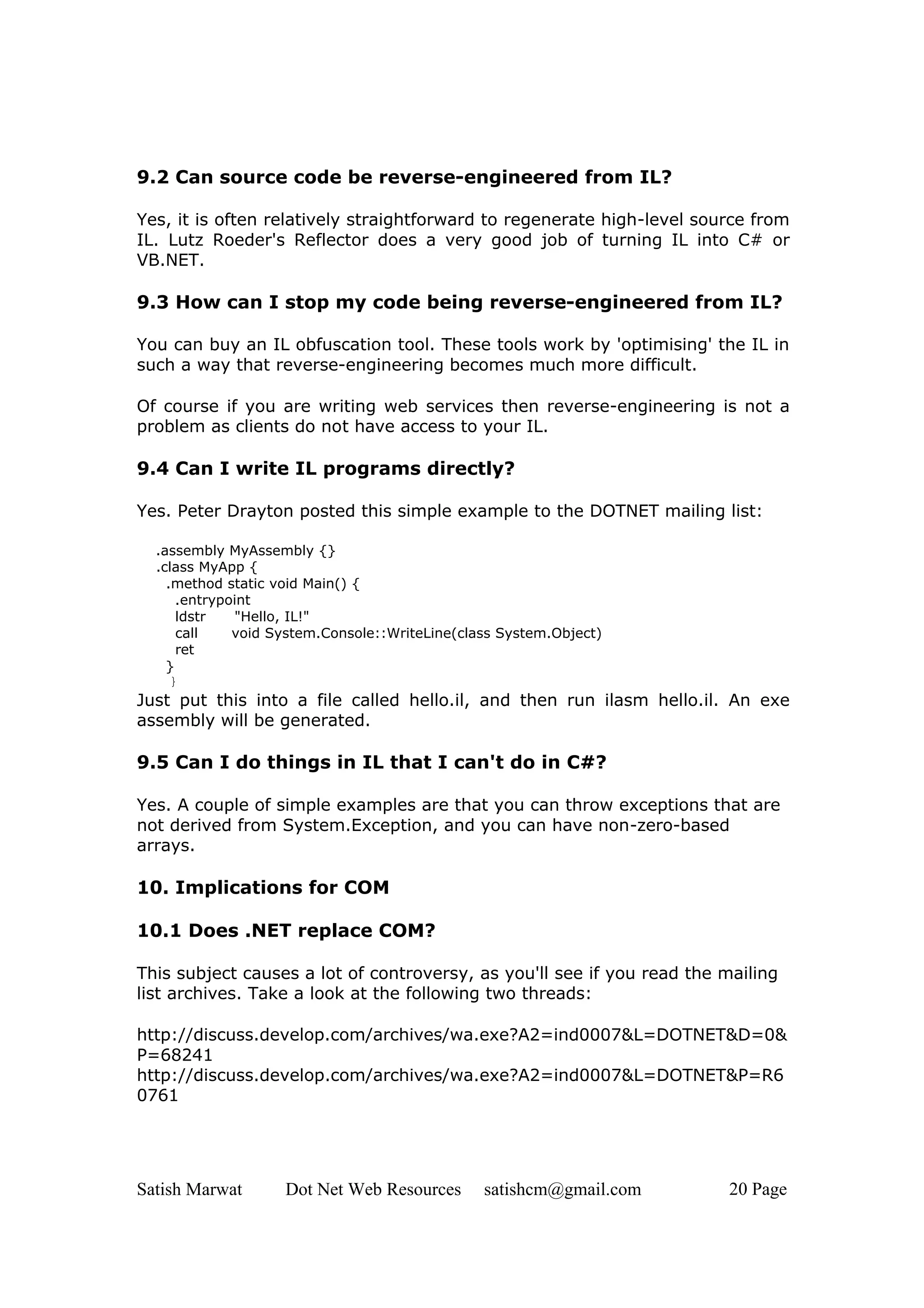 9.2 Can source code be reverse-engineered from IL?

Yes, it is often relatively straightforward to regenerate high-level source from
IL. Lutz Roeder's Reflector does a very good job of turning IL into C# or
VB.NET.

9.3 How can I stop my code being reverse-engineered from IL?

You can buy an IL obfuscation tool. These tools work by 'optimising' the IL in
such a way that reverse-engineering becomes much more difficult.

Of course if you are writing web services then reverse-engineering is not a
problem as clients do not have access to your IL.

9.4 Can I write IL programs directly?

Yes. Peter Drayton posted this simple example to the DOTNET mailing list:

  .assembly MyAssembly {}
  .class MyApp {
    .method static void Main() {
      .entrypoint
      ldstr   "Hello, IL!"
      call    void System.Console::WriteLine(class System.Object)
      ret
    }
     }
Just put this into a file called hello.il, and then run ilasm hello.il. An exe
assembly will be generated.

9.5 Can I do things in IL that I can't do in C#?

Yes. A couple of simple examples are that you can throw exceptions that are
not derived from System.Exception, and you can have non-zero-based
arrays.

10. Implications for COM

10.1 Does .NET replace COM?

This subject causes a lot of controversy, as you'll see if you read the mailing
list archives. Take a look at the following two threads:

http://discuss.develop.com/archives/wa.exe?A2=ind0007&L=DOTNET&D=0&
P=68241
http://discuss.develop.com/archives/wa.exe?A2=ind0007&L=DOTNET&P=R6
0761




Satish Marwat       Dot Net Web Resources       satishcm@gmail.com      20 Page
 