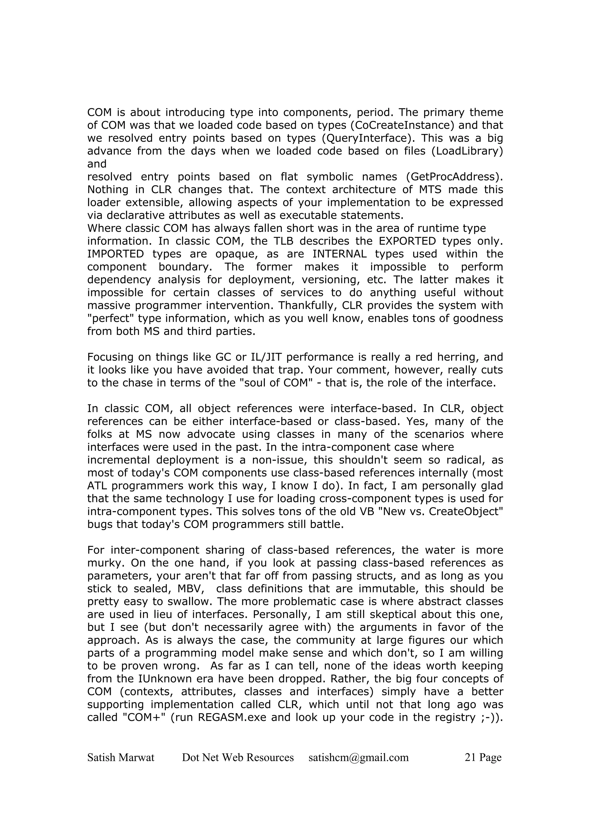 COM is about introducing type into components, period. The primary theme
of COM was that we loaded code based on types (CoCreateInstance) and that
we resolved entry points based on types (QueryInterface). This was a big
advance from the days when we loaded code based on files (LoadLibrary)
and
resolved entry points based on flat symbolic names (GetProcAddress).
Nothing in CLR changes that. The context architecture of MTS made this
loader extensible, allowing aspects of your implementation to be expressed
via declarative attributes as well as executable statements.
Where classic COM has always fallen short was in the area of runtime type
information. In classic COM, the TLB describes the EXPORTED types only.
IMPORTED types are opaque, as are INTERNAL types used within the
component boundary. The former makes it impossible to perform
dependency analysis for deployment, versioning, etc. The latter makes it
impossible for certain classes of services to do anything useful without
massive programmer intervention. Thankfully, CLR provides the system with
"perfect" type information, which as you well know, enables tons of goodness
from both MS and third parties.

Focusing on things like GC or IL/JIT performance is really a red herring, and
it looks like you have avoided that trap. Your comment, however, really cuts
to the chase in terms of the "soul of COM" - that is, the role of the interface.

In classic COM, all object references were interface-based. In CLR, object
references can be either interface-based or class-based. Yes, many of the
folks at MS now advocate using classes in many of the scenarios where
interfaces were used in the past. In the intra-component case where
incremental deployment is a non-issue, this shouldn't seem so radical, as
most of today's COM components use class-based references internally (most
ATL programmers work this way, I know I do). In fact, I am personally glad
that the same technology I use for loading cross-component types is used for
intra-component types. This solves tons of the old VB "New vs. CreateObject"
bugs that today's COM programmers still battle.

For inter-component sharing of class-based references, the water is more
murky. On the one hand, if you look at passing class-based references as
parameters, your aren't that far off from passing structs, and as long as you
stick to sealed, MBV, class definitions that are immutable, this should be
pretty easy to swallow. The more problematic case is where abstract classes
are used in lieu of interfaces. Personally, I am still skeptical about this one,
but I see (but don't necessarily agree with) the arguments in favor of the
approach. As is always the case, the community at large figures our which
parts of a programming model make sense and which don't, so I am willing
to be proven wrong. As far as I can tell, none of the ideas worth keeping
from the IUnknown era have been dropped. Rather, the big four concepts of
COM (contexts, attributes, classes and interfaces) simply have a better
supporting implementation called CLR, which until not that long ago was
called "COM+" (run REGASM.exe and look up your code in the registry ;-)).


Satish Marwat     Dot Net Web Resources   satishcm@gmail.com            21 Page
 