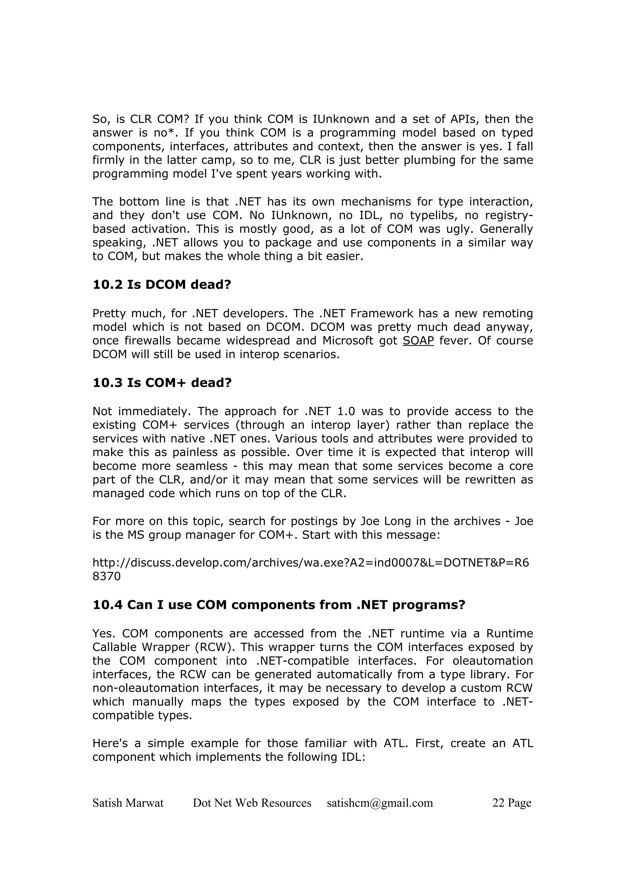 So, is CLR COM? If you think COM is IUnknown and a set of APIs, then the
answer is no*. If you think COM is a programming model based on typed
components, interfaces, attributes and context, then the answer is yes. I fall
firmly in the latter camp, so to me, CLR is just better plumbing for the same
programming model I've spent years working with.

The bottom line is that .NET has its own mechanisms for type interaction,
and they don't use COM. No IUnknown, no IDL, no typelibs, no registry-
based activation. This is mostly good, as a lot of COM was ugly. Generally
speaking, .NET allows you to package and use components in a similar way
to COM, but makes the whole thing a bit easier.

10.2 Is DCOM dead?

Pretty much, for .NET developers. The .NET Framework has a new remoting
model which is not based on DCOM. DCOM was pretty much dead anyway,
once firewalls became widespread and Microsoft got SOAP fever. Of course
DCOM will still be used in interop scenarios.

10.3 Is COM+ dead?

Not immediately. The approach for .NET 1.0 was to provide access to the
existing COM+ services (through an interop layer) rather than replace the
services with native .NET ones. Various tools and attributes were provided to
make this as painless as possible. Over time it is expected that interop will
become more seamless - this may mean that some services become a core
part of the CLR, and/or it may mean that some services will be rewritten as
managed code which runs on top of the CLR.

For more on this topic, search for postings by Joe Long in the archives - Joe
is the MS group manager for COM+. Start with this message:

http://discuss.develop.com/archives/wa.exe?A2=ind0007&L=DOTNET&P=R6
8370

10.4 Can I use COM components from .NET programs?

Yes. COM components are accessed from the .NET runtime via a Runtime
Callable Wrapper (RCW). This wrapper turns the COM interfaces exposed by
the COM component into .NET-compatible interfaces. For oleautomation
interfaces, the RCW can be generated automatically from a type library. For
non-oleautomation interfaces, it may be necessary to develop a custom RCW
which manually maps the types exposed by the COM interface to .NET-
compatible types.

Here's a simple example for those familiar with ATL. First, create an ATL
component which implements the following IDL:



Satish Marwat    Dot Net Web Resources   satishcm@gmail.com           22 Page
 