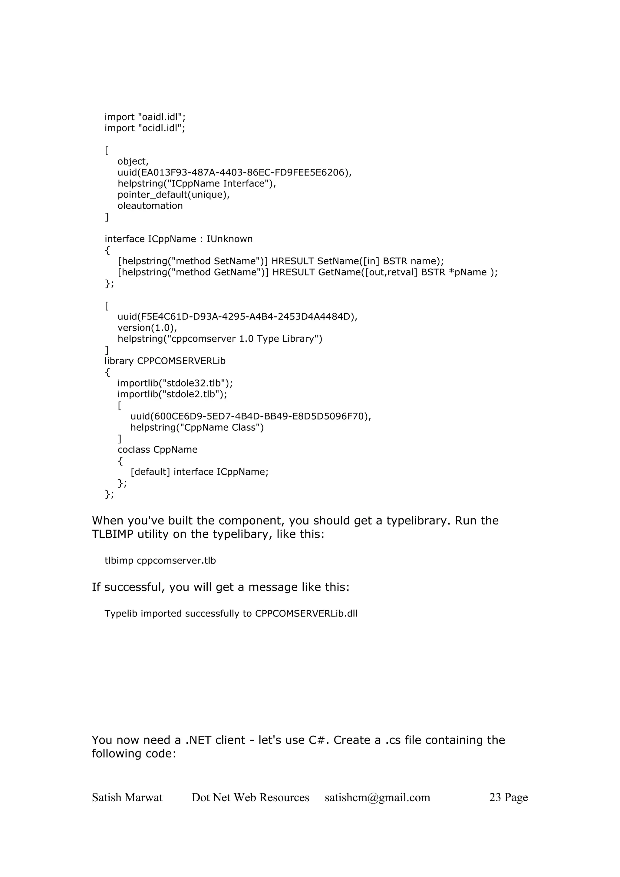 import "oaidl.idl";
  import "ocidl.idl";

  [
      object,
      uuid(EA013F93-487A-4403-86EC-FD9FEE5E6206),
      helpstring("ICppName Interface"),
      pointer_default(unique),
      oleautomation
  ]

  interface ICppName : IUnknown
  {
     [helpstring("method SetName")] HRESULT SetName([in] BSTR name);
     [helpstring("method GetName")] HRESULT GetName([out,retval] BSTR *pName );
  };

  [
      uuid(F5E4C61D-D93A-4295-A4B4-2453D4A4484D),
      version(1.0),
      helpstring("cppcomserver 1.0 Type Library")
  ]
  library CPPCOMSERVERLib
  {
      importlib("stdole32.tlb");
      importlib("stdole2.tlb");
      [
         uuid(600CE6D9-5ED7-4B4D-BB49-E8D5D5096F70),
         helpstring("CppName Class")
      ]
      coclass CppName
      {
         [default] interface ICppName;
      };
  };

When you've built the component, you should get a typelibrary. Run the
TLBIMP utility on the typelibary, like this:

  tlbimp cppcomserver.tlb

If successful, you will get a message like this:

  Typelib imported successfully to CPPCOMSERVERLib.dll




You now need a .NET client - let's use C#. Create a .cs file containing the
following code:


Satish Marwat           Dot Net Web Resources   satishcm@gmail.com           23 Page
 