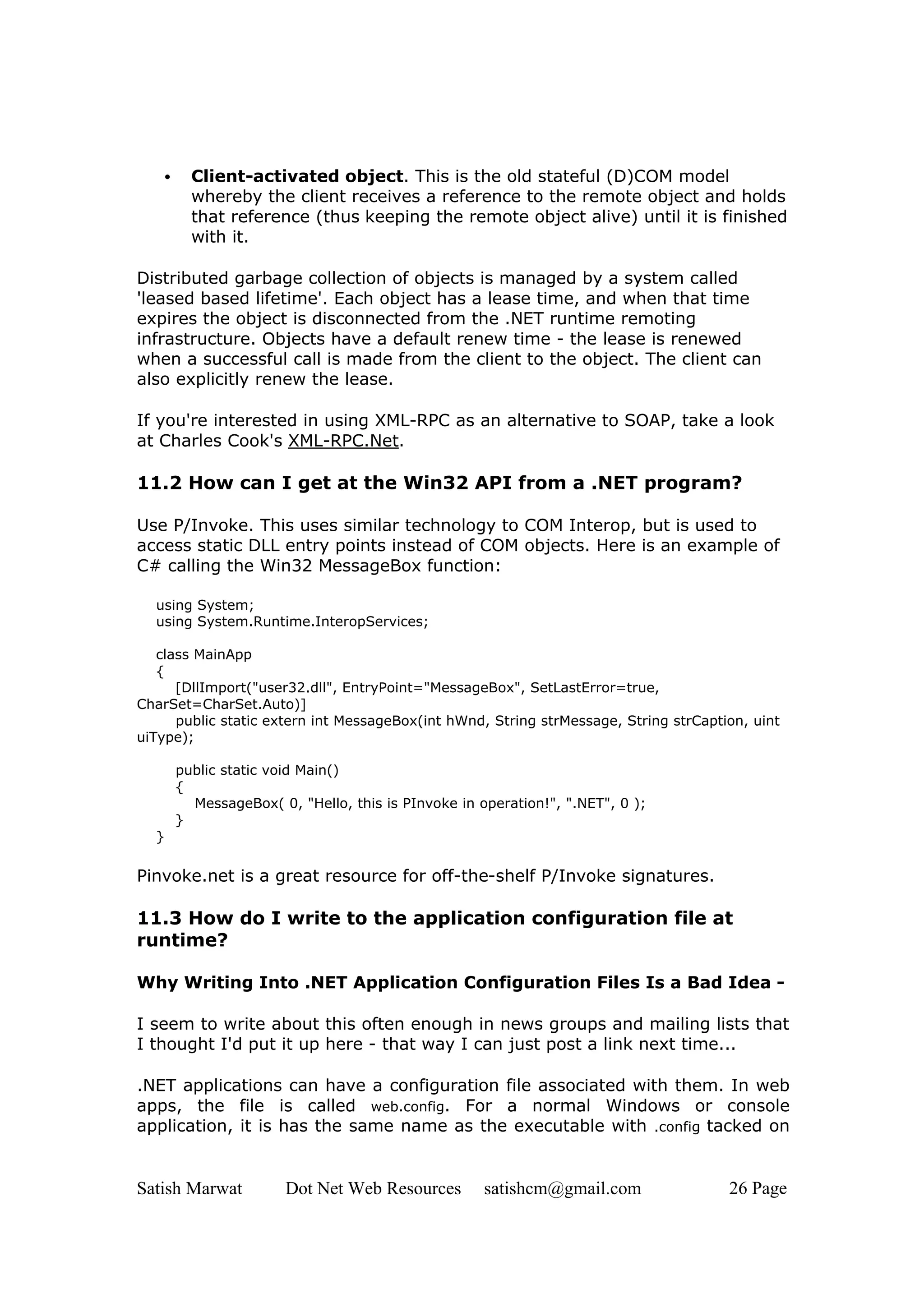 •     Client-activated object. This is the old stateful (D)COM model
         whereby the client receives a reference to the remote object and holds
         that reference (thus keeping the remote object alive) until it is finished
         with it.

Distributed garbage collection of objects is managed by a system called
'leased based lifetime'. Each object has a lease time, and when that time
expires the object is disconnected from the .NET runtime remoting
infrastructure. Objects have a default renew time - the lease is renewed
when a successful call is made from the client to the object. The client can
also explicitly renew the lease.

If you're interested in using XML-RPC as an alternative to SOAP, take a look
at Charles Cook's XML-RPC.Net.

11.2 How can I get at the Win32 API from a .NET program?

Use P/Invoke. This uses similar technology to COM Interop, but is used to
access static DLL entry points instead of COM objects. Here is an example of
C# calling the Win32 MessageBox function:

  using System;
  using System.Runtime.InteropServices;

   class MainApp
   {
      [DllImport("user32.dll", EntryPoint="MessageBox", SetLastError=true,
CharSet=CharSet.Auto)]
      public static extern int MessageBox(int hWnd, String strMessage, String strCaption, uint
uiType);

       public static void Main()
       {
         MessageBox( 0, "Hello, this is PInvoke in operation!", ".NET", 0 );
       }
  }

Pinvoke.net is a great resource for off-the-shelf P/Invoke signatures.

11.3 How do I write to the application configuration file at
runtime?

Why Writing Into .NET Application Configuration Files Is a Bad Idea -

I seem to write about this often enough in news groups and mailing lists that
I thought I'd put it up here - that way I can just post a link next time...

.NET applications can have a configuration file associated with them. In web
apps, the file is called web.config. For a normal Windows or console
application, it is has the same name as the executable with .config tacked on


Satish Marwat          Dot Net Web Resources        satishcm@gmail.com                26 Page
 