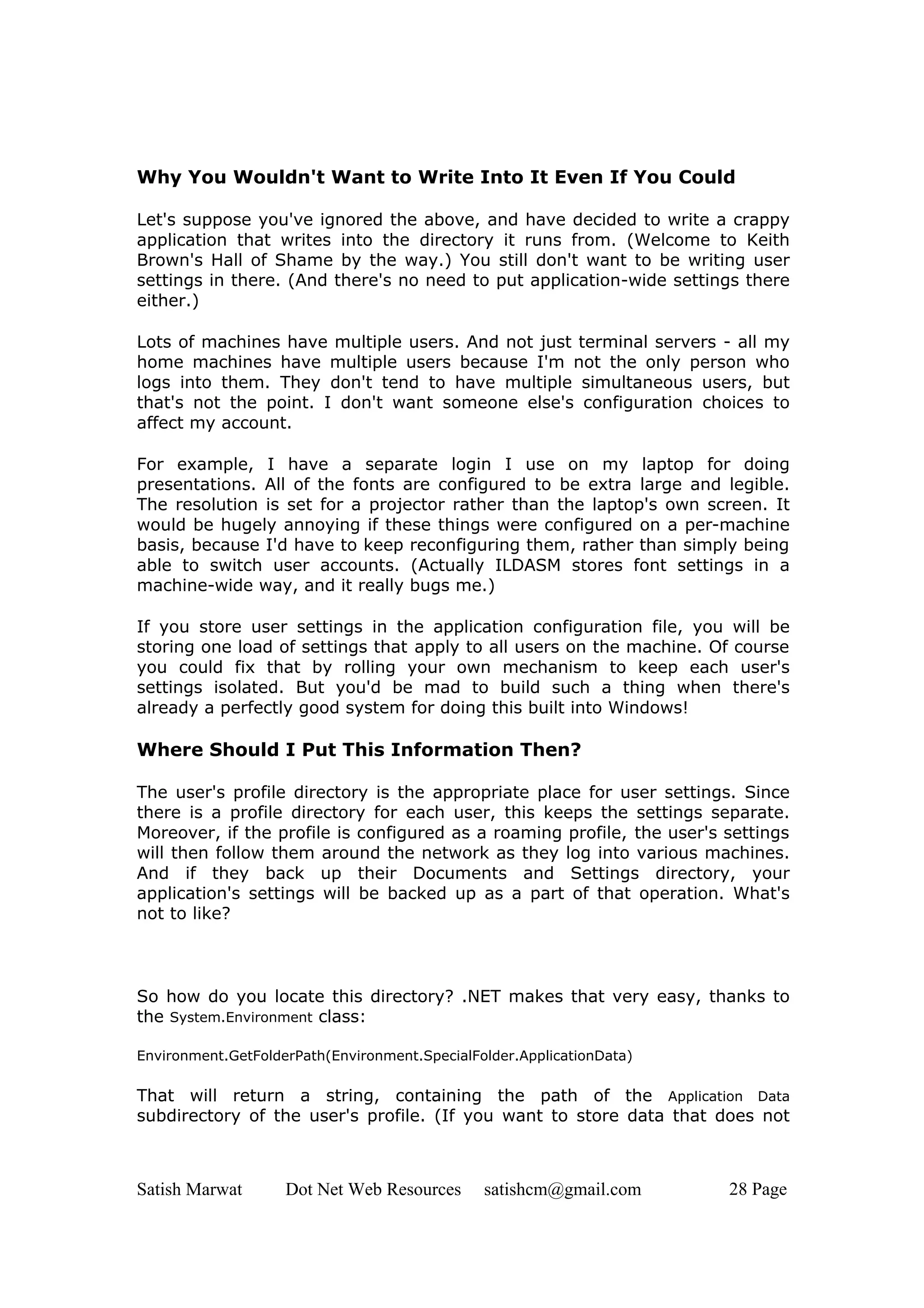 Why You Wouldn't Want to Write Into It Even If You Could

Let's suppose you've ignored the above, and have decided to write a crappy
application that writes into the directory it runs from. (Welcome to Keith
Brown's Hall of Shame by the way.) You still don't want to be writing user
settings in there. (And there's no need to put application-wide settings there
either.)

Lots of machines have multiple users. And not just terminal servers - all my
home machines have multiple users because I'm not the only person who
logs into them. They don't tend to have multiple simultaneous users, but
that's not the point. I don't want someone else's configuration choices to
affect my account.

For example, I have a separate login I use on my laptop for doing
presentations. All of the fonts are configured to be extra large and legible.
The resolution is set for a projector rather than the laptop's own screen. It
would be hugely annoying if these things were configured on a per-machine
basis, because I'd have to keep reconfiguring them, rather than simply being
able to switch user accounts. (Actually ILDASM stores font settings in a
machine-wide way, and it really bugs me.)

If you store user settings in the application configuration file, you will be
storing one load of settings that apply to all users on the machine. Of course
you could fix that by rolling your own mechanism to keep each user's
settings isolated. But you'd be mad to build such a thing when there's
already a perfectly good system for doing this built into Windows!

Where Should I Put This Information Then?

The user's profile directory is the appropriate place for user settings. Since
there is a profile directory for each user, this keeps the settings separate.
Moreover, if the profile is configured as a roaming profile, the user's settings
will then follow them around the network as they log into various machines.
And if they back up their Documents and Settings directory, your
application's settings will be backed up as a part of that operation. What's
not to like?



So how do you locate this directory? .NET makes that very easy, thanks to
the System.Environment class:

Environment.GetFolderPath(Environment.SpecialFolder.ApplicationData)

That will return a string, containing the path of the Application Data
subdirectory of the user's profile. (If you want to store data that does not



Satish Marwat       Dot Net Web Resources      satishcm@gmail.com       28 Page
 