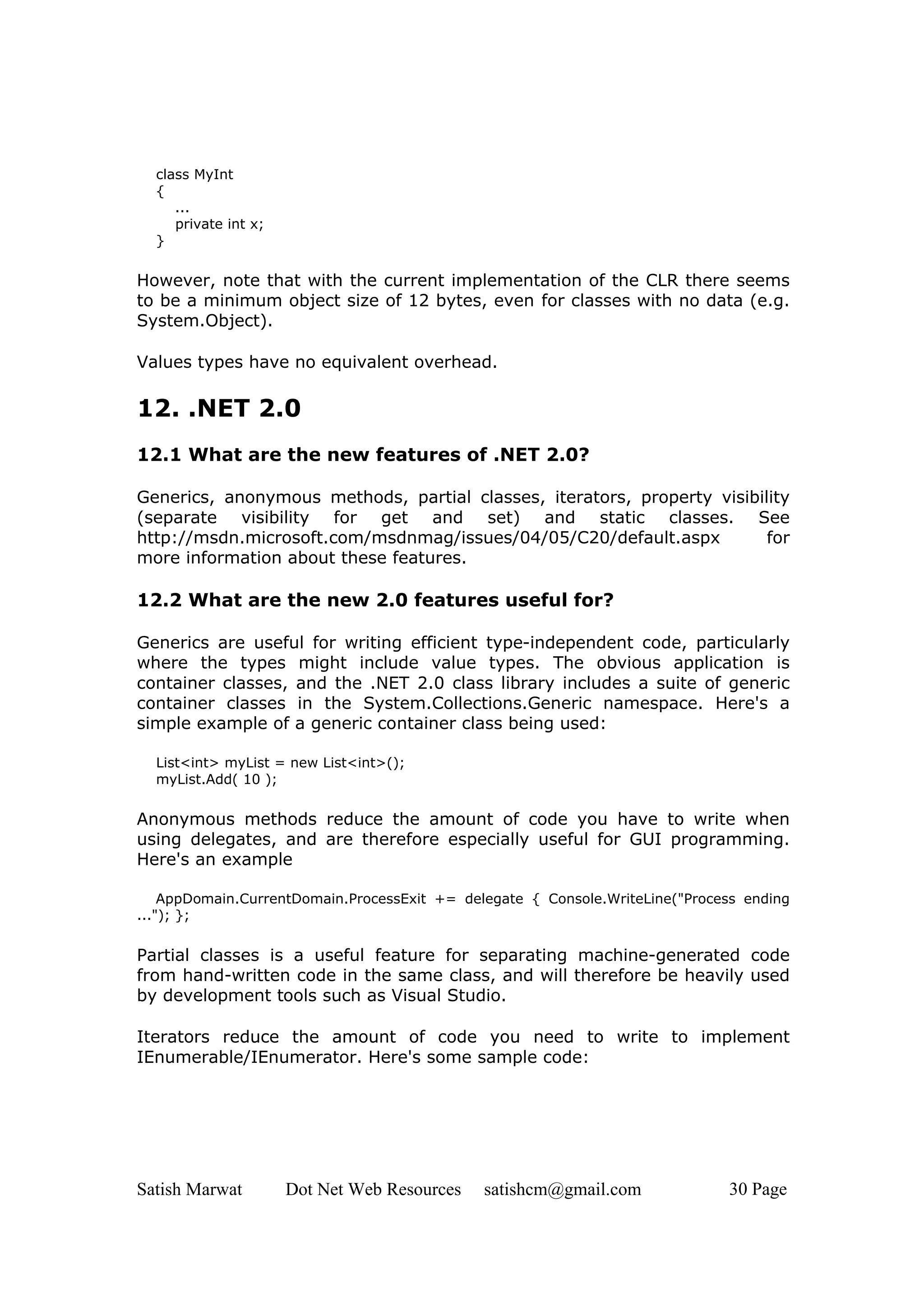 class MyInt
  {
     ...
     private int x;
  }

However, note that with the current implementation of the CLR there seems
to be a minimum object size of 12 bytes, even for classes with no data (e.g.
System.Object).

Values types have no equivalent overhead.

12. .NET 2.0
12.1 What are the new features of .NET 2.0?

Generics, anonymous methods, partial classes, iterators, property visibility
(separate visibility for get and set) and static classes. See
http://msdn.microsoft.com/msdnmag/issues/04/05/C20/default.aspx          for
more information about these features.

12.2 What are the new 2.0 features useful for?

Generics are useful for writing efficient type-independent code, particularly
where the types might include value types. The obvious application is
container classes, and the .NET 2.0 class library includes a suite of generic
container classes in the System.Collections.Generic namespace. Here's a
simple example of a generic container class being used:

  List<int> myList = new List<int>();
  myList.Add( 10 );

Anonymous methods reduce the amount of code you have to write when
using delegates, and are therefore especially useful for GUI programming.
Here's an example

    AppDomain.CurrentDomain.ProcessExit += delegate { Console.WriteLine("Process ending
..."); };


Partial classes is a useful feature for separating machine-generated code
from hand-written code in the same class, and will therefore be heavily used
by development tools such as Visual Studio.

Iterators reduce the amount of code you need to write to implement
IEnumerable/IEnumerator. Here's some sample code:




Satish Marwat         Dot Net Web Resources   satishcm@gmail.com              30 Page
 