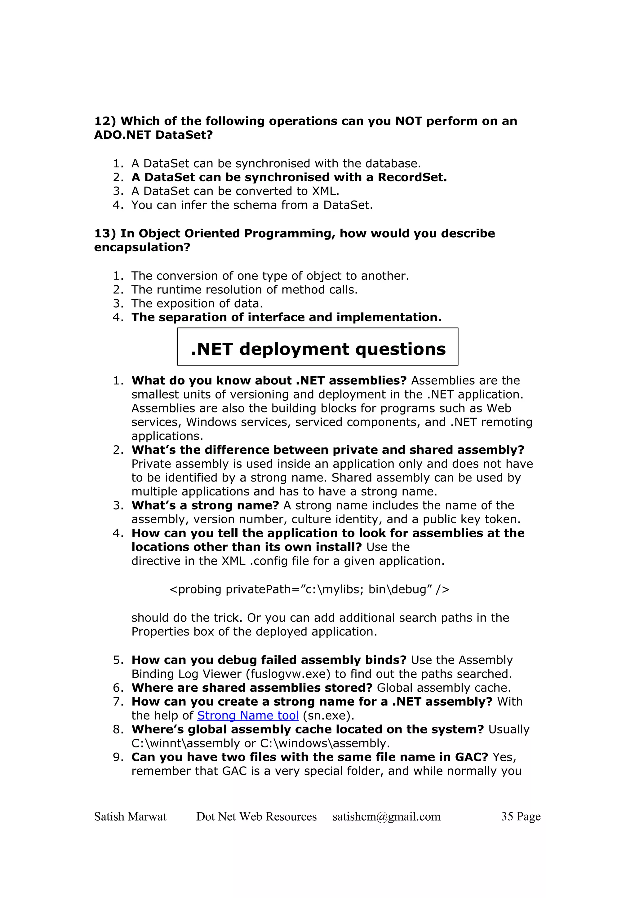 12) Which of the following operations can you NOT perform on an
ADO.NET DataSet?

   1.   A DataSet can be synchronised with the database.
   2.   A DataSet can be synchronised with a RecordSet.
   3.   A DataSet can be converted to XML.
   4.   You can infer the schema from a DataSet.

13) In Object Oriented Programming, how would you describe
encapsulation?

   1.   The conversion of one type of object to another.
   2.   The runtime resolution of method calls.
   3.   The exposition of data.
   4.   The separation of interface and implementation.

                   .NET deployment questions
   1. What do you know about .NET assemblies? Assemblies are the
      smallest units of versioning and deployment in the .NET application.
      Assemblies are also the building blocks for programs such as Web
      services, Windows services, serviced components, and .NET remoting
      applications.
   2. What’s the difference between private and shared assembly?
      Private assembly is used inside an application only and does not have
      to be identified by a strong name. Shared assembly can be used by
      multiple applications and has to have a strong name.
   3. What’s a strong name? A strong name includes the name of the
      assembly, version number, culture identity, and a public key token.
   4. How can you tell the application to look for assemblies at the
      locations other than its own install? Use the
      directive in the XML .config file for a given application.

                <probing privatePath=”c:mylibs; bindebug” />

        should do the trick. Or you can add additional search paths in the
        Properties box of the deployed application.

   5. How can you debug failed assembly binds? Use the Assembly
      Binding Log Viewer (fuslogvw.exe) to find out the paths searched.
   6. Where are shared assemblies stored? Global assembly cache.
   7. How can you create a strong name for a .NET assembly? With
      the help of Strong Name tool (sn.exe).
   8. Where’s global assembly cache located on the system? Usually
      C:winntassembly or C:windowsassembly.
   9. Can you have two files with the same file name in GAC? Yes,
      remember that GAC is a very special folder, and while normally you


Satish Marwat       Dot Net Web Resources   satishcm@gmail.com          35 Page
 