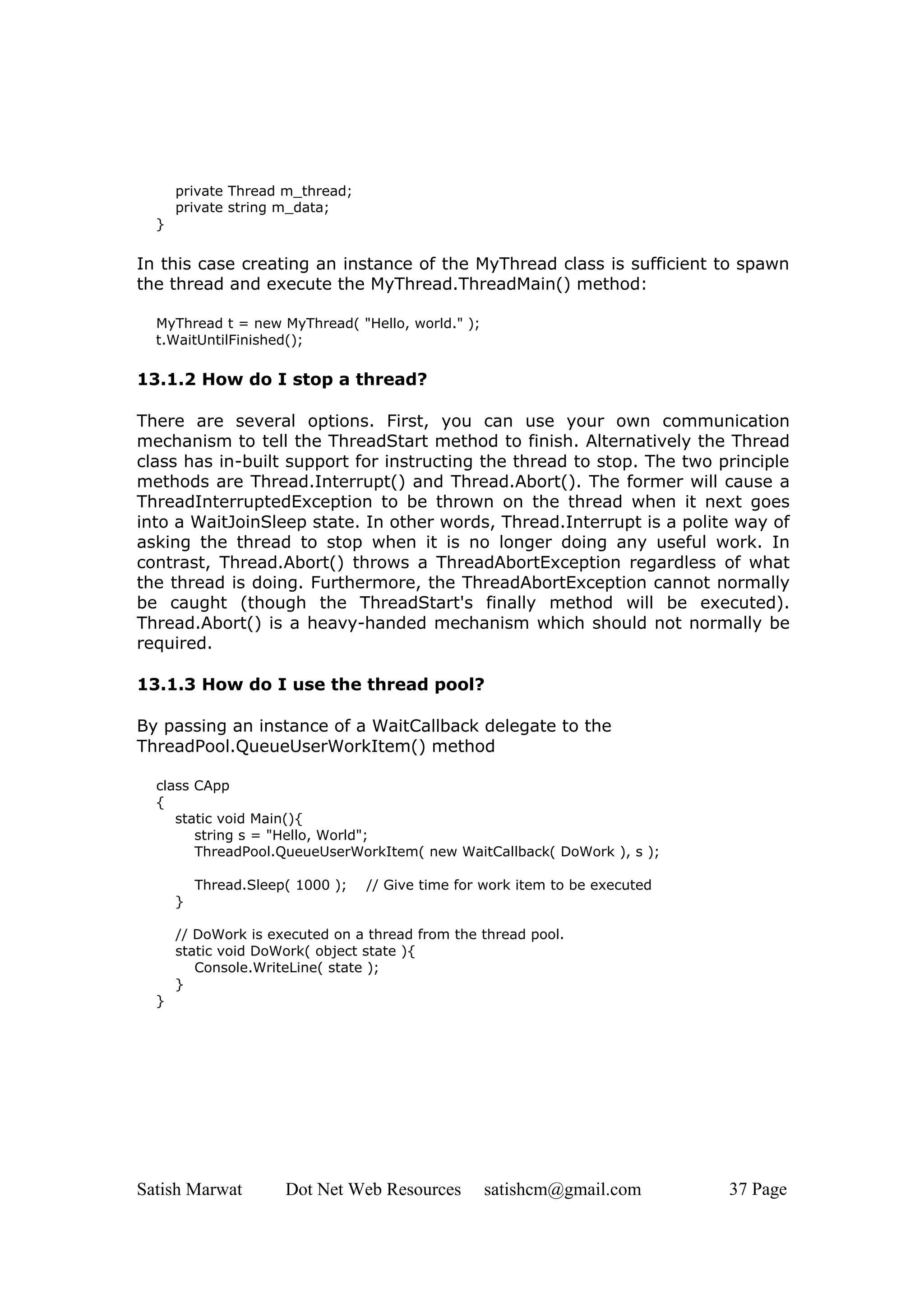 private Thread m_thread;
      private string m_data;
  }

In this case creating an instance of the MyThread class is sufficient to spawn
the thread and execute the MyThread.ThreadMain() method:

  MyThread t = new MyThread( "Hello, world." );
  t.WaitUntilFinished();

13.1.2 How do I stop a thread?

There are several options. First, you can use your own communication
mechanism to tell the ThreadStart method to finish. Alternatively the Thread
class has in-built support for instructing the thread to stop. The two principle
methods are Thread.Interrupt() and Thread.Abort(). The former will cause a
ThreadInterruptedException to be thrown on the thread when it next goes
into a WaitJoinSleep state. In other words, Thread.Interrupt is a polite way of
asking the thread to stop when it is no longer doing any useful work. In
contrast, Thread.Abort() throws a ThreadAbortException regardless of what
the thread is doing. Furthermore, the ThreadAbortException cannot normally
be caught (though the ThreadStart's finally method will be executed).
Thread.Abort() is a heavy-handed mechanism which should not normally be
required.

13.1.3 How do I use the thread pool?

By passing an instance of a WaitCallback delegate to the
ThreadPool.QueueUserWorkItem() method

  class CApp
  {
     static void Main(){
        string s = "Hello, World";
        ThreadPool.QueueUserWorkItem( new WaitCallback( DoWork ), s );

          Thread.Sleep( 1000 );   // Give time for work item to be executed
      }

      // DoWork is executed on a thread from the thread pool.
      static void DoWork( object state ){
         Console.WriteLine( state );
      }
  }




Satish Marwat         Dot Net Web Resources       satishcm@gmail.com          37 Page
 