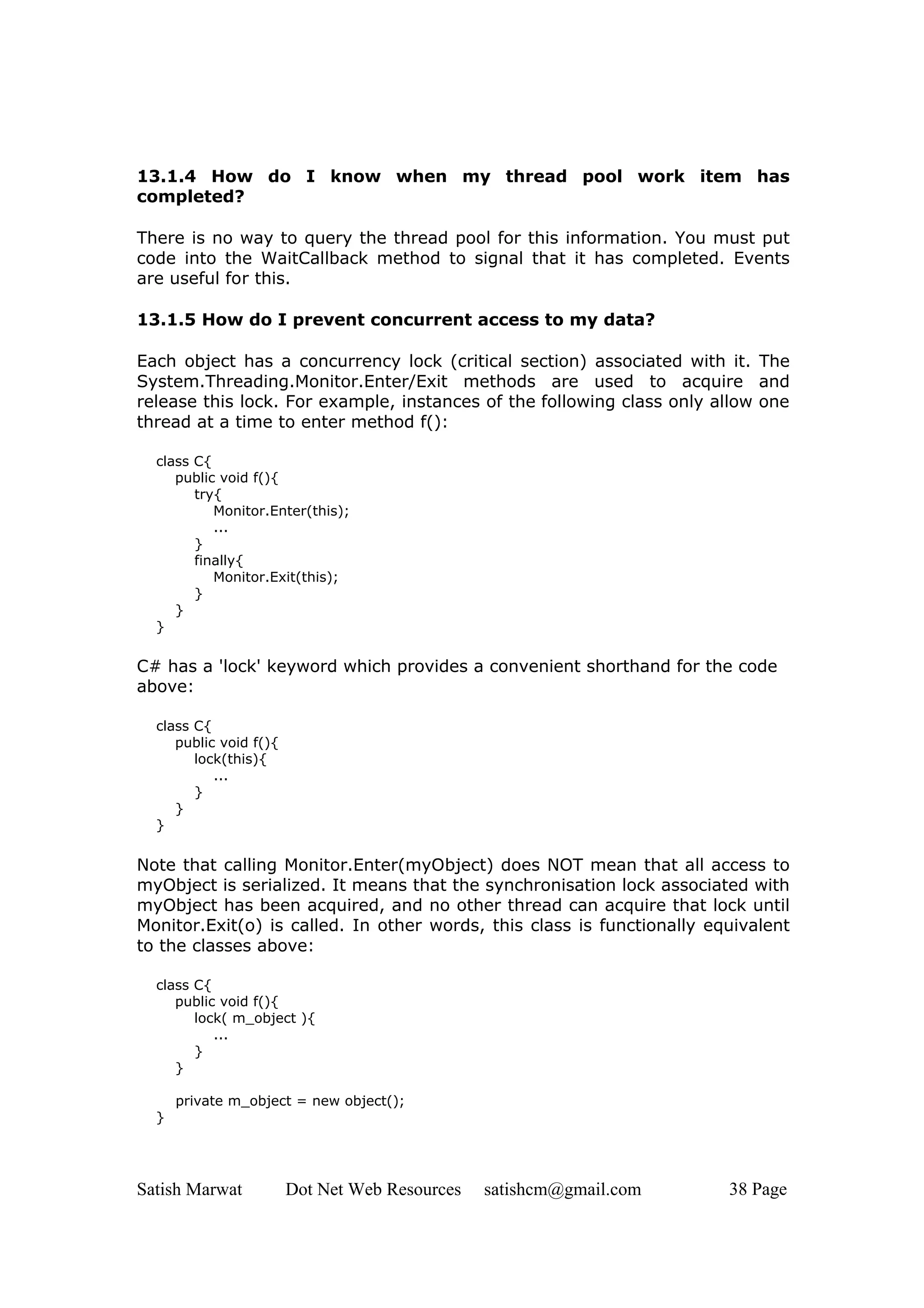 13.1.4 How do I know when my thread pool work item has
completed?

There is no way to query the thread pool for this information. You must put
code into the WaitCallback method to signal that it has completed. Events
are useful for this.

13.1.5 How do I prevent concurrent access to my data?

Each object has a concurrency lock (critical section) associated with it. The
System.Threading.Monitor.Enter/Exit methods are used to acquire and
release this lock. For example, instances of the following class only allow one
thread at a time to enter method f():

  class C{
     public void f(){
        try{
           Monitor.Enter(this);
           ...
        }
        finally{
           Monitor.Exit(this);
        }
     }
  }

C# has a 'lock' keyword which provides a convenient shorthand for the code
above:

  class C{
     public void f(){
        lock(this){
           ...
        }
     }
  }


Note that calling Monitor.Enter(myObject) does NOT mean that all access to
myObject is serialized. It means that the synchronisation lock associated with
myObject has been acquired, and no other thread can acquire that lock until
Monitor.Exit(o) is called. In other words, this class is functionally equivalent
to the classes above:

  class C{
     public void f(){
        lock( m_object ){
           ...
        }
     }

      private m_object = new object();
  }




Satish Marwat           Dot Net Web Resources   satishcm@gmail.com      38 Page
 