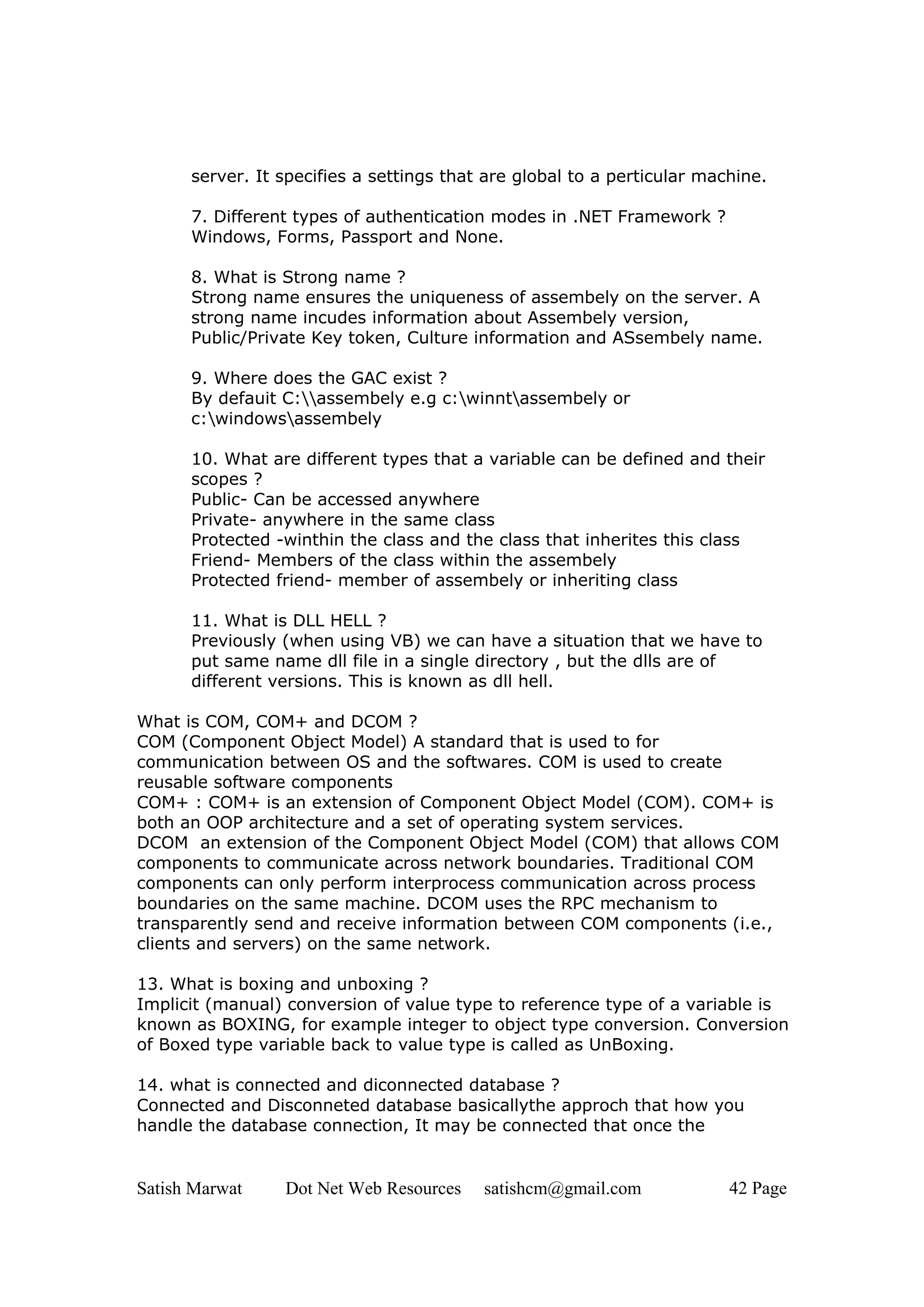 server. It specifies a settings that are global to a perticular machine.

      7. Different types of authentication modes in .NET Framework ?
      Windows, Forms, Passport and None.

      8. What is Strong name ?
      Strong name ensures the uniqueness of assembely on the server. A
      strong name incudes information about Assembely version,
      Public/Private Key token, Culture information and ASsembely name.

      9. Where does the GAC exist ?
      By defauit C:assembely e.g c:winntassembely or
      c:windowsassembely

      10. What are different types that a variable can be defined and their
      scopes ?
      Public- Can be accessed anywhere
      Private- anywhere in the same class
      Protected -winthin the class and the class that inherites this class
      Friend- Members of the class within the assembely
      Protected friend- member of assembely or inheriting class

      11. What is DLL HELL ?
      Previously (when using VB) we can have a situation that we have to
      put same name dll file in a single directory , but the dlls are of
      different versions. This is known as dll hell.

What is COM, COM+ and DCOM ?
COM (Component Object Model) A standard that is used to for
communication between OS and the softwares. COM is used to create
reusable software components
COM+ : COM+ is an extension of Component Object Model (COM). COM+ is
both an OOP architecture and a set of operating system services.
DCOM an extension of the Component Object Model (COM) that allows COM
components to communicate across network boundaries. Traditional COM
components can only perform interprocess communication across process
boundaries on the same machine. DCOM uses the RPC mechanism to
transparently send and receive information between COM components (i.e.,
clients and servers) on the same network.

13. What is boxing and unboxing ?
Implicit (manual) conversion of value type to reference type of a variable is
known as BOXING, for example integer to object type conversion. Conversion
of Boxed type variable back to value type is called as UnBoxing.

14. what is connected and diconnected database ?
Connected and Disconneted database basicallythe approch that how you
handle the database connection, It may be connected that once the


Satish Marwat    Dot Net Web Resources    satishcm@gmail.com             42 Page
 