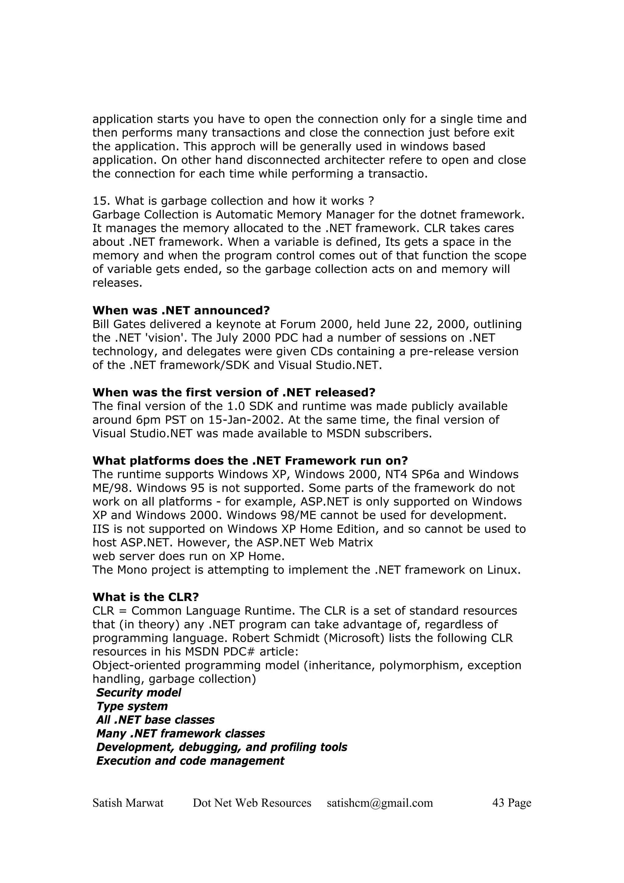 application starts you have to open the connection only for a single time and
then performs many transactions and close the connection just before exit
the application. This approch will be generally used in windows based
application. On other hand disconnected architecter refere to open and close
the connection for each time while performing a transactio.

15. What is garbage collection and how it works ?
Garbage Collection is Automatic Memory Manager for the dotnet framework.
It manages the memory allocated to the .NET framework. CLR takes cares
about .NET framework. When a variable is defined, Its gets a space in the
memory and when the program control comes out of that function the scope
of variable gets ended, so the garbage collection acts on and memory will
releases.

When was .NET announced?
Bill Gates delivered a keynote at Forum 2000, held June 22, 2000, outlining
the .NET 'vision'. The July 2000 PDC had a number of sessions on .NET
technology, and delegates were given CDs containing a pre-release version
of the .NET framework/SDK and Visual Studio.NET.

When was the first version of .NET released?
The final version of the 1.0 SDK and runtime was made publicly available
around 6pm PST on 15-Jan-2002. At the same time, the final version of
Visual Studio.NET was made available to MSDN subscribers.

What platforms does the .NET Framework run on?
The runtime supports Windows XP, Windows 2000, NT4 SP6a and Windows
ME/98. Windows 95 is not supported. Some parts of the framework do not
work on all platforms - for example, ASP.NET is only supported on Windows
XP and Windows 2000. Windows 98/ME cannot be used for development.
IIS is not supported on Windows XP Home Edition, and so cannot be used to
host ASP.NET. However, the ASP.NET Web Matrix
web server does run on XP Home.
The Mono project is attempting to implement the .NET framework on Linux.

What is the CLR?
CLR = Common Language Runtime. The CLR is a set of standard resources
that (in theory) any .NET program can take advantage of, regardless of
programming language. Robert Schmidt (Microsoft) lists the following CLR
resources in his MSDN PDC# article:
Object-oriented programming model (inheritance, polymorphism, exception
handling, garbage collection)
 Security model
 Type system
 All .NET base classes
 Many .NET framework classes
 Development, debugging, and profiling tools
 Execution and code management


Satish Marwat    Dot Net Web Resources   satishcm@gmail.com           43 Page
 