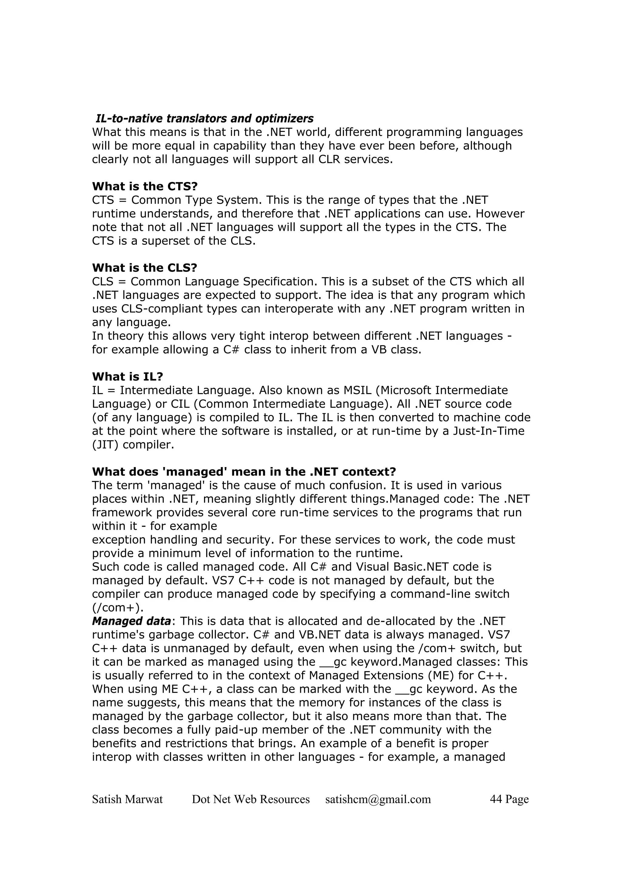 IL-to-native translators and optimizers
What this means is that in the .NET world, different programming languages
will be more equal in capability than they have ever been before, although
clearly not all languages will support all CLR services.

What is the CTS?
CTS = Common Type System. This is the range of types that the .NET
runtime understands, and therefore that .NET applications can use. However
note that not all .NET languages will support all the types in the CTS. The
CTS is a superset of the CLS.

What is the CLS?
CLS = Common Language Specification. This is a subset of the CTS which all
.NET languages are expected to support. The idea is that any program which
uses CLS-compliant types can interoperate with any .NET program written in
any language.
In theory this allows very tight interop between different .NET languages -
for example allowing a C# class to inherit from a VB class.

What is IL?
IL = Intermediate Language. Also known as MSIL (Microsoft Intermediate
Language) or CIL (Common Intermediate Language). All .NET source code
(of any language) is compiled to IL. The IL is then converted to machine code
at the point where the software is installed, or at run-time by a Just-In-Time
(JIT) compiler.

What does 'managed' mean in the .NET context?
The term 'managed' is the cause of much confusion. It is used in various
places within .NET, meaning slightly different things.Managed code: The .NET
framework provides several core run-time services to the programs that run
within it - for example
exception handling and security. For these services to work, the code must
provide a minimum level of information to the runtime.
Such code is called managed code. All C# and Visual Basic.NET code is
managed by default. VS7 C++ code is not managed by default, but the
compiler can produce managed code by specifying a command-line switch
(/com+).
Managed data: This is data that is allocated and de-allocated by the .NET
runtime's garbage collector. C# and VB.NET data is always managed. VS7
C++ data is unmanaged by default, even when using the /com+ switch, but
it can be marked as managed using the __gc keyword.Managed classes: This
is usually referred to in the context of Managed Extensions (ME) for C++.
When using ME C++, a class can be marked with the __gc keyword. As the
name suggests, this means that the memory for instances of the class is
managed by the garbage collector, but it also means more than that. The
class becomes a fully paid-up member of the .NET community with the
benefits and restrictions that brings. An example of a benefit is proper
interop with classes written in other languages - for example, a managed


Satish Marwat    Dot Net Web Resources   satishcm@gmail.com           44 Page
 