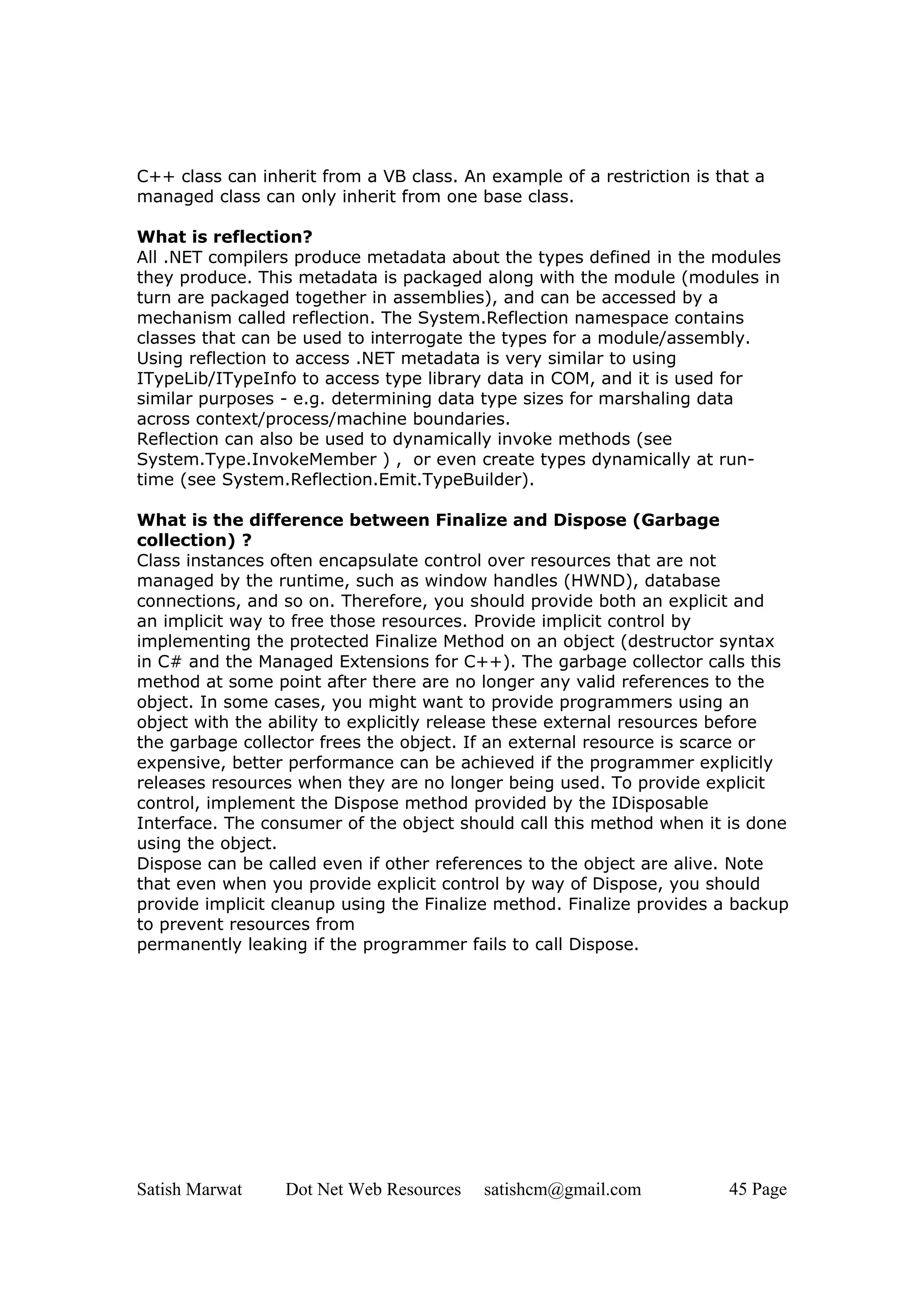 C++ class can inherit from a VB class. An example of a restriction is that a
managed class can only inherit from one base class.

What is reflection?
All .NET compilers produce metadata about the types defined in the modules
they produce. This metadata is packaged along with the module (modules in
turn are packaged together in assemblies), and can be accessed by a
mechanism called reflection. The System.Reflection namespace contains
classes that can be used to interrogate the types for a module/assembly.
Using reflection to access .NET metadata is very similar to using
ITypeLib/ITypeInfo to access type library data in COM, and it is used for
similar purposes - e.g. determining data type sizes for marshaling data
across context/process/machine boundaries.
Reflection can also be used to dynamically invoke methods (see
System.Type.InvokeMember ) , or even create types dynamically at run-
time (see System.Reflection.Emit.TypeBuilder).

What is the difference between Finalize and Dispose (Garbage
collection) ?
Class instances often encapsulate control over resources that are not
managed by the runtime, such as window handles (HWND), database
connections, and so on. Therefore, you should provide both an explicit and
an implicit way to free those resources. Provide implicit control by
implementing the protected Finalize Method on an object (destructor syntax
in C# and the Managed Extensions for C++). The garbage collector calls this
method at some point after there are no longer any valid references to the
object. In some cases, you might want to provide programmers using an
object with the ability to explicitly release these external resources before
the garbage collector frees the object. If an external resource is scarce or
expensive, better performance can be achieved if the programmer explicitly
releases resources when they are no longer being used. To provide explicit
control, implement the Dispose method provided by the IDisposable
Interface. The consumer of the object should call this method when it is done
using the object.
Dispose can be called even if other references to the object are alive. Note
that even when you provide explicit control by way of Dispose, you should
provide implicit cleanup using the Finalize method. Finalize provides a backup
to prevent resources from
permanently leaking if the programmer fails to call Dispose.




Satish Marwat    Dot Net Web Resources    satishcm@gmail.com           45 Page
 